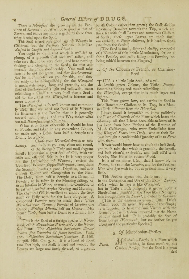 There is iVortnfeed alfo growing in the Pro¬ vince of Kerman ; but it is not fo good as that of Boutan, and fcarce any more is gather’d there than ■what is ufed upon the Spot. This Seed is not only good againft Worms in Children, but the Northern Nations ufe it like Anifecd in Comfits and Sugar-Plumbs. You ought to chufe that which is well-fed or plump, ofa greenifh Call and well-tailed, and take care that it be very clean, and have nothing flicking and clinging to the Seed ; for that will increafe the Price confiderably. You mull take care it be not too green, and that Southernwood- feed be not impeded on you for this, tho’ they are eafdy to be diftinguifti’d ; for the Wormfeed is moderately large, long and greenifh, and the Seed of Southernwood is light and yellowilh, more refembling a Chaff cut very fmall than a Seed ; add to this, that the Wormfeed is bitterer and more aromatick. The Wormfeed is fo well known and common¬ ly ufed, that we need not fpeak of its Virtues : Its Bitternefs is the Reafon that it is generally cover’d with Sugar ; and this Way makes what We call Wormfeed Sugar-Plumbs. When it is taken otherwife it fhould be beat to Powder and taken in any convenient Liquor, or made into a Bolus from half a Scruple to a Dram, for a Dofe. Chufe your Wormfeed always as new Lemery. and frelh as you can, clean and round, of the llrongell Talle and moll fragrant Smell : It contains a great deal of Oil, with vo¬ latile and effential Salt in it : It is very proper for the Deftrudion of Worms, excites the Courfes of Women, fuppreffesVapours, {Lengthens the Stomach, caufes a good Digellion, and adds a lively Colour and Complexion to the Face. The Dofe, from half a Scruple to a Dram, in Powder, to be taken in the Morning failing, or in an Infufion in Wine, or made into Confeds, to be eat with roafted Apples Evening and Morning. The chymical Oil is excellent to anoint the Sto¬ mach or Belly with for the fame Purpofes. A compound Powder may be made thus : Take Wormfeed two Drams ; Powder of Cor aline one Ounce ; Æthiops Mineral half an Ounce : Mix them : Dofe, from half a Dram to a Dram, fall¬ ing. [This is the Seed of a foreign Species of Worm¬ wood, call’d Alexandrian Wormwood, orthe Worm- feed Plant. The Abfnthium Santonicum Alexan- drinum five Sementina fcf femen Sanâfum. Park. 102. Abfnthium Santonicum Judaicum. R. Hift. i. 368. Hid. Ox. 3. 8. It is a Plant of about two Feet high, the Stalk is hard and woody, the Leaves are large and finely divided, of a greyifh or afti Colour rather than green ; the Stalk divides into many Branches towards the Top, which are thick fet with fmall Leaves and numerous Clufters of Seeds ; thefe upper Leaves are thofe fmall ones which, as Pomet obferves, it is hard to fepa- rate from the Seeds.] [The Seed is fmall, light and chaffy, compofed of a Number of thin brittle Membranes, fet on a fhort Pedicle, and eafily falling into Powder, on being rubb’d between the Fingers.] 2. Of the Choiian in French, or Carmine- Seed. HIS is a little light Seed, of a yel- lowifh green Colour, the Tafte Pomet. fomething biting ; and much refembling the Wormfeed, except that it is much larger and lighter. This Plant grows low, and carries its Seed in little Bunches or Clufters on its Top, in a Man¬ ner little different from the Wormfeed. I have found it impoffible to know pofitively the Place of Growth of the Plant which bears the Chouan ; all that I have been able to learn of it has been from fome Perfons of the Retinue of M. de Guillerague, who went Embaffador from the King of France into Turly, who at their Re¬ turn brought a confiderable Quantity of it to Paris with them. If you would know how to chufe the beft Seed, you muft take that which is greenifh, the largeft, and beft clean’d or drefs’d, and lead fill’d with Specks, like Ploies in rotten Wood. It is of no other Ufe, that I know of, in France, but to make Carmine, and for the Feather- Men who dye with it, but at prefentmind it very little. This Author agrees with the former in the Defcription and Ufe of this Exo- Lemery. tick ; which he fays is like Wormfeed, but in Tafte a little pungent ; it grows upon a Shrub-Plant, plumb’d on the Tops like a Nofegay ; it is brought from the Levant, and ufed for Carmine. [This is the Santonicum viride, Offic. Dale s Pharm. 100, the green Wormfeed of the Shops ; it is fuppofed to have the fame Virtues with the former; but is fo feldom imported that the Name of it is almoft loft. It is probably the Seed of fome foreign Wornnvood ; but no Author has yet afeertain’d the particular Species.] 3. Of Macedonian-Parfley. 71/TAeedonian-Parfey is a Plant which Pomet, dvX refembles, in fome meafure, our Garden Parfey ; but the Seed is a great deal