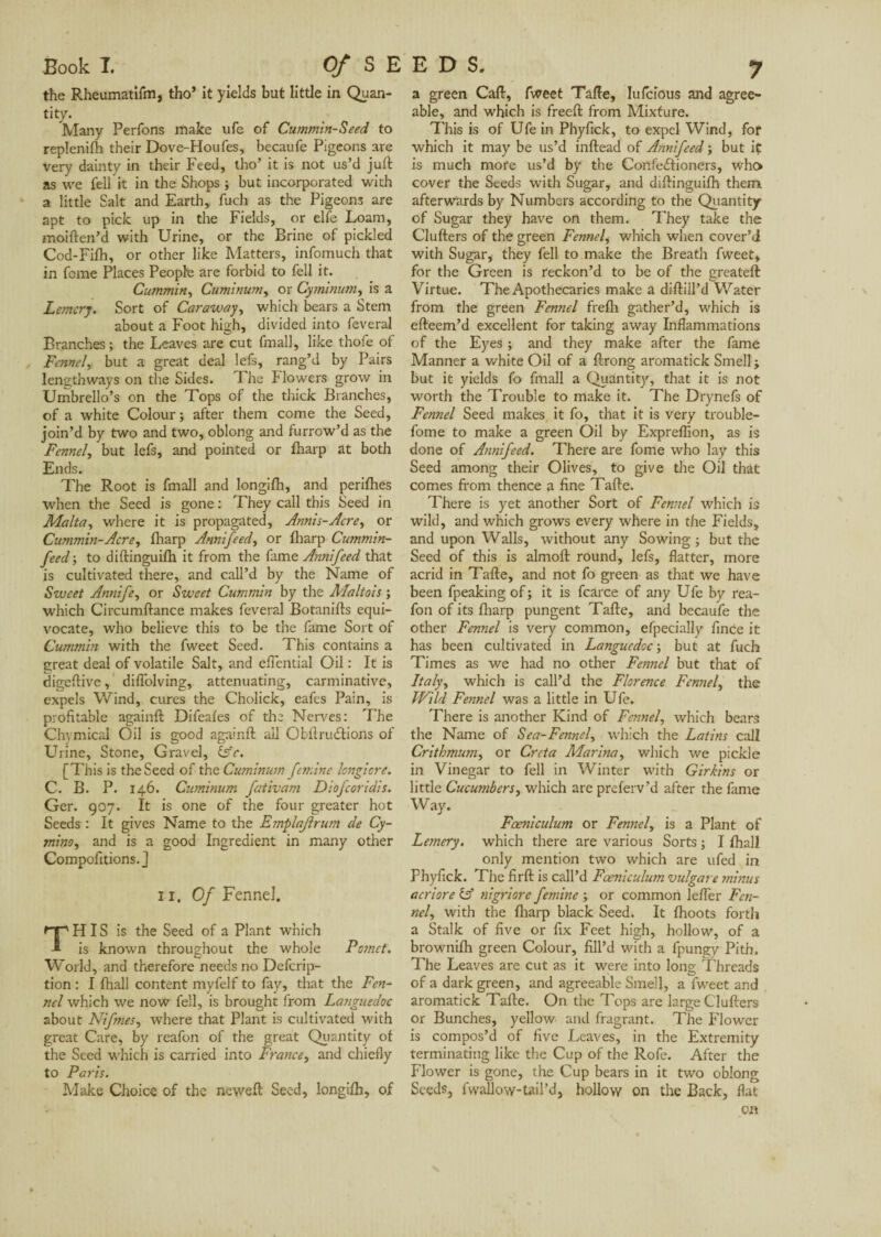 Book T. Of S E the Rheumatifm, tho5 it yields but little in Quan- tity. Many Perfons make ufe of Cummin-Seed to replenifh their Dove-Houfes, becaufe Pigeons are very dainty in their Feed, tho’ it is not us’d juft as we fell it in the Shops ; but incorporated with a little Salt and Earth, fuch as the Pigeons are apt to pick up in the Fields, or elfe Loam, moiften’d with Urine, or the Brine of pickled Cod-Fifh, or other like Matters, infomuch that in fome Places People are forbid to fell it. Cummin, Cuminum, or Cymimrn, is a Lemery. Sort of Caraway, which bears a Stem about a Foot high, divided into feveral Branches ; the Leaves are cut fmall, like thofe of Fennel, but a great deal lefs, rang’d by Pairs lengthways on the Sides. The Flowers grow in Urnbrello’s on the Tops of the thick Branches, of a white Colour; after them come the Seed, join’d by two and two, oblong and furrow’d as the Fennel, but lefs, and pointed or fharp at both Ends. The Root is fmall and longifh, and perifhes when the Seed is gone : They call this Seed in Malta, where it is propagated, Annie-Acre, or Cummin-Acre, fharp Annifeed, or fharp Cummin- feed; to diftinguifh it from the fame Annifeed that is cultivated there, and call’d by the Name of Sweet Annife, or Sweet Cummin by the Maltais ; which Circumftance makes feveral Botanifts equi¬ vocate, who believe this to be the fame Sort of Cummin with the fweet Seed. This contains a great deal of volatile Salt, and eftential Oil : It is digeftive, diflblving, attenuating, carminative, expels Wind, cures the Cholick, eafes Pain, is profitable againft Difeafes of the Nerves: The Chymical Oil is good againft ail Obftrudtions of Urine, Stone, Gravel, (sc. [This is the Seed of the Cuminum femine longiore. C. B. P. 146. Cuminum fativam Diofcoridis. Ger. 907. It is one of the four greater hot Seeds : It gives Name to the Emplajirurn de Cy- mino, and is a good Ingredient in many other Compofitions.J ii. Of Fennel. H IS is the Seed of a Plant which is known throughout the whole Pomet. World, and therefore needs no Defcrip- tion : I fhall content myfelf to fay, that the Fen¬ nel which we now fell, is brought from Languedoc about Nifmes, where that Plant is cultivated with great Care, by reafon of the great Quantity of the Seed which is carried into France, and chiefly to Paris. Make Choice of the neweft Seed, longifh, of EDS. 7 a green Caft, fweet Tafte, Iufcious and agree¬ able, and which is freeft from Mixture. This is of Ufe in Phyfick, to expel Wind, for which it may be us’d inftead of Annifeed ; but it is much more us’d by the Confectioners, who cover the Seeds with Sugar, and diftinguifh them afterwards by Numbers according to the Quantity of Sugar they have on them. They take the Clutters of the green Fennel, which when cover’d with Sugar, they fell to make the Breath fweet, for the Green is reckon’d to be of the greateft Virtue. The Apothecaries make a diftill’d Water from the green Fennel frefh gather’d, which is efteem’d excellent for taking away Inflammations of the Eyes ; and they make after the fame Manner a white Oil of a ftrong aromatick Smell; but it yields fo fmall a Quantity, that it is not worth the Trouble to make it. The Dry nefs of Fennel Seed makes it fo, that it is very trouble- fome to make a green Oil by Expreffion, as is done of Annifeed. There are fome who lay this Seed among their Olives, to give the Oil that comes from thence a fine Tafte. There is yet another Sort of Fennel which is wild, and which grows every where in the Fields, and upon Walls, without any Sowing; but the Seed of this is almoft round, lefs, flatter, more acrid in Tafte, and not fo green as that we have been fpeaking of; it is fcarce of any Ufe by rea¬ fon of its fharp pungent Tafte, and becaufe the other Fennel is very common, efpecially fince it has been cultivated in Languedoc; but at fuch Times as we had no other Fennel but that of Italy, which is call’d the Florence Fennel, the Wild Fennel was a little in Ufe. There is another Kind of Fennel, which bears the Name of Sea-Fennel, which the Latins call Critbmum, or Creta Marina, which we pickle in Vinegar to fell in Winter with Girkins or little Cucumbers, which are preferv’d after the fame Way. Fceniculum or Fennel, is a Plant of Lemery. which there are various Sorts ; I fhall only mention two which are ufed in Phyfick. The firft is call’d Fceniculum vulgare ?ninus acriore (A nigriore femine ; or common lefler Fen¬ nel, with the fharp black Seed. It fhoots forth a Stalk of five or fix Feet high, hollow, of a brownifli green Colour, fill’d with a fpungy Pith. The Leaves are cut as it were into long Threads of a dark green, and agreeable Smell, a fweet and aromatick Tafte. On the Tops are large Clufters or Bunches, yellow and fragrant. The Flower is compos’d of five Leaves, in the Extremity terminating like the Cup of the Rofe. After the Flower is gone, the Cup bears in it two oblong Seeds, fwallow-tail’d, hollow on the Back, flat on