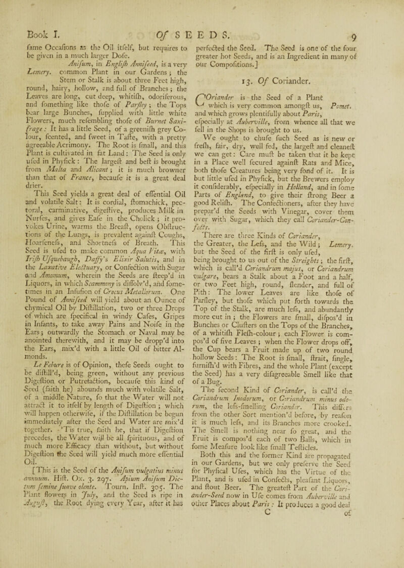 f^Oriander ^ which is Book I. Of S E E D S. fame Occafions as the Oil itfelf, but requires to be given in a much larger Dofe. An'ifum, in Englifh Annifeed, is a very Lemery. common Plant in our Gardens ; the Stem or Stalk is about three Feet high, round, hairy, hollow, and full of Branches ; the Leaves are long, cut deep, whitfth, odoriferous, and fomething like thofe of Parjley ; the Tops bear large Bunches, fupplied with little white Flowers, much refembling thofe of Burnet Saxi¬ frage : It has a little Seed, of a greeni/h grey Co¬ lour, fcented, and fweet in Tafle, with a pretty agreeable Acrimony. The Root is final!, and this Plant is cultivated in fat Land : The Seed is only ufed in Phyfick : The large ft and belt is brought from Malta and AUcant ; it is much browner than that of France, becaufe it is a great deal drier. This Seed yields a great deal of effential Oil and volatile Salt : It is cordial, ftomachick, pec¬ toral, carminative, digeftive, produces Milk in Nurfes, and gives Eafe in the Chclick ; it pro¬ vokes Urine, warms the Breaft, opens Obftruc- tions of the Lungs, is prevalent again!!: Coughs, Hoarfcnefs, and Shortnefs of Breath. This Seed is ufed to make common Aqua Vita-, with Irijh Ufquebaugh, Daffy’s, Elixir Salutis, and in the Laxative EleJIuary, or Confection with Sugar and Amomum, wherein the Seeds are Iteep’d in Liquors, in which Scamrnony is diiTolv’d, and fome- times in an Infufion of Crocus Metallorum. One Pound of Ami feed will yield about an Ounce of chymical Oil by Diftillation, two or three Drops of which are fpecifical in windy Cafes, Gripes in Infants, to take away Pains and Noife in the Ears ; outwardly the Stomach or Naval may be anointed therewith, and it may be dropp’d into the Ears, mix’d with a little Oil of bitter Al¬ monds. Le Febure is of Opinion, thefe Seeds ought to be diftill’d, being green, without any previous Digcflion or Putrefaction, becaufe this kind of -Seed (faith he) abounds much with volatile Salt, of a middle Nature, fo that the Water will not attraél it to itfelf by length of Digeftion ; which will happen otherwise, if the Diftillation be begun immediately after the Seed and Water are mix’d together. - ’Tis true, faith he, that if Digeftion precedes, the Water wift be all fpirituous, and of much more Efficacy than without, but without Digeftion the Seed will yield much more effential Oil. [This is the Seed of the Atiifum vulgatius minus annuum. Hift. Ox. 3. 297. Apium Anifum Dic¬ tum fcmine fuave olente. Tourn. Inft. 305. The Plant flowery in July, and the Seed is ripe in Augujl, the Root dying every Y ear, after it has perfected the Seed. The Seed is one of the four greater hot Seeds, and is an Ingredient in many of our Compofttions.J 13. Of Coriander. IS Lemery. the firft. the Seed of a Plant is very common amongft us, Pomet. and which grows plentifully about Paris, efpecially at Aubcrville, from whence all that we fell in the Shops is brought to us. We ought to chufe fuch Seed as is new or frelh, fair, dry, well fed, the largeft and cleaned: we can get : Care mull be taken that it be kept in a Place well fecured againft: Rats and Mice, both thofe Creatures being very fond of it. It is but little ufed in Phyfick, but the Brewers employ it confiderably, efpecially in Holland, and in fome Parts of England, to give their ftrong Beer 2 good Relifh. The ConfeCtioners, after they have prepar’d the Seeds with Vinegar, cover them over with Sugar, which they call Coriander-Con¬ fers. There are three Kinds of Coriander, the Greater, the Lefs, and the Wild; but the Seed of the firlt is only ufed, being brought to us out of the Streights ; which is call’d Coriandrum majus, or Coriandrum vulgare, bears a Stalk about a Foot and a half, or two Feet high, round, flender, and full of Pith: The lower Leaves are like thofe of Parfley, but thofe which put forth towards the Top of the Stalk, are much left, and abundantly more cut in ; the Flowers are fmall, difpos’d in Bunches or Clufters on the Tops of the Branches, of a whitifh Flelh-colour ; each Flower is com¬ pos’d of five Leaves ; when the Flower drops off, the Cup bears a Fruit made up of two round hollow Seeds : The Root is fmall, lirait, fingle, furnilh’d with Fibres, and the whole Plant (except the Seed) has a very difagreeable Smell like that of a Bug. The fécond Kind of Coriander, is call’d the Coriandrum Jnodorum, or Coriandrum minus oda- rum, the lefs-fmelling Coriander. This difflrs from the other Sort mention’d before, by reafun it is much left, and its Branches more crooked. The Smell is nothing near fo great, and the Fruit is compos’d each of two Balls, which fome Meafure look like fmall Tefticles. Both this and the former Kind are propagated in our Gardens, but we only preferve the Seed for Phyfical Ufes, which has the Virtue of the Plant, and is ufed in ConfeCts, pleafant Liquors, and ftout Beer. The greateft Part of the Cori¬ ander-Seed now in life comes from Auberville and other Places about Paris : It produces a good deal C of in