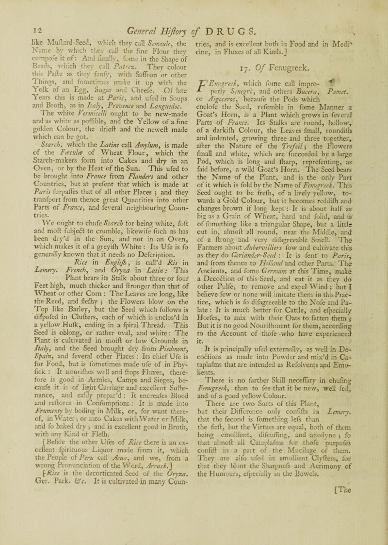 like Muftard-Seed, which they call Semoule, the Name by which they call the fine Flour they ccmpofe it of : And anally, feme in the Shape of Beads, which they call Patrez. They colour this Pafte as they fanfy, with Saffron or other Things, and fometimes make it up with the Yolk of an Egg, Sugar and Cheefe. Of late Years this is made at Paris, and ufed in Soups and Broth, as in Italy, Provence and Languedoc. The white Vermicelli ought to be new-made and as white as pofllble, and the Yellow of a fine golden Colour, the drieft and the neweft made which can be got. Starch, which the Latins call Arnylum, is made of the Faculté of Wheat Flour, which the Starch-makers form into Cakes and dry in an Oven, or by the Heat of the Sun. This ufed to be brought into France from Flanders and other Countries, but at prefent that which is made at Paris furpafles that of all other Places ; and they tranfport from thence great Quantities into other Parts of France, and feveral neighbouring Coun¬ tries. We ought to chufe Starch for being white, foft and mod: fubjeif to crumble, likewife fuch as has been dry’d in the Sun, and not in an Oven, which makes it of a greyifh White : Its Ufe is fo generally known that it needs no Defcription. Rice in Englifh, is call'd Ris in Lemery. French, and Oryza in Latin : This Plant bears its Stalk about three or four Feet high, much thicker and ftronger than that of Wheat or other Corn : The Leaves are long, like the Reed, and flefhy ; the Flowers blow on the Top like Barley, but the Seed which follows is difpofed in Clufters, each of which is enclos’d in a yellow Hulk, ending in a fpiral Thread. This Seed is oblong, or rather oval, and white : The Plant is cultivated in moift or low Grounds in Italy, and the Seed brought dry from Piedmont, Spain, and feveral other Places: Its chief Ufe is for Food, but is fometimes made ufe of in Phy- fick : It nourilhes well and Pops Fluxes, there¬ fore is good in Armies, Camps and Sieges, be- caufe it is of light Carriage and excellent Su Pe¬ nance, and eafily prepar’d : It encreafes Blood and reftores in Confumptions : It is made into Frumenty by boiling in Milk, or, for want there¬ of, in Water; or into Cakes with Water or Milk, and fo baked dry ; and is excellent good in Broth, with any Kind of Flefh. [Befide the other Ufes of Rice there is an ex¬ cellent fpirituous Liquor made from it, which the People of Peru call Acua, and we, from a wrong Pronunciation of the Word, Arrack. ] [Rice is the decorticated Seed of the Oryza. Ger. Park. iFc. It is cultivated in many Coun¬ tries, and is excellent both in Food and in MedU cine, in Fluxes of all Kinds.] 17. Of Fenugreek. ' Enugreek, which feme call impro- - perly Senegre, and others Bucera, Pomct. or Aigoceros, becaufe the Pods which cnclofe the Seed, refemble in fome Manner a Goat’s Horn, is a Plant which grows in feveral Parts of France. Its Stalks are round, hollow, of a darkifh Colour, the Leaves fmall, roundifh and indented, growing three and three together, after the Nature of the Trefoil ; the Flowers fmall and white, which are fucceeded by a large Pod, which is long and fharp, reprefenting, as faid before, a wild Goat’s Horn. The Seed bears the Name of the Plant, and is the only Part of it which is fold by the Name of Fenugreek. This Seed ought to be frefh, of a lively yellow, to¬ wards a Gold Colour, but it becomes reddifh and changes brown if long kept : It is about half as big as a Gram of Wheat, hard and folid, and is of fomething like a triangular Shape, but a little cut in, almoft all round, near the Middle, and of a ftrong and very difagreeable Smell. The Farmers about Aubervilliers fow and cultivate this as they do Coriander-Seed : It is fent' to Paris, and from thence to Holland and other Parts. The Ancients, and fome Germans at this Time, make a Decoition of this Seed, and eat it as they do other Pulfe, to remove and expel W’ind ; but I believe few or none will imitate them in this Prac¬ tice, which is fo difagreeable to the Nofe and Pa¬ late : It is much better for Cattle, and efpecially Horfes, to mix with their Oats to fatten them ; But it is no good Nourifhment for them, according to the Aceount of thofe -who have experienced it. It is principally ufed externally, as well in De- coitions as made into Powder and mix’d in Ca- taplafms that are intended as Refolvents ajid Emo- lients. There is no farther Skill neceffàry in chufing Fenugreek, than to fee that it be new, well fed, and of a good yellow Colour. There are two Sorts of this Plant, but their Difference only confifts in Lemery. that the fécond is fomething lefs than the firff, but the Virtues are equal, both of them being emollient, difcufflng,, and anodyne ; fo that almoft all Cataplafms for thofe purpofes confift in a part of the Mucilage of them. They are alfo ufed in emollient Clyfters, for that they blunt the Sharpnefs and Acrimony of the Humours, efpecially in the Bowels.