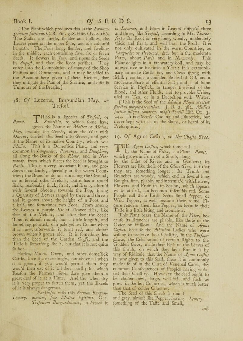 Book I. Of S E [The Plant which produces this is the Fœnum- grcecum fativum. C. B. Pin. 348. Hift. Ox. 2. 166. The Stalks are Angle, /lender and hollow, the Leaves green on the upper Side, and afti-colourd beneath. The Pods long, flendcr, and fwelling in the middle, each containing five, fix or feven Seeds. It flowers in July, and ripens the Seeds in AuguJ?, and then the Root periihes. They enter into the Compofition of many of the Shop Plaifters and Ointments, and it may be added to the Account here given of their Virtues, that they mitigate the Pain of the Sciatica, and difeufs Tumours of the Breads.] 18. Of Luzerne, Burgundian Hay, or Trefoil. THIS is a Species of Trefoil, or Saintfoin, to which fome have given the Name of Medica or Median Hay, becaufe the Greeks, after the War with Darius, carried this Seed into Greece, and gave it the Name of its native Country, which was Media. This is a Domeftick Plant, and very common in Languedoc, Provence, and Dauphine, all along the Banks of the Rhone, and in Nor¬ mandy^ from which Places the Seed is brought to Paris. This is a very luxuriant Plant, and pro¬ duces abundantly, efpecially in the warm Coun¬ tries ; the Branches do not run along the Ground, as in feveral other Trefoils, but it has a round Stalk, reafonabiy thick, lirait, and llrong, adorn’d with feveral Shoots ; towards the Top, fpring a Quantity of Leaves ranged by three and three ; and it grows about the height of a Foot and a half, and fometimes two Foot. From among the Leaves a purple Violet Flower rifes, like that of the Melilot, and after that the Seed : This is almoft round, but a little longilh, and fomething pointed, of a pale yellow Colour when it is new, afterwards it turns red, and almoft brown when it grows old. It is fomething lefs than the Seed of the Garden Creffe, and the Tafte is fomething like it, but that it is not quite fo hot. Horfes, Mules, Oxen, and other domeftick Cattle, love this exceedingly, but above all when it is green, if you wou’d permit them they wou’d then eat of it ’till they burft ; for which Reafon the Farmers never dare give them a great deal of it at a Time. And tho’ when dry it is very proper to fatten them, yet the Excefs of it is always dangerous. Parkinfon cails this Fcsnum Burgun- L emery, diacum, five Adc die a légitima, Ger. Trifolium Rurgundiacum, in French it EDS. 13 is Luzerne, and bears it Leaves difpos’J three and three, like Trefoil, according to Mr. Tourne- fort : Its Root is very long, woody, moderately thick and lirait, and will bear the Froft : It is not only cultivated in the warm Countries, as Languedoc or Provence, &c. but in the moderate Parts, about Paris and in Normandy. This Plant delights in a fat watery Soil, and may be mowed five or fix times a Year : It is extraordi¬ nary to make Cattle fat, and Cows fpring with Miîk ; contains a confiderable deal of Oil, and a moderate Share of eflential Salt ; and is of fome Service in Phyfick, to temper the Heat of the Blood, and other Fluids, and to provoke Urine, ufed as Tea, or in a Decodlion with Water. [This is the Seed of the Medica Major erefiior forihus purpurafeentihus. J. B. 2. 382. Medica fativa filiqua contorta, magis Tortili Hift. Ox. 3. 242. It is efteem’d Cooling and Diuretick, but never kept with us in the Shops, or heard of in. Preferiptioa.] 19. Of Agnus Carftus, or the Chafe Tree. HIS Agnus Cafus, which fome call by the Name of Vitex, is a Plant Pomet. which grows in Form of a Shrub, along by die Sides of Rivers and in Gardens ; it3 Flowers are like thofe of the Olive-Tree, but that they are fomething longer : Its Trunk and Branches are woody, which end in feveral long Boughs, fine, pliable, and intermix’d with Leaves, Flowers and Fruit in its Seafon, which appears white at firft, but becomes infenfibly red. Some People call thefe Little Seeds Small Pepper, or Wild Pepper, as well becaufe their round Fi¬ gure renders them like Pepper, as becaufe their Tafte is a little biting and aromatick. This Plant bears die Name of the Vitex, be¬ caufe its Branches are pliable, like thofe of the Ozier or Willow : And the Name of Agnus Cafus, becaufe the Athenian Ladies who were willing to preferve their Chaftity, in the Thefmo- phorce, the Celebration of certain Rights to the Goddefs Ceres, made their Beds of the Leaves of this Shrub, on which they lay : But it is by way of Ridicule that the Name of Agnus Cafus is now given to this Seed, fince it is commonly made ufe of in the Cure of Venereal Cafes, the common Confequences of Peoples having viola¬ ted their Chaftity. However the Seed ought to be chofen new, large, well-fed, and fuch as grew in the hot Countries, which is much better than that of colder Climates. The Seed of this Shrub is round and grey, almoft like Pepper, having Lemery. fomething of the Tafte and Smell, and