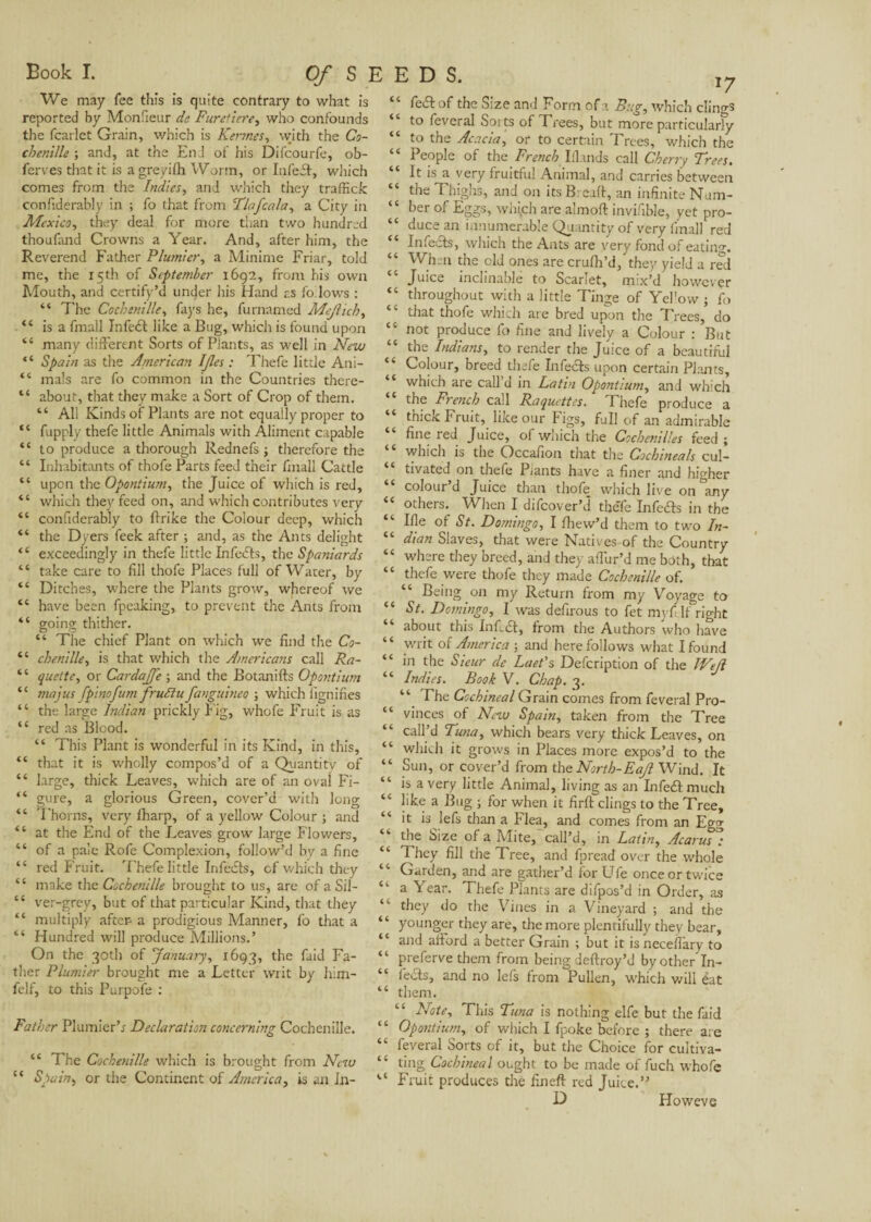 Book I. Of SEEDS. We may fee this is quite contrary to what is reported by Monfieur de Furetiere, who confounds the fcarlet Grain, which is Fermes, with the Co¬ chenille ; and, at the End of his Difcourfe, ob- ferves that it is agreyifh Worm, or Infeil, which comes from the Indies, and which they traffick confiderably in ; fo that from Tinfcala, a City in Mexico, they deal for more than two hundred thoufand Crowns a Year. And, after him, the Reverend Father Plumier, a Minime Friar, told me, the 15th of September 1692, from his own Mouth, and certify’d under his Hand r.s follows : “ The Cochenille, fays he, furnamed Mejlich, “ is a fmall Infeél like a Bug, which is found upon te many different Sorts of Plants, as well in New “ Spain as the American IJles : Thefe little Ani- “ mais are fo common in the Countries there- “ about, that they make a Sort of Crop of them. “ All Kinds of Plants are not equally proper to “ fupply thefe little Animals with Aliment capable “ to produce a thorough Rednefs ; therefore the “ Inhabitants of thofe Parts feed their fmall Cattle “ upon the Opontium, the Juice of which is red, <c which they feed on, and which contributes very “ confiderably to ftrike the Colour deep, which “ the Dyers feek after ; and, as the Ants delight “ exceedingly in thefe little Infects, the Spaniards ‘ ‘ take care to fill thofe Places full of Water, by “ Ditches, where the Plants grow, whereof we “ have been fpeaking, to prevent the Ants from “ going thither. “ The chief Plant on which we find the Co- “ chenille, is that which the Americans call Ra- “ quelte, or Cardajfe ; and the Botanifts Opontium “ ma jus fpinofum frudlu fanguineo ; which lignifies ‘ ‘ the large Indian prickly Fig, whofe Fruit is as “ red as Blood. “ This Plant is wonderful in its Kind, in this, “ that it is wholly compos’d of a Quantity of “ large, thick Leaves, which are of an oval Fi- “ gure, a glorious Green, cover’d with long “ T'horns, very lharp, of a yellow Colour ; and “ at the End of the Leaves grow large Flowers, “ of a pale Rofe Complexion, follow’d by a fine “ red Fruit. Thefe little Infedts, of which they “ make the Cochenille brought to us, are of a Sil- cc ver-grey, but of that particular Kind, that they “ multiply after a prodigious Manner, fo that a “ Hundred will produce Millions.’ On the 30th of 'January, 1693, the fa‘d Fa- ther Plumier brought me a Letter writ by him- felf, to this Purpofe : Father Plumier’* Declaration concerning Cochenille. “ The Cochenille which is brought from New “ Spain> or the Continent of America, is an Jn- “ fed! of the Size and Form of a Bug, which clings “ to feveral Soits of Trees, but more particularly “ to the Acacia, or to certain Trees, which the “ People of the French Iilands call Cherry Trees. “ It is a very fruitful Animal, and carries between “ the Thighs, and on its Breaft, an infinite Num- “ her of Eggs, wrgch are almoft invifible, yet pro- “ duce an innumerable Quantity of very fmall red “ Infeels, which the Ants are very fond of eating. “ When the old ones are crufh’d, they yield a red Juice inclinable to Scarlet, mix’d however “ throughout with a little Tinge of Yel’ow ; fo “ that thofe which are bred upon the Trees, do “ not produce lo fine and lively a Colour : But “ the Indians, to render the Juice of a beautiful “ Colour, breed thefe Infecls upon certain Plants, “ which are call’d in Latin Opontium, and which the Ftench call Raquettes. I hefe produce a “ thick Fruit, like our Figs, full of an admirable fine led Juice, of which the Cochenilles feed ; which is the Occafion that the Cochineals cul¬ tivated on thefe Plants have a finer and higher colour d Juice than thofe which live on any “ others. When I difeover’d theTe Infedls in the “ Ide of St. Domingo, I fhew’d them to two In- “ dian Slaves, that were Natives of the Country “ where they breed, and they affur’d me both, that “ thefe were thofe they made Cochenille of. “ Being on my Return from rny Voyage to “ St. Domingo, I was defirous to fet my ft If right about this InfuSt, from the Authors who have “ writ of America ; and here follows what I found “ in the Sieur de Laet's Defcription of the Wefl “ Indies. Book V. Chap. 3. “ Fhe Cochineal Grain comes from feveral Pro- “ vinces of New Spain, taken from the Tree “ call’d Tuna, which bears very thick Leaves, on “ which it grows in Places more expos’d to the “ Sun, or cover’d from the North-Eajl Wind. It “ is a very little Animal, living as an Infedl much “ like a Bug ; for when it firft clings to the Tree, “ it is lefs than a Flea, and comes from an Egg the Size of a Alite, call’d, in Latin, Acarus .* “ They fill the Tree, and fpread over the whole “ Garden, and are gather’d for Ufe once or twice “ a Year. Thefe Plants are difpos’d in Order, as they do the Vines in a Vineyard ; and the “ younger they are, the more plentifully they bear, “ and afford a better Grain ; but it is neceilary to “ preferve them from being deftroy’d by other In- “ feels, and no lefs from Pullen, which will ëat “ them. Note, This Tuna is nothing elfe but the faid “ Opontium, of which I fpoke before ; there are “ feveral Sorts of it, but the Choice for cultiva- “ ting Cochineal ought to be made of fuch whofe Fruit produces the fineft red Juice.” D Howeve