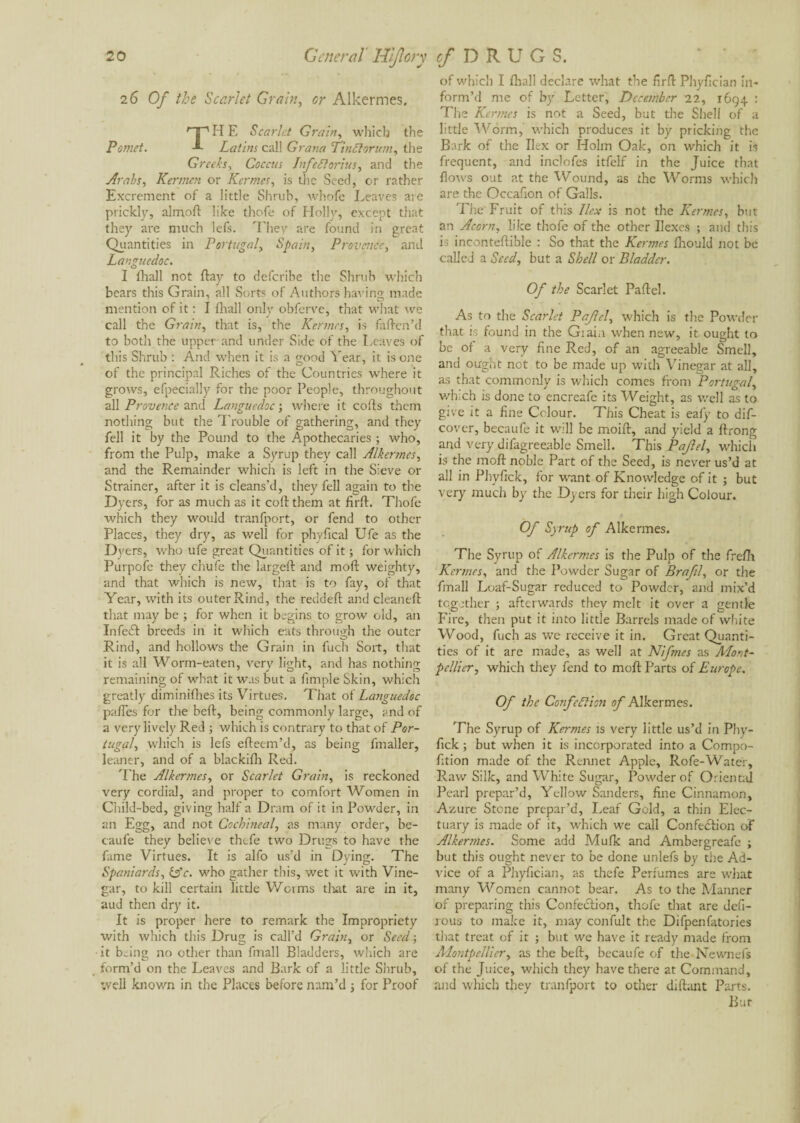 26 Of the Scarlet Grain, <?r Alkermes. TH E Scarlet Grain, which the Latins call Gratia 'TinStorum, the Greeks, Coccus InfeSiorius, and the Arabs, Kermen or Kcrmes, is the Seed, or rather Excrement of a little Shrub, whofe Leaves are prickly, almod like thofe of Holly, except that they are much lefs. They are found in great Quantities in Portugal, Spain, Provence, and Languedoc. I lhall not flay to deferibe the Shrub which bears this Grain, all Sorts of Authors having made mention of it : I {hall only obferve, that what we call the Grain, that is, the Kcrmes, is faden’d to both the upper and u nder Side of the Leaves of this Shrub : And when it is a good Year, it is one of the principal Riches of the Countries where it grows, efpecially for the poor People, throughout all Provence and Languedoc ; where it colds them nothing but the Trouble of gathering, and they fell it by the Pound to the Apothecaries ; who, from the Pulp, make a Syrup they call Alkermes, and the Remainder which is left in the Sieve or Strainer, after it is cleans’d, they fell again to the Dyers, for as much as it cod them at fird. Thofe which they would tranfport, or fend to other Places, they dry, as well for phyfical Ufe as the Dyers, who ufe great Quantities of it ; for which Purpofe they chufe the largeft and moll weighty, and that which is new, that is to fay, of that Year, with its outer Rind, the redded and cleaned: that may be ; for when it begins to grow old, an Infeét breeds in it which eats through the outer Rind, and hollows the Grain in fuch Sort, that it is all Worm-eaten, very light, and has nothing remaining of what it was but a limple Skin, which greatly diminifhes its Virtues. That of Languedoc pafles for the bed:, being commonly large, and of a very lively Red ; which is contrary to that of Por¬ tugal, which is lefs efteem’d, as being fmaller, leaner, and of a blackidi Red. The Alkermes, or Scarlet Grain, is reckoned very cordial, and proper to comfort Women in Child-bed, giving half a Dram of it in Powder, in an Egg, and not Cochineal, as many order, be- caufe they believe thefe two Drugs to have the fame Virtues. It is alfo us’d in Dying. The Spaniards, &c. who gather this, wet it with Vine¬ gar, to kill certain little Worms tliat are in it, aud then dry it. It is proper here to remark the Impropriety with which this Drug is call’d Grain, or Seed ; it being no other than fmall Bladders, which are form’d on the Leaves and Bark of a little Shrub, well known in the Places before nam’d ; for Proof of which I fhall declare what the fird Phyfician in¬ form’d me of by Letter, December 22, 1694 : The Kcrmes is not a Seed, but the Shell of a little Worm, which produces it by pricking the Bark of the Ilex or Holm Oak, on which it is frequent, and inclofes itfelf in the Juice that flows out at the Wound, as the Worms which are the Occafion of Galls. The Fruit of this flex is not the Kcrmes, but an Acorn, like thofe of the other Ilexes ; and this is incontedible : So that the Kermes fhould not be called a Seed, but a Shell or Bladder. Of the Scarlet Padel. As to the Scarlet Pajlel, which is the Powder that is found in the Giain when new, it ought to be of a very fine Red, of an agreeable Smell, and ought not to be made up with Vinegar at all, as that commonly is which comes from Portugal, which is done to encreafe its Weight, as well as to give it a fine Colour. This Cheat is eafy to dis¬ cover, becaufe it will be moid, and yield a drong and very difagreeable Smell. This Pajlel, which is the mod noble Part of the Seed, is never us’d at all in Phyfick, for want of Knowledge of it ; but very much by the Dyers for their high Colour. Of Syrup of Alkermes. The Syrup of Alkermes is the Pulp of the fre/h Kermes, and the Powder Sugar of Brafil, or the fmall Loaf-Sugar reduced to Powder, and mix’d together ; afterwards they melt it over a gentle Fire, then put it into little Barrels made of white Wood, fuch as we receive it in. Great Quanti¬ ties of it are made, as well at Nifmes as Mont¬ pellier, which they fend to mod Parts of Europe. Of the Confection of Alkermes. The Syrup of Kermes is very little us’d in Phy¬ fick ; but when it is incorporated into a Compo- fition made of the Rennet Apple, Rofe-Water, Raw Silk, and White Sugar, Powder of Oriental Pearl prepar’d, Yellow Sanders, fine Cinnamon, Azure Stone prepar’d, Leaf Gold, a thin Elec¬ tuary is made of it, which we call Confection of Alkermes. Some add Mufk and Ambergreafe ; but this ought never to be done unlefs by the Ad¬ vice of a Phyfician, as thefe Perfumes are what many Women cannot bear. As to the Manner of preparing this Confection, thofe that are defi- rous to make it, may confult the Difpenfatories that treat of it ; but we have it ready made from Montpellier, as the bed, becaufe of the Newnefs of the Juice, which they have there at Command, and which they tranfport to other didant Parts. But