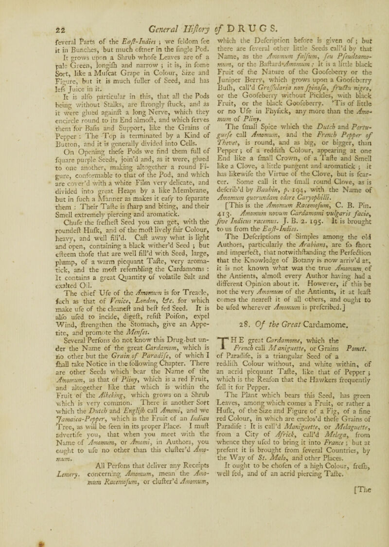 feveral Parts of the Eafl-Indies ; we feldom fee it in Bunches, but much cftner in the Angle Pod. It grows upon a Shrub whofe Leaves are of a pale Green, longifh and narrow ; it is, in fome Sort, like a Mufcat Grape in Colour, Size and Figure, but it is much fuller of Seed, and has lefs Juice in it. It is alfo particular in this, that all the Pods being without Stalks, are ftrongly {luck, and as it were glued againft a long Nerve, which they encircle round to its End almofl, and which ferves them for Bafis and Support, like the Grains of Pepper : The Top is terminated by a Kind of Button, and it is generally divided into Cells. On Opening thefe Pods we find them full of fquare purple Seeds, join’d and, as it were, glued to one another, making altogether a round Fi¬ gure, conformable to that of the Pod, and which are cover’d with a white Film very delicate, and divided into great Heaps by a like Membrane, but in fuch a Manner as makes it eafy to feparate them : Their Tafte is {harp and biting, and their Smell extremely piercing and aromatick. Chufe the frefhefl Seed you can get, with the roundeft Hulk, and of the moll lively fair Colour, heavy, and well fill’d. Call away what is light and open, containing a black wither’d Seed ; but dleem thofe that are well fill’d with Seed, large, plump, of a warm picquant Tafte, very aroma¬ tick, and the moft refembling the Cardamoms : It contains a great Quantity of volatile Salt and exalted Oil. The chief Ufe of the Amomum is for Treacle, fuch as that of Venice, London, (Ac. for which make ufe of the cleaneft and beft fed Seed. It is alfo ufed to incide, digeft, refill Poifon, expel Wind, ftrengthen the Stomach, give an Appe¬ tite, and promote the Menfes. Several Perfons do not know this Drug-but un¬ der the Name of the great Cardamom, which is xio other but the Grain of Paradife, of which I fhall take Notice in the following Chapter. There are other Seeds which bear the Name of the Amomum, as that of Pliny, which is a red Fruit, and altogether like that which is within the Fruit of the Aik eking, which grows on a Shrub which is very common. There is another Sort which the Dutch and Englijh call Amomi, and we 'Jamaica-Pefper, which is the Fruit of an Indian Tree, as will be feen in its proper Place. I mull advertife you, that when you meet with the Name of Amomum, or Amomi, in Authors, you ought to ufe no other than this clufter’d Arno- mum. All Perfons that deliver any Receipts Lemery. concerning Amomum, mean the Amo¬ mum Racemofum, or clufter’d Amomum, which the Defcription before is given of ; but there are feveral other little Seeds call’d by that Name, as the Amomum falfttm, feu Pfeuddamo- mum, or the Baftard’A/nomum .• It is a little black Fruit of the Nature of the Goofeberry or the Juniper Berry, which grows upon a Goofeberry Bufh, call’d Grcjfularia non fpinofa, fruflu nigro, or the Goofeberry without Pickles, with black Fruit, or the black Goofeberry. ’Tis of little or no Ufe in Fhyfick, any more than the Amo¬ mum of Pliny. The fmall Spice which the Dutch and Portu- guefe call Amomum, and the French Pepper of Thei’et, is round, and as big, or bigger, than Pepper ; of a redd if h Colour, appearing at one End like a fmall Crown, of a Tafte and Smell like a Clove, a little pungent and aromatick ; it has likewife the Virtue of the Clove, but is {car¬ eer. Some call it the fmall round Clove, as is deferib’d by Bauhin, p. 194, with the Name of Amomum quorundam odore Caryophilli. [This is. the Amomum Racemofum, C. B. Pin. 413. Amomum novum Cardamomi vulgaris facie, five Indicus racemus. J. B. 2. 195. It is brought to us from the Eaji-Indies. The Defcriptions of Simples among the old Authors, particularly the Arabians, are fa ftiort and imperfeCl, that notwithftanding the Perfection that the Knowledge of Botany is now arriv’d at, it is not known what was the true Amomum of the Antients, almoft every Author having had a different Opinion about it. However, if this be not the very Amomum of the Antients, it at ltaft: comes the neareft it of all others, and ought to be ufed wherever Amomum is prefcribed.J 28. Of the Great Cardamome. H E great Cardamome, which the French call Maniguette, or Grains Pomet. of Paradife, is a triangular Seed of a reddith Colour without, and white within, of an acrid picquant Tafte, like that of Pepper ; which is the Reafon that the Hawkers frequently fell it for Pepper. The Plant which bears this Seed, has green Leaves, among which comes a Fruit, or rather a Huflc, of the Size and Figure of a Fig, of a fine red Colour, in which are enclos’d thefe Grains of Paradife : It is call’d Maniguette, or Melaguette, from a City of Africk, call’d Melega, from whence they ufed to bring it into France ; but at prefent it is brought from feveral Countries, by the Way of St. Mala, and other Places. It ought to be chofen of a high Colour, frefh, well fed, and of an acrid piercing Tafte.