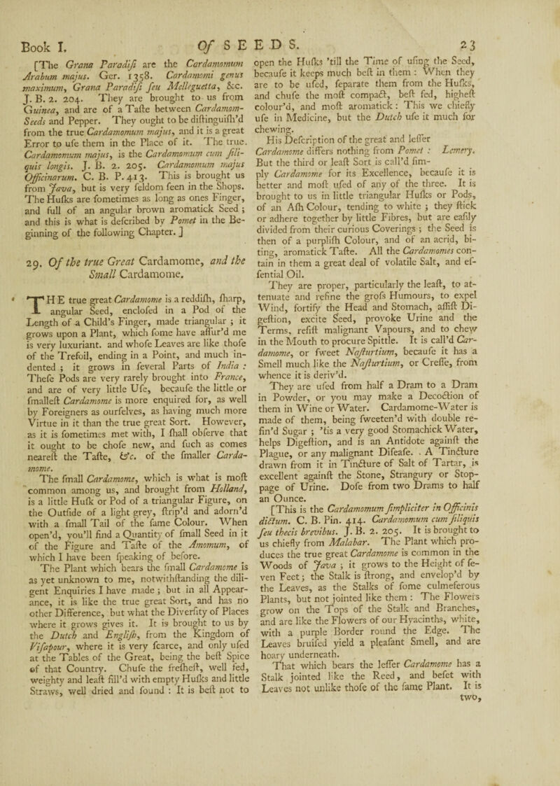 [The Gram Paradifi are the Cardamomum Arabian tnajus. Ger. 1358. Cardamomi genus maximum, Grana Paradifi feu Melleguetta, 8cc. J. B. 2. 204. They are brought to us from Guinea, and are of a Tafte between Cardamom- Seeds and Pepper. They ought to be diftinguifh’d from the true Cardamomum majus, and it is a great Error to ufe them in the Place of it. I he true. Cardamomum majus, is the Cardamomum cum fili- quis longis. J. B. 2. 205. Cardamomum majus Qfficinarum. C. B. P. 413. This is brought us from Java, but is very feldom feen in the Shops. The Hulks are fometimes as long as ones Finger, and full of an angular brown aromatick Seed ; and this is what is deferibed by Pomet in the Be¬ ginning of the following Chapter. J 29. Of the true Great Cardamome, and the Small Cardamome. TH E true great Cardamome is areddifh, fharp, angular Seed, enclofed in a Pod ot the Length of a Child’s Finger, made triangular ; it grows upon a Plant, which feme have allur’d me is very luxuriant, and whofe Leaves are like thofe of the Trefoil, ending in a Point, and much in¬ dented ; it grows in feveral Parts of India : Thefe Pods are very rarely brought into France, and are of very little Ufe, becaufe the little or fmalleft Cardamome is more enquired for, as well by Foreigners as ourfelves, as having much more Virtue in it than the true great Sort. However, as it is fometimes met with, I fha.ll obferve that it ought to be chofe new, and fuch as comes neareft the Tafte, to c. of the fmaller Carda¬ mome. The fmall Cardamome, which is what is moft: common among us, and brought from Holland, is a little Hulk or Pod of a triangular Figure, on the Outfide of a light grey, ftrip’d and adorn’d with a fmall Tail of the fame Colour. When open’d, vou’ll find a Quantity of fmall Seed in it of the Figure and Tafte of the Amomum, of which I have been fpeaking of before. The Plant which bears die fmall Cardamome is as yet unknown to me, notwithftanding the dili¬ gent Enquiries I have made ; but in all Appear¬ ance, it is like the true great Sort, and has no other Difference, but what the Diverfity of Places where it grows gives it. It is brought to us by the Dutch and Englijh, from the Kingdom of Vifapour, where it is very fcarce, and only ufed at the Tables of the Great, being the beft Spice of that Country. Chufe the frefheft, well fed, weighty and leaft fill’d with empty Hulks and little Straws, well dried and found : It is beft not to open the Hulks ’till the Time of ufing the Seed, becaufe it keeps much beft in them : When they are to be ufed, feparate them from the Hulks, and chufe the moft compail, beft fed, higheft colour’d, and moft aromatick : This we chiefly ufe in Medicine, but the Dutch ufe it much for chewing. His Defcription of the great and leffer Cardamome differs nothing from Pomet : Lemery. But the third or leaft Sort is call’d Am¬ ply Cardamome for its Excellence, becaufe it is better and moft ufed of any ol the three. It is brought to us in little triangular Hulks or Pods, of an Alh Colour, tending to white ; they ftick or adhere together by little Fibres, but are eafily divided from their curious Coverings ; the Seed is then of a purplifh Colour, and of an acrid, bi¬ ting, aromatick Tafte. All the Cardamomes con¬ tain in them a great deal of volatile Salt, and ef- fential Oil. They are proper, particularly the leaft, to at¬ tenuate and refine the grofs Humours, to expel Wind, fortify the Head and Stomach, affift Di- geftion, excite Seed, provoke Urine and the Terms, refill malignant Vapours, and to chew in the Mouth to procure Spittle. It is call’d Car¬ damome, or fweet Nafurtium, becaufe it has a Smell much like the Naflurtium, or Creffe, from whence it is deriv’d. They are ufed from half a Dram to a Dram in Powder, or you may make a Decodtion of them in Wine or Water. Cardamome-Water is made of them, being fweeten’d with double re¬ fin’d Sugar ; ’tis a very good Stomachick Water, helps Digeftion, and is an Antidote againft the Plague, or any malignant Difeafe. . A Tincture drawn from it in Finéture of Salt of Tartar, is excellent againft the Stone, Strangury or Stop¬ page of Urine. Dofe from two Drams to half an Ounce. [This is the Cardamomum fimpliciter in Officials didium. C. B. Pin. 4x4. Cardamomum cum fillquis feu thecis brevibus. J. B. 2. 205. It is brought to us chiefly from Malabar. The Plant which pro¬ duces the true great Cardamome is common in the Woods of Java ; it grows to the Height of fe- ven Feet; the Stalk is ftrong, and envelop’d by the Leaves, as the Stalks of fome culmeferous Plants, but not jointed like them : The Floweis grow on the Tops of the Stalk and Branches, and are like the Flowers of our Hyacinths, white, with a purple Border round the Edge. The Leaves bruifed yield a pleafant Smell, and are hoary underneath. That which bears the leffer Cardamome has a Stalk jointed like the Reed, and befet with Leaves not unlike thofe of the fame Plant. It is two.