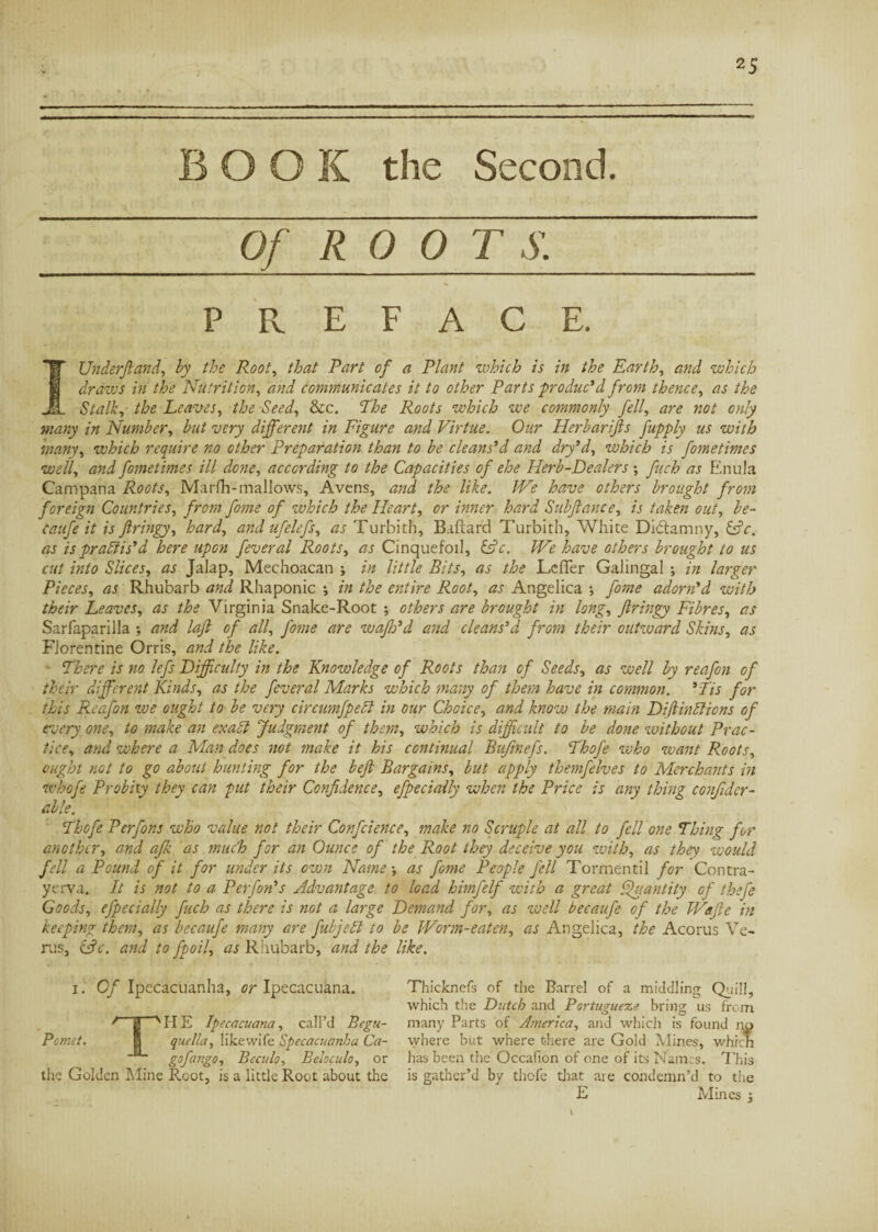 BOOK the Second. Of ROOTS. PREFACE. IUnderftand, by the Root, that Part of a Plant which is in the Earth, and which draws in the Nutrition, and communicates it to other Parts produc*d from thence, as the Stalk, the Leaves, the Seed, &c. The Roots which we commonly fell, «0/ many in Number, #«/ i/fry different in Figure and Virtue. Our Herbarifts fupply us with many, which require no other Preparation than to be cleans'd and dry’d, which is fometimes well, and fometimes ill done, according to the Capacities of ehe Herb-Dealers ; fuch as Enula Campana Roots, Marfh-mallows, Avcns, and the like. We have others brought from foreign Countries, from fome of which the Heart, or inner hard Subftance, is taken out, Zr- catife it is ftringy, hard, and ufelefs, as Turbith, Riflard Turbith, White Didtanmy, &c. as is practis'd here upon feveral Roots, as Cinquefoil, &c. ZT0 others brought to us cut into Slices, rzj Jalap, Mechoacan ; in little Bits, rtr /£<? JLefTer Galingal ; in larger Pieces, as Rhubarb Rhaponic -, in the entire Root, æj- Angelica -, adorn'd with their Leaves, ^ /£<? Virginia Snake-Root ; are brought in long, flringy Fibres, rrj' Sarfaparilla ; laff of all, /07/z.? are wafh'd and cleans'd from their outward Skins, as Florentine Orris, tf/zi like. There is no lefs Difficulty in the Knowledge of Roots than of Seeds, as well by reafon of their different Kinds, as the feveral Marks which many of them have in common. ' fis for this Reafon we ought to be very circumfpecl in our Choice, and know the main DiftinClions of every one, to make an exalt Judgment of them, which is difficult to be done without Prac¬ tice, and where a Man does not make it his continual Bufinefs. Thofe zvho want Roots, ought not to go about hunting for the beft Bargains, but apply themfelves to Merchants in whofe Probity they can put their Confidence, efpecially when the Price is any thing confidcr- able. Thofe Perfons who value not their Confidence, make no Scruple at all to fell one Thing for another, and afk as much for an Ounce of the Root they deceive you with, as they zvould fell a Pound of it for under its own Name-, as fome People fell Tormentil for Contra- yerva. It is not to a Perfon's Advantage to load himfelf with a great Quantity of thefe Goods, efpecially fuch as there is not a large Demand for, as well becaufe of the Waffe in keeping them, as becaufe many are fubjed to be Worm-eaten, as Angelica, the Acorus Ve¬ ras, &c. and to fpoil, as Rhubarb, and the like. 1. Of Ipecacuanha, or Ipecacuana. f 0 v PI E Ipecacuana, call’d Bcgu- Pcmet. 1 quella, likewife ipecacuanha Ca- g°fango, Beculo, Beloculo, or the Golden Mine Root, is a little Root about the Thickncfs of the Barrel of a middling Quill, which the Dutch and Portugueze bring us from many Parts of America, and which is found no where but where there are Gold Mines, which has been the Occafion of one of its Names. This is gather’d by thofe that are condemn’d to the E Mines -,