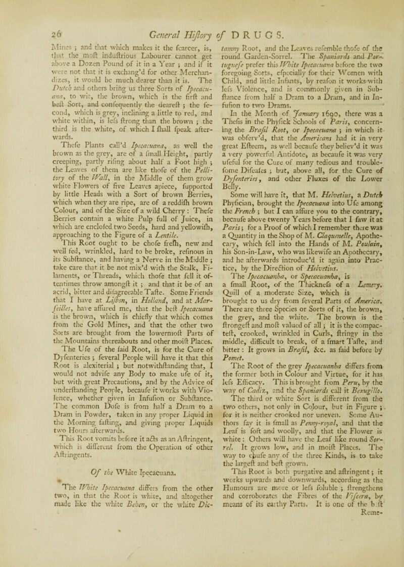 Mines ; find that which makes it the (career, is, that the moft induftrious Labourer cannot get above a Dozen Pound of it in a Year ; and if it were not that it is exchang’d for other Merchan¬ dizes, it would be much dearer than it is. The Dutch and others bring us three Sorts of Ipecacu¬ ana, to wit, the brown, which is the firft and belt Sort, and confequently the deareft ; the fé¬ cond, which is grey, inclining a little to red, and white within, is lefs ftrong than the brown ; the third is the white, of which I fhall fpeak after¬ wards. Thefc Plants call’d Ipecacuana, as well the brown as the grey, are of a fmall Height, partly creeping, partly rifing about half a Foot high ; the Leaves of them are like thofe of the Pelli- tory of the I Vail, in the Middle of them grow white Flowers of five Leaves apiece, fupported by little Heads with a Sort of brown Berries, which when they are ripe, are of a reddilh brown Colour, and of the Size of a wild Cherry : Thefe Berries contain a white Pulp full of Juice, in which are encloled two Seeds, hard and yellowifh, approaching to the Figure of a Lentile. This Root ought to be chofe frefh, new and well fed, wrinkled, hard to be broke, refinous in its Subftance, and having a Nerve in the Middle ; take care that it be not mix’d with the Stalk, Fi¬ laments, or Threads, which thofe that fell it of¬ tentimes throw amongft it ; and that it be of an acrid, bitter and difagreeable Tafte. Some Friends that I have at Lift on, in Holland., and at Mar- Jcilles, have allured me, that the beft Ipecacuana is the brown, which is chiefly that which comes from the Gold Mines, and that the other two Sorts are brought from the lowermoft Parts of the Mountains thereabouts and other moift Places. The Ufe of the laid Root, is for the Cure of Dyfenterics ; feveral People will have it that this Root is alexiterial ; but notwithftanding that, I would not advife any Body to make ufe of it, but with great Precautions, and by the Advice of underftanding People, becaufe it works with Vio¬ lence, whether given in Infufton or Subftance. The common Dofe is from half a Dram to a Dram in Powder, taken in any proper Liquid in the Morning fafting, and giving proper Liquids two Hours afterwards. This Root vomits before it a£!s as an Aftringent, which is different from the Operation of other Aftringents. Of the White Ipecacuana. % The JVJsite Ipecacuana differs from the other two, in that the Root is white, and altogether made like the white Behcn, or the white Dic- tamny Root, and the Leaves refemble thofe of the round Garden-Sorrel. The Spaniards and Per-. tuguefe prefer this IVhite Ipecacuana before the two foregoing Sorts, efpccially for their Women with Child, and little Infants, by reafon it works with lefs Violence, and is commonly given in Sub¬ ftance from half a Dram to a Drain, and in In- fufion to two Drams. In the Month of fanuary 1690, there was a Thefts in the Phyfick Schools of Paris, concern¬ ing the Brafil Root, or Ipecacuana ; in which it was obferv’d, that the Americans had it in very great Efteem, as well becaufe they believ’d it was a very powerful Antidote, as becaufe it was very ufeful for the Cure of many tedious and trouble- fome Difeafes ; but, above all, for the Cure of Dyfenterics, and other Fluxes of the Lower Belly. Some will have it, that M. Hehetius, a Dutch Phyfician, brought the Ipecacuana into Ufe among the French ; but I can allure you to the contrary, becaufe above twenty Years before that I faw it at Paris ; for a Proof of which I remember there was a Quantity in the Shop of M. Claqucnelle, Apothe¬ cary, which fell into the Hands of M. Poulain, his Son-in-Law, who was likewife an Apothecary, and he afterwards introduc’d it again into Prac¬ tice, by the Direftion of Helvctius. The Ipecacuanha, or Specacuanha, is a fmall Root, of the Thicknefs of a Lcmcry. Quill of a moderate Size, which is brought to us dry from feveral Parts of America. There are three Species or Sorts of it, the brown, the grey, and the white. The brown is the ftrongeft and moft valued of all ; it is the compac¬ ted, crooked, wrinkled in Curls, ftringy in the middle, difficult to break, of a fmart Tafte, and bitter : It grows in Braftl, Sec. as faid before by Pomet. The Root of the grey Ipecacuanha differs from the former both in Colour and Virtue, for it has lefs Efficacy. This is brought from Peru, by the way of Cadix, and the Spaniards call it Bexugillo. The third or white Sort is different from the two others, not only in Colour, but in Figure ; for it is neither crooked nor uneven. Some Au¬ thors fay it is fmall as Penny-royal, and that the Leaf is foft and woolly, and that the Flower is white : Others will have the Leaf like round Sor¬ rel. It grows low, and in moift Places. The way to ejaufe any of the three Kinds, is to take the largeft and beft grown. This Root is both purgative and aftringent ; it works upwards and downwards, according as the Humours are more or lefs foluble ; (Lengthens and corroborates the Fibres of the Vifcera, by means of its earthy Parts. It is one of the b ft Remr-