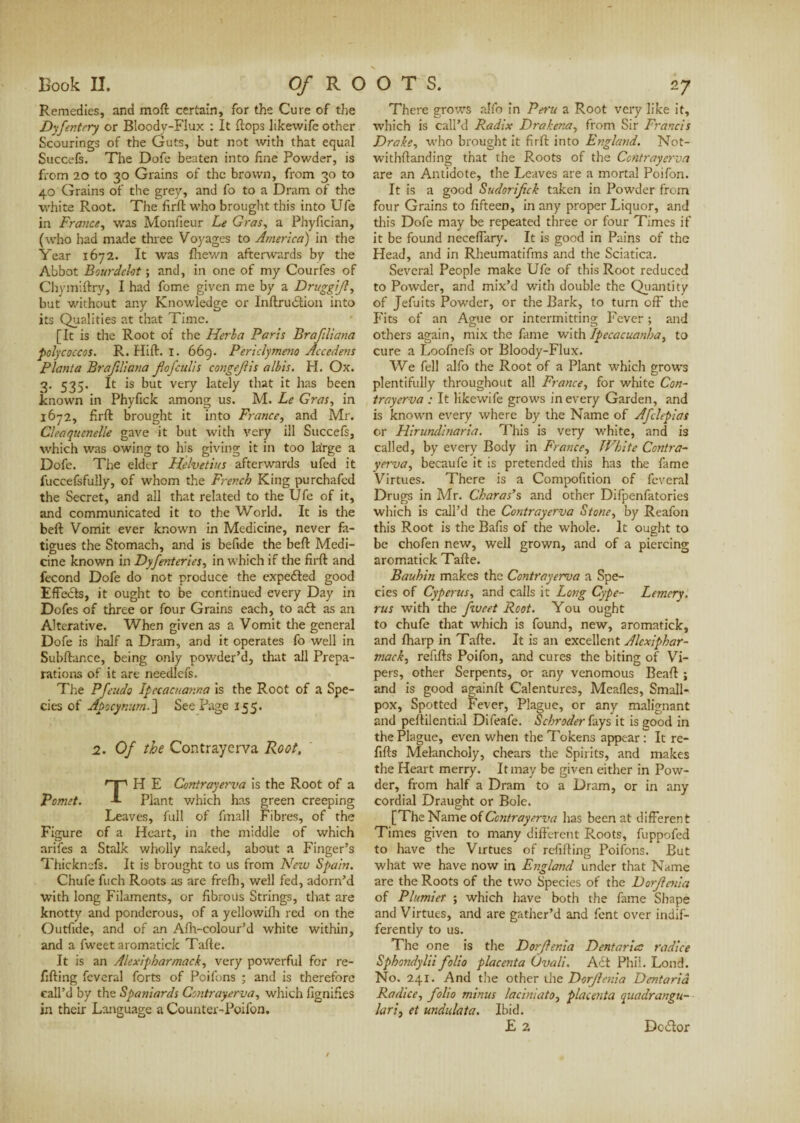 Remedies, and moft certain, for the Cure of the Dyfentery or Bloodv-Flux : It flops likewife other Scourings of the Guts, but not with that equal Succefs. The Dofe beaten into fine Powder, is from 20 to 30 Grains of the brown, from 30 to 40 Grains of the grey, and fo to a Dram of the white Root. The firfl who brought this into Ufe in France, was Monfieur Le Gras, a Phyfician, (who had made three Voyages to America) in the Year 1672. It was fhewn afterwards by the Abbot Bourdeht ; and, in one of my Courfes of Chymiftry, I had fome given me by a Druggijl, but without any Knowledge or InftruCuon into its Qualities at that Time. [It is the Root of the Herba Paris Brajiliana polycoccos. R. Hill. 1. 669. Periclymeno Accedens Planta Brajiliana Jlofculis congejlis albis. H. Ox. 3. 535. It is but very lately that it has been known in Phyfick among us. M. Le Gras, in 1672, firft brought it into France, and Mr. Cleaquenelle gave it but with very ill Succefs, which was owing to his giving it in too lairge a Dofe. The elder Helvetius afterwards ufed it fuccefsfully, of whom the French King purchafed the Secret, and all that related to the Ufe of it, and communicated it to the World. It is the beft Vomit ever known in Medicine, never fa¬ tigues the Stomach, and is befide the beft Medi¬ cine known in Dyfeateries, in which if the firft and fécond Dofe do not produce the expeéled good Effects, it ought to be continued every Day in Dofes of three or four Grains each, to adt as an Alterative. When given as a Vomit the general Dofe is half a Dram, and it operates fo well in Subftance, being only powder’d, that all Prepa¬ rations of it are needlefs. The Pfeudo Ipecacuanna is the Root of a Spe¬ cies of Apocynum.] Seepage 155. 2. Of the Contrayerva Root, TH E Contrayerva is the Root of a Plant v/hich has green creeping Leaves, full of final 1 Fibres, of the Figure of a Heart, in the middle of which arifes a Stalk wholly naked, about a Finger’s Thicknefs. It is brought to us from New Spain. Chufe fuch Roots as are frefh, well fed, adorn’d with long Filaments, or fibrous Strings, that are knotty and ponderous, of a yellowifh red on the Outfide, and of an Afh-colour’d white within, and a fweet aromatick Tafte. It is an Alexipharmack, very powerful for re¬ filling feveral forts of Poifons ; and is therefore call’d by the Spaniards Contrayerva, which lignifies in their Language a Counter-Poifon. There grows alfo in Peru a Root very like it, which is call’d Radix Drakena, from Sir Francis Drake, who brought it firft into England. Not- withftanding that the Roots of the Contrayerva are an Antidote, the Leaves are a mortal Poifon. It is a good Sudorifick taken in Powder from four Grains to fifteen, in any proper Liquor, and this Dofe may be repeated three or four Times if it be found neceffary. It is good in Pains of the Head, and in Rheumatifms and the Sciatica. Several People make Ufe of this Root reduced to Powder, and mix’d with double the Quantity of Jefuits Powder, or the Bark, to turn off the Fits of an Ague or intermitting Fever ; and others again, mix the fame with Ipecacuanha, to cure a Loofnefs or Bloody-Flux. We fell alfo the Root of a Plant which grows plentifully throughout all France, for white Con¬ trayerva : It likewife grows in every Garden, and is known every where by the Name of Afclepias or Hirundinaria. This is very white, and is called, by every Body in France, White Contra- yerva, becaufe it is pretended this has the fame Virtues. There is a Compofition of feveral Drugs in Mr. Charas’s and other Difpenfatories which is call’d the Contrayerva Stone, by Reafon this Root is the Bafis of the whole. It ought to be chofen new, well grown, and of a piercing aromatick Tafte. Bauhin makes the Contrayerva a Spe¬ cies of Cyperus, and calls it Long Cype- Lemery. rus with the fiveet Root. You ought to chufe that which is found, new, aromatick, and Iharp in Tafte. It is an excellent Alcxiphar- mack, refills Poifon, and cures the biting of Vi¬ pers, other Serpents, or any venomous Beaft ; and is good againlt Calentures, Mealies, Small¬ pox, Spotted Fever, Plague, or any malignant and peftilential Difeafe. Schroder fays it is good in the Plague, even when the Tokens appear: It re¬ fills Melancholy, chears the Spirits, and makes the Heart merry. It may be given either in Pow¬ der, from half a Dram to a Dram, or in any cordial Draught or Bole. [The Name of Contrayerva has been at different Times given to many different Roots, fuppofed to have the Virtues of refilling Poifons. But what we have now in England under that Name are the Roots of the two Species of the Dorfletiia of Plumier ; which have both the fame Shape and Virtues, and are gather’d and fent over indif¬ ferently to us. The one is the Dorfenia Dent aria: radice Sphondylii folio placenta Uvali. Adt Phil. Lond. No. 241. And the other the Dorjlenia Dentarid Radice, folio minus laciniato, placenta quadrangu- lari, et undulata. Ibid. E 2 Dcdlor