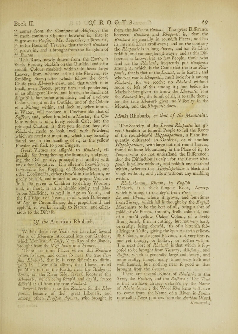 “ comes from the Confines of Mufcovy ; the “ moil common Opinion however is, that it “ grows in Perfa. Mr. Tavernier, allures us, “ in his Book of Travels, that the bcft Rhubarb “ grows in, and is brought from the Kingdom of “ Boutan. This Root, newly drawn from the Earth, is thick, fibrous, blackifh on the Outfide, and of a reddifh Colour marbled within: It bears large Leaves, from whence arife little Flowers, re- fembling Stars ; after which follow the Seed. Chufe your Rhubarb new, and that which is in (mail, even Pieces, pretty firm and ponderous, of an aftringent Tafte, and bitter, the Smell net difguftful, but rather aromatick, and of a yellow Colour, bright on the Outfide, and of the Colour of a Nutmeg within, and fuch as, when infufed in Water, will produce a Tindlure like that of Saffron, and, when brui fed in a Mortar, the Co¬ lour within is of a lively reddifh Caft ; but the principal Caution is that you do not buy old Rhubarb, made to look well with Powders, which we need not mention, which may be eafily found out in the handling of it, as the yellow Powder will flick to your Fingers. Great Virtues are affign’d to Rhubarb, ef- pecially for (Lengthening the Stomach, and purg¬ ing the Gall gently, principally if affified with any other Purgative. It is efteem’d likewife very ferviceable for flopping of Bloody-Fluxes, and other Loofeneftes, either chew’d in the Mouth, or grofly bruis’d, and infufed in any proper Vehicle : It is alfo given to Children to deftroy Worms; and, in fhort, is an admirable kindly and falu- brious Medicine, as well in Age as Youth, and the full Vigour of Years ; in all which Difference of Age or Circumftance, duly proportion’d and apply’d, it works friendly to Nature, and effica¬ cious to the Difeafe. Of the American Rhubarb. Within thefe few Years we have had fcveral Plants of Rhubarb introduced into our Gardens, which Monfieur de Toify, Vice-Roy of thelllands, brought from the TVeJl-Indies into France. There are fome Places where this Rhubarb grows fo large, and comes fo near the true Per- fan Rhubarb, that it is very difficult to diftin- guifh it. I can alfo affirm, that I have myfelf pull’d up out of the Earth, near the Bridge at -Lyons, on the River Side, feveral Roots of this Rhubarb ; which being (crap’d and dry’d, fcarce differ’d at all from the true Rhubarb. Several Perfons take this Rhubarb for the Rha¬ pontic, bccauie of their great Likenefs, and among others Proffer Alpinus, who brought it from the Indies to Padua. The great Difference between Rhubarb and Rhapontic is, that the Rhubarb is generally in roundflh Pieces, and has its internal Lines croffways ; and on the contrary the Rhapontic is in long Pieces, and has its Lines reddifh, and running lengthways ; and as this Dif¬ ference is known but to few People, thofe who fend us the Rhubarb, frequently put Rhapontic among it, which is the Caufe that the true Rha¬ pontic, that is that of the Levant, is fo fcarce ; and whoever wants Rhapontic, muff: look for it among Rhubarb, for we receive no Rhubarb without more or lefs of this among it ; but befide the Marks before given to know the Rhapontic from the Rhubarb by, the fureft of all, is to tafte them ; for the true Rhubarb gives no Vifcofity in the Mouth, and the Rhapontic does. Monks Rhubarb, or that of the Mountains. The Scarcity of the Levant Rhapontic has gi¬ ven Occafion to fome ill People to fell the Roots of the round-leav’d Hippolapathum, a Plant fre¬ quently cultivated in Gardens, or of another Hippolapathum, with large but not round Leaves, found on fome Mountains, in the Place of it, to People who do not underftand the Difference ; tho’ the Diftinclion is eafy ; for the Levant Rha¬ pontic is yellow without, and reddifh and marbled within, whereas this Hippolapathum is black and rough without, and yellow without any marbling within. Rhabarbarcm, Rheum, in Engliff Rhubarb, is a thick fungous Root, Lemery. which is brought to us dry’d from Per¬ fia and China, where it grows, and fometimes from Turkey, which laft is thought by the Engliff Merchants to be the beft of all, being a fort of middle-fiz’d Pieces, fmooth, frefh colour’d, and of a mix’d yellow Oaker Colour, of a lively ftrong Smell, firm in cutting, but not very hard, or crufty ; being chew’d, ’tis of a bitterifh fub- aftringent Tafte, giving the Spittle a frefh yellow- ifh Colour, and a good Flavour, not very heavy, nor yet fpungy, or hollow, or rotten within. The next Sort of Rhubarb is that which is fup- pofed to be brought from Tartary, Mufcovy, and Ruffia, which is generally large and heavy, and more crufty, though many times very frefh and well Rented, but nothing near fo good as that brought from the Levant. There are feveral Kinds of Rhubarb, as the True, the Pontick, and the Baffard : The True is that we have already deferib’d by the Name of Rhabarbarum ; the Word Rha feme will have to come from the Name of a River in Pcntus now call’d Volga ; others from the Arabian Word Raimand ;