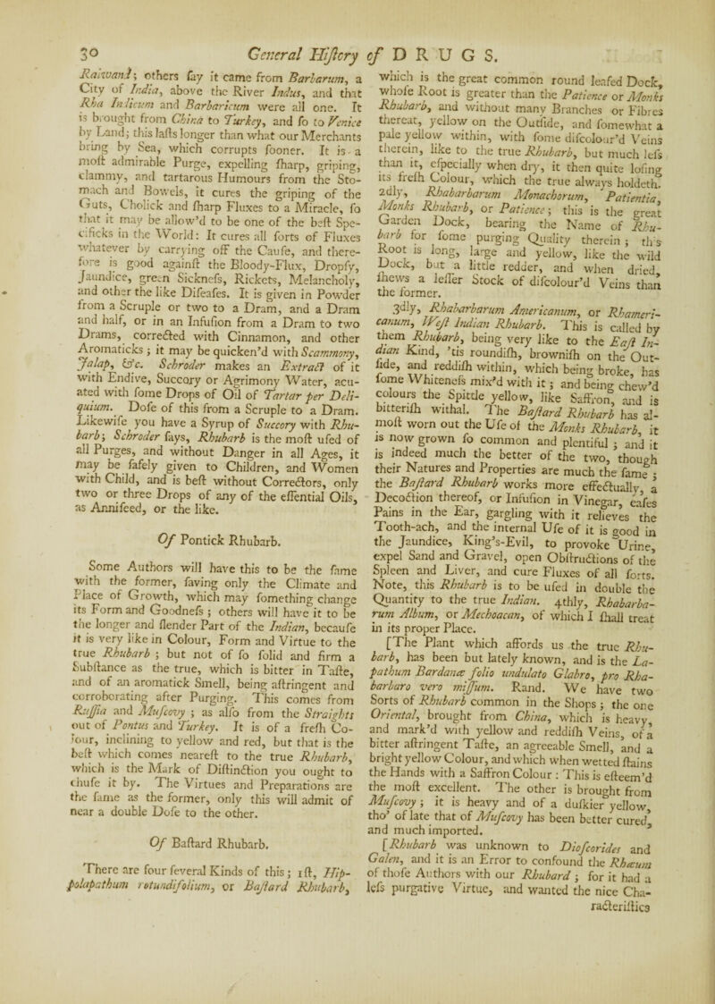 Rcniuand ; ethers Cuy it came from Barbarian, a City of India, above the River Indus, and that Rba Indicum and Barbaricum were all one. It is brought from China to Turkey, and fo to Venice by Land; tins lafts longer than what our Merchants bring by Sea, which corrupts fooner. It is a molt admirable Purge, expelling Iharp, griping, clammy, and tartarous Humours from the Sto¬ mach and Bowels, it cures the griping of the t -mts, Cholick and fharp Fluxes to a .Miracle, fo that it may be allow’d to be one of the beft Spe- c;ficks in the World: It cures all forts of Fluxes whatever by carrying off the Caufe, and there¬ fore is good againfr the Bloody-Flux, Dropfy, Jaundice, green Sicknefs, Rickets, Melancholy, and other the like Difeafes. It is given in Powder from a Scruple or two to a Dram, and a Dram and halt, or in an Infufion from a Dram to two Drams, corrected with Cinnamon, and other Aromaticks ; it may be quicken’d with Scammony, “Jalap, &c. Schroder makes an Extrait of it with Endive, Succory or Agrimony Water, acu- ated with fome Drops of Oil of Tartar per Deli- quium. Dofe of this from a Scruple to a Dram. Likewife you have a Syrup of Succory with Rhu¬ barb-, Schroder fays. Rhubarb is the moft ufed of all Purges, and without Danger in all Ages, it may be fafely given to Children, and Women with Child, and is beft without Correctors, only two or three Drops of any of the effential Oils, as Annifeed, or the like. Of Pontick Rhubarb. Some Authors will have this to be the fame with the former, faving only the Climate and r'lace of Growth, which may fomething change its Form and Goodnefs ; others will have it to be the longer and fender Part of the Indian, becaufe it is very like in Colour, Form and Virtue to the true Rhubarb ; but not of fo folid and firm a Subitance as the true, which is bitter in Tafte, and of an aromatick Smell, being aflringent and corroborating after Purging. This comes from Ruffia and Mufcovy -, as alfo from the Straights out of Pontus and Turkey. It is of a frefli Co¬ lour, inclining to yellow and red, but that is the beft which comes 'neareft to the true Rhubarb, which is the Mark of Diftindtion you ought to thufe it by. The Virtues and Preparations are the fame as the former, only this will admit of near a double Dofe to the other. Of Baftard Rhubarb. There are four Several Kinds of this ; i ft, Blip- plapathum rotund folium, or Bajlard Rhubarb, which is the great common round leafed Dock, whole Root is greater than the Patience or Monks Rhubarb, and without many Branches or Fibres thereat, yellow on the Outfide, and fomewhat a pale yellow within, with fome difcolour’d Veins therein, like to the true Rhubarb, but much lels than it, especially when dry, it then quite lofing its frelh Colour, which the true always holdeth. 2dlh Rhabarbarum Monachorum, ' Patient ia Monks Rhubarb, or Patience ; this is the great Garden Dock, bearing the Name of Rhu¬ barb for fome purging Quality therein ; tlrs Root is long, large and yellow, like the wild Dock, but a little redder, and when dried, fhews a leffer Stock of difcolour’d Veins than the former. 3dly, Rhabarbarum Americanum, or Rhameri- canum, IVJ} Indian Rhubarb. This is called by them Rhubarb, being very like to the Eafi In- dian Kind, ’tis roundifh, brownifh on the Out- hde, and reddifh within, which being broke, lias feme Whitends mix'd with it ; and being chew’d colours the Spittle yellow, like Saffron, and is bitterifh withal. The Baftard Rhubarb has al- molt worn out the Ufe of the Monks Rhubarb it is now grown fo common and plentiful ; and it is indeed much the better of the two, though their Natures and Properties are much the fame ; the Bajtard Rhubarb works more effectually a DecoCtion thereof, or Infufion in Vinegar, cafes Pains in the Ear, gargling with it relieves the Tooth-ach, and the internal Ufe of it is o-ood in the Jaundice, King’s-Evil, to provoke \jrine, expel Sand and Grave], open Obftrudions of the Spleen and Liver, and cure Fluxes of all forts. Note, this Rhubarb is to be ufed in double the Quantity to the true Indian. 4thly, Rhabarba¬ rum Album, or Mechoacan, of which I fhall treat in its proper Place. [The Plant which affords us the true Rhu¬ barb, has been but lately known, and is the La- pathurn Bardanœ folio widulalo Glabro, pro Rha- barbaro vero mijfum. Rand. We have two Sorts of Rhubarb common in the Shops ; the one Oriental, brought from China, which is heavy and mark’d with yellow and reddifh Veins, of a bitter aftringent Tafte, an agreeable Smell, ’and a bright yellow Colour, and which when wetted ftains the Hands with a Saffron Colour : This is efteem’d the moft excellent. The other is brought from Mufcovy ; it is heavy and of a dufkier&yellow, tho’ of late that of Mufcovy has been better cured’ and much imported. [Rhubarb was unknown to Dio/corides and Galen, and it is an Error to confound the Rhæum of thofe Authors with our Rhubard ; for it had a lefs purgative Virtue, and wanted the nice Cha- radteriftics