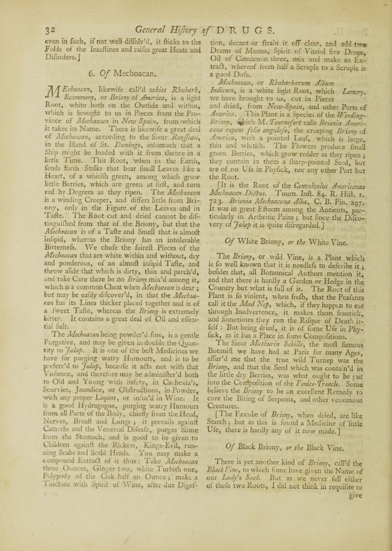 even in fucb, if not well diflolv’d, it flicks to the Folds of the Inteftines and raifes great Heats and Diforders.J 6. Of Mechoacan. Echoacan, likewife call’d ivhite Rhubarb, Scammony, or Briony of America, is a light Root, white both on the Outiide and within, which is brought to us in Pieces from the Pro¬ vince of Mechaocan in New Spain, from which it takes its Name. There is likewife a great deal of Mechaocan, according to the Sieur Roujfeau, in the Ifland of St. Domingo, inlomuch that a Ship might be loaded with it from thence in a little Time. This Root, when in the Earth, fends forth Stalks that bear fmall Leaves like a Heart, of a whitilh green, among which grow little Berries, which are green at firft, and turn red by Degrees as they ripen. The Mechoacan is a winding Creeper, and differs little from Bri¬ ony, only in the Figure of the Leaves and in Tafte. The Root cut and dried cannot be dif- tinguifhed from that of the Briony, but that the Mechoacan is of a Tafte and Smell that is almoA infipid, whereas the Briony has an intolerable Bitternefs. We chufe the faireft Pieces of the Mechoacan that are white within and without, dry and ponderous, of an almoft infipid Tafte, and throw afide that which is dirty, thin and parch’d, and take Care there be no Briony mix’d among it, which is a common Cheat when Mechoacan is dear ; but may be eafily difcover’d, in that the Mechoa- ean has its Lines thicker placed together and is of a fweet Tafte, whereas the Briony is extremely bitter. It contains a great deal of Oil and efien- tial Salt. The Mechoacan being powder’d fine, is a gentle Purgative, and may be given in double the (Quan¬ tity to Jalap. It is one of the beft Medicines we have for purging watry Humours, and is to be preferr’d to Jalap, becaufe it acts not with that Violence, and therefore may be adminifter’d both to Old and Young witli Safety, in Cachexia’s, Scurvies, Jaundice, or Obftrudtions, in Powder, with any proper Liquor, or infus’d in Wine. It is a good Hydragogue, purging watry Humours from all Parts of the Body, chiefly from the Head, Nerves, Breaft and Lungs ; it prevails againft Catarrhs and the Venereal Difeafe, purges Slime from the Stomach, and is good to be given to Children againft the Rickets, Kings-Evil, run¬ ning Scabs and Scald Heads. You may make a compound Extrait of it thus : Take Mechoacan three Ounces, Ginger two, white Turbith one. Polypody of the Oak half an Ounce ; make a Tmdure with Spirit of Wine, after due Digef- tion, decant or ftrain it off clear, and add two Drams of Manna, Spirit of Vitriol five Drops, Oil of Cinnamon three, mix and make an Ex¬ trait, whereof from half a Scruple to a Scruple is a good Dofe. Mechoacan, or Rhabarbarum Album Indicum, is a white light Root, which Lemcry. we have brought to us, cut in Pieces and dried, from New-Spain, and other Parts of America. This Plant is a Species of the Winding- Briony, v^Jiich M. Tournefort calls Brionia Ameri¬ cana repens folio angulofo, the creeping Briony of America, with a pointed Leaf, which is large, thin and whitifh. The Flowers produce final] green Berries, which grow redder as they ripen ; they contain in them a fharp-pointed Seed, but are of no Ufe in Phyfick, nor any other Part but the Root. [It is the Root of the Convolvolus Americanus Mechoacan Diffus. Tourn. Inft. 84. R. Hift. j. 723. Brionia Mechoacana Alba, C. B. Pin. 297. It was in great Efteem among tire Antients, par¬ ticularly in Arthritic Pains ; but fince the Difco- very of Jalap it is quite diiregarded.J Of White Briony, or the White Vine. The Briony, or wild Vine, is a Plant which is fo well known that it is needlefs to deferibe it ; befides that, all Botannical Authors mention it, and that there is hardly a Garden or Hedge in the Country but what is full of it. The Root of this Plant is fo violent, when frefh, that the Peafants call it the Mad Ncp, which, if they happen to eat through Inadvertence, it makes them frantick, and fometimes they run the Rifque of Death it- felf : But being dried, it is of fome Ufe in Phy¬ fick, as it has a Place in fome Compofitions. The Sieur Mathunn Scbiile, the moft famous Botanift we have had at Paris for many Ages, affur’d me that the true wild Turnep was the Briony, and that the Seed which was contain’d in the little dry Berries, was what ought to be put into the Ccnfpoiition of the Venice-Treacle. Some believe tire Briony to be an excellent Remedy to cure the Biting of Serpents, and other venomous Creatures. [The Fæculæ of Briony, when dried, are like Starch ; but as this is found a Medicine of little Ufe, there is hardly any of it now made.] Of Black Briony, or the Black Vine. There is yet another kind of Briony, call’d the Black Vine, to which fome have given the Name of our Lady’s Seal. But as we never fell either of thefe two Roots, I did not think in requifite to give