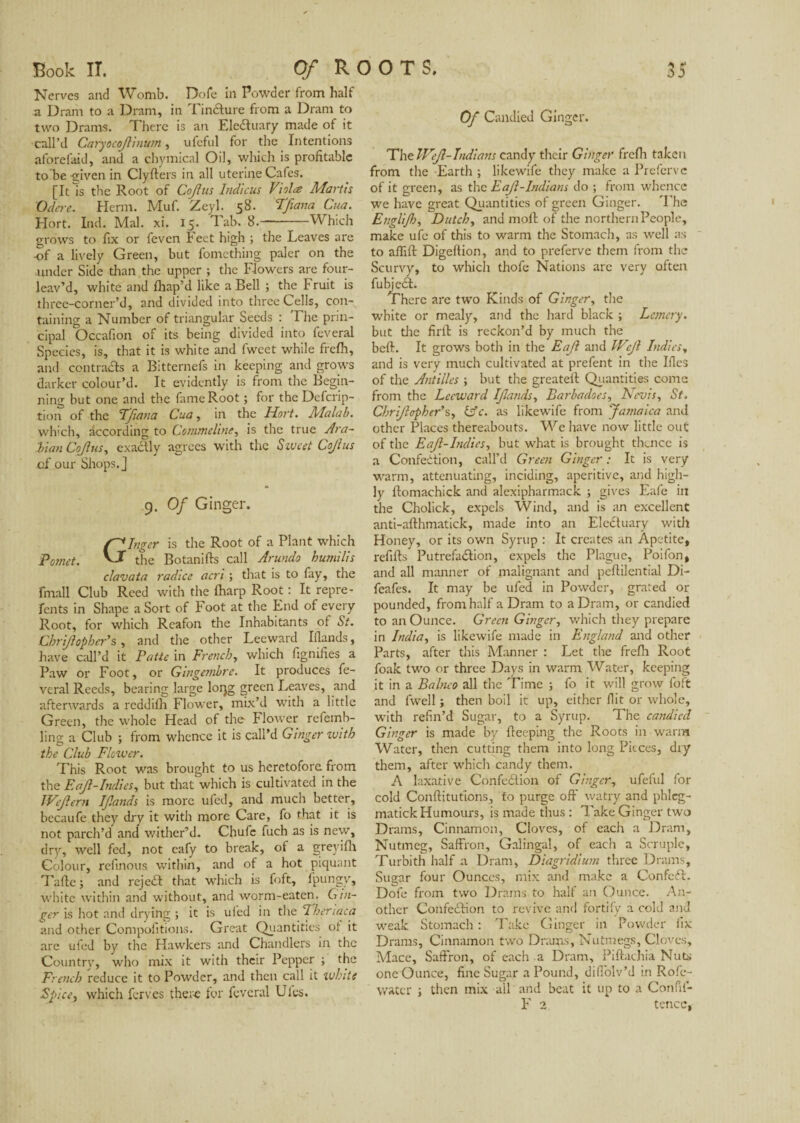 Nerves and Womb. Dofe in Powder from half a Dram to a Dram, in Tincture from a Dram to two Drams. There is an EleCtuary made of it call’d Caryocojlinum, ufeful for the Intentions aforefaid, and a chymical Oil, which is profitable to be given in Clyfters in all uterine Cafes. [It Is the Root of Cojius Indicus Violee Martis Odcrc. Herm. Muf. Zeyl. 58. Tfiana Cua. Hort. Ind. Mai. xi. 15. Tab. 8.--Which grows to fix or feven Feet high ; the Leaves are -of a lively Green, but fomething paler on the under Side than the upper ; the Flowers are four- leav’d, white and fhap’d like a Bell ; the Fruit is three-corner’d, and divided into three Cells, con¬ taining a Number of triangular Seeds : The prin¬ cipal Occafion of its being divided into feveral Species, is, that it is white and fweet while frefh, and contrails a Bitternefs in keeping and grows darker colour’d. It evidently is from the Begin¬ ning but one and the fame Root ; for the Defcrip- tion of the Tfiana Cua, in the Hort. Malab. which, according to Ccmmcline, is the true Ara¬ bian Cojius, exactly agrees with the Sweet Cojius of our Shops. J 9. Of Ginger. Ginger is the Root of a Plant which .. the Botanifts call Arundo humilis clavata radice acri ; that is to fay, the fmall Club Reed with the fharp Root : It repre- fents in Shape a Sort of Foot at the End of every Root, for which Reafon the Inhabitants of St. Cbri/lophcr’s, and the other Leeward Iflands, have call’d it Patte in French, which fignifies a Paw or Foot, or Gingembre. It produces fe¬ veral Reeds, bearing large lorjg green Leaves, and afterwards a reddifh Flower, mix’d with a little Green, the whole Head of the Flower refernb- ling a Club ; from whence it is call’d Ginger with the Club Flower. This Root was brought to us heretofore from the Eajl-Indies, but that which is cultivated in the Wejlern IJlands is more ufed, and much better, becaufe they dry it with more Care, fo that it is not parch’d and wither’d. Chufe fuch as is new, dry, well fed, not eafy to break, of a greyifh Colour, refinous within, and of a hot piquant Tufte ; and rejeCt that which is foft, fpungy, white within and without, and worm-eaten. Gin¬ ger is hot and drying ; it is ufed in the Theriaca and other Compofitions. Great Quantities of it arc ufed by the Hawkers and Chandlers in the Country, who mix it with their Pepper ; the French reduce it to Powder, and then call it white Spice, which ferves there for feveral Ules. Of Candied Ginger. The Wejl-Indians candy their Ginger frefh taken from the Earth ; likewife they make a Prefcrve of it green, as the Eajl-Indians do ; from whence we have great Quantities of green Ginger. The Englijh, Dutch, and moll of the northern People, make ufe of this to warm the Stomach, as well as to afiift Digeffion, and to preferve them from the Scurvy, to which thofe Nations arc very often fubjeCt. There are two Kinds of Ginger, the white or mealy, and the hard black ; Lemery. but the firft is reckon’d by much the beft. It grows both in the Eajl and Wejl Indies, and is very much cultivated at prefent in the Ifles of the Antilles ; but the greatell Quantities come from the Leeward Iflands, Barbacloes, Nevis, St. Chrijlcpher’s, &c. as likewife from Jamaica and other Places thereabouts. We have now little out of the Eajl-hulies, but what is brought thence is a Confection, call’d Green Ginger : It is very warm, attenuating, inciding, aperitive, and high¬ ly Itomachick and alexipharmack ; gives Eafe in the Cholick, expels Wind, and is an excellent anti-afthmatick, made into an Electuary with Honey, or its own Syrup : It creates an Apetite, refills Putrefaction, expels the Plague, Poifon, and all manner of malignant and peftilential Di- feafes. It may be ufed in Powder, grated or pounded, from half a Dram to a Dram, or candied to an Ounce. Green Ginger, which they prepare in India, is likewife made in England and other Parts, after this Manner : Let the frefh Root foak two or three Days in warm Water, keeping it in a Balnco all the Time ; fo it will grow foft and fwell ; then boil it up, either flit or whole, with refin’d Sugar, to a Syrup. The candied Ginger is made by fleeping the Roots in warm Water, then cutting them into long Pieces, dry them, after which candy them. A laxative Confection of Ginger, ufeful for cold Conftitutions, fo purge off watry and phlcg- matick Humours, is made thus : Take Ginger two Drams, Cinnamon, Cloves, of each a Dram, Nutmeg, Saffron, Galingal, of each a Scruple, Turbith half a Dram, Diagridium three Drams, Sugar four Ounces, mix and make a ConfeCt. Dofe from two Drams to half an Ounce. An¬ other ConfeCHon to revive and fortify a cold and weak Stomach : Take Ginger in Powder fix Drams, Cinnamon two Drams, Nutmegs, Cloves, Mace, Saffron, of each a Dram, Piftachia Nuts one Ounce, fine Sugar a Pound, diffolv’d in Rofc- v/atcr ; then mix all and beat it up to a Confit-