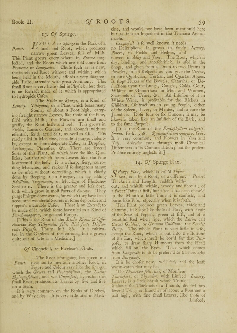 Book IL Of R O O T $. 13- Of Spurge. TJ SU L A or Spurge is the Bark of a Pomet. ■*--* fmall red Root, which produces narrow green Leaves, full of Milk. This Plant grows every where in France neg- le&ed, and the Roots which are fold come from Provence or Languedoc. Chufe fuch as is new, the faireft red Root without and within ; which being held in the Mouth, affords a very difagree- able Tafte, attended with great Acrimony. This fmall Root is very little nfed in Phyfick ; but there is an Extract made of it which is appropriated to hydropick Cafes. The Efida or Spurge, is a Kind of Lcmery. Titbymal, or a Plant which bears many Stems, of about a Foot high, carry¬ ing ftraight narrow Leaves, like thofe of the Pine, filf’d with Milk ; the Flowers are fmall and graffy, the Root little and red. This grows in Fields, Lanes or Gardens, and abounds w'ith an eflential, fix’d, acrid Salt, as well as Oil. ’Tis rarely ufed in Medicine, becaufe it purges violent¬ ly, except in fome defperate Cafes, as Dropfies, Lethargies, Phrenfies, &c. There are feveral Sorts of this Plant, all which have the like Qua¬ lities, but that which bears Leaves like the Pine is efteem’d the beft. It is a fliarp, fiery, corro¬ ding Medicine, and reckon’d fo dangerous as not to be ufed without correcting, which is chiefly done by fteeping it in Vinegar, or by adding Bdellium, Tragacanth, or Mucilage of Fleabane- Seed to it. There is the greater and lefs Sort, both which grow in mod Parts of Europe. They purge Phlegm downwards, for which they have been accounted wonderful Secrets in fome deplorable and fuppos’d incurable Cafes. There is an Extract to be made of it, which fome have ufed as a Kind of Panchymagogon, or general Purger. [This is the Root of the Efula Rivini & Offi- cinarum Ray Titbymalus folds Pint forte Diofco- ridis Pityufa. Tourn. Inlt. 86. It is cultiva¬ ted in the Gardens of the curious, but is grown quite out of Ufe as a Medicine.] Of Cinquefoil, or Fiveleav’d-Grafs. The Root aforegoing has -given me Pomet. occafion to mention another Root, in Figure and Colour very like the S'urge, which the Greeks ca'l Pentaphyllurn, the Latins Fduinquefolium, and we Cinquefoil, by reafon this fmall Root produces its Leaves by five and five on a Stem. It is very common on the Banks of Ditches, and by Way-fides. It is very little ufed in Medi¬ 39 cine, and would not have been mention’d here but as it is an Ingredient in the Theriaca Andro- machi. Cinquefoil is fo well known it needs no Defcripfion. It grows in fandy Lemery, Places, in Fields and Hedges, and flowers in May and June. The Root, which is dry, binding, and antefebrifick, is ufed in the Shops, and given from a Dram to two Drams in Powder, in all Refpects as you give the Cortex, to cure Quotidian,. Tertian, and Quartan Agues. It flops Fluxes of the Bowels, Catarrhs, or De- fludlions uyon the Lungs, Coughs, Colds, Gout, Whites or Gonorrhoea in Men and Women, Sharpnefs of Urine, &c. An Infufion of it in White Wine, is profitable for the Rickets in Children, Obftructions in young People, either of the Spleen, Liver, or Menfes, and to cure the Jaundice. Dofe four or fix Ounces ; it may be likewife taken like an Infufion of the Bark, and to the fame Purpofe. [It is the Root of the Pentapbyllum vulgatif- fimum. Park. 398. Shiinquefolium vulgare. Ger. It is very common, and Flowers in June and July. Schroder runs through moft Chronical Diftempers in its Commendation; but the prefent Practice entirely neglefts it.] 14. Of Spurge Flax. OPurge Flax, which is call’d Tbytne- he a, is a light Root, of a different Pomet. Thicknefs and Length, reddifh with¬ out, and whitifh within, woody and fibrous ; of a fweetTafteat firff, but after it has been chew’d in the Mouth a little Time it is cauftick, and burns like Fire, efpeciallv when it is frefh. This Plant produces green Leaves, thick and clammy, in' Shape like thofe of Flax, with Fruit of the Size of Pepper, green at firff, and of a beautiful Red when ripe, which the Latins call Coccus Gnidius, or Grant/m Gnidium, the Scarlet Berry. The whole Plant is very little in Ufe, except the R.oot, which is put into the Bottom of the Ear, which muff be bor’d for' that Pur¬ pofe, to draw fliarp Humours from the Head which fali on the Eyes. That which comes from Languedoc is to be preferr’d to that brought from Burgundy. It is be chofcn new, well fed, and the leaff worm-eaten that may be. The Tbymclva folds Uni, of Monfieur Tournefort, or Thymelen, with Lin feed Lcmery. Leaves, is a httle Shrub whole Trunk is about the Thicknefs of a T humb, divided into feveral Twigs or Branches of about a Foot and a half high, with fine fmall Leaves, like thofe of Lin feed.