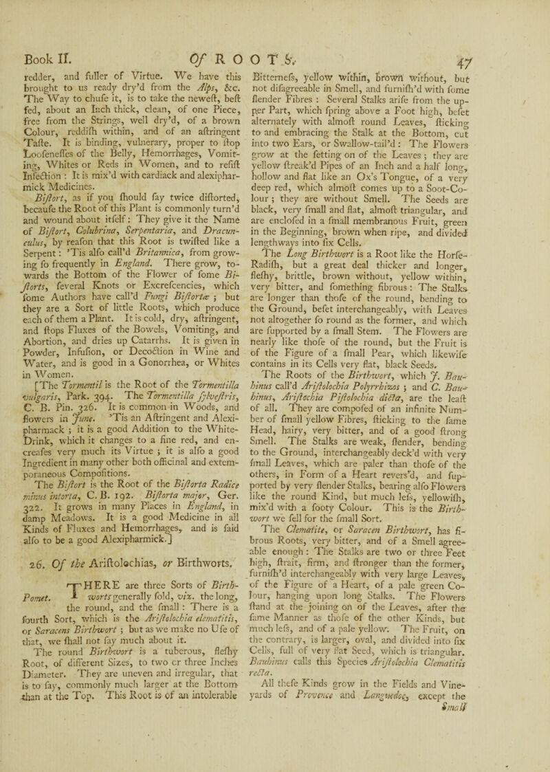 redder, and fuller of Virtue. We have this brought to us ready dry’d from the Alps, &c. The Way to chufe it, is to take the neweft, beft fed, about an Inch thick, clean, of one Piece, free from the Strings, well dry’d, of a brown Colour, reddi/h within, and of an aftringent Tafte. It is binding, vulnerary, proper to flop Loofeneffes of the Belly, Hemorrhages, Vomit¬ ing, Whites or Reds in Women, and to refill: Infedtion : It is mix’d with cardiack and alexiphar- mick Medicines. Bijlort, as if you fhould fay twice diftorted, becaufe the Root of this Plant is commonly turn’d and wound about itfelf : They give it the Name of Bijlort, Colubrina, Serpentaria, and Dracun- culus, by reafon that this Root is twilled like a Serpent : ’Tis alfo call’d Britannica, from grow¬ ing fo frequently in England. There grow, to¬ wards the Bottom of the Flower of fome Bi- Jlorts, feveral Knots or Excrefcencies, which fome Authors have call’d Fungi Bijlortæ ; but they are a Sort of little Roots, which produce each of them a Plant. It is cold, dry, aftringent, and flops Fluxes of the Bowels, Vomiting, and Abortion, and dries up Catarrhs. It is given in Powder, Infufion, or Deco£tion in Wine and Water, and is good in a Gonorrhea, or Whites in Women. [The Torment'd is the Root of the Tormentilla vulgaris, Park. 394. The Tormentilla fylvejlris, C. B. Pin. 326. It is common in Woods, and flowers in June. ’Tis an Aftringent and Alexi- pharmack ; it is a good Addition to the White- Drink, which it changes to a fine red, and en- creafes very much its Virtue ; it is alfo a good Ingredient in many other both officinal and extem¬ poraneous Compofitions. The Bijlort is the Root of the Bijlorta Radice minus in tor ta y C. B. 192. Bijlorta major, Ger. 322. It grows in many Places in England, in damp Meadows. It is a good Medicine in all Kinds of Fluxes and Hemorrhages, and is faid alfo to be a good Alexipharmick.] 26. Of the Ariftolochias, or Birthworts. THERE are three Sorts of Birth- _ . worts generally fold, viz. the long, the round, and the fmall : There is a fourth Sort, which is the Arijlolochia elemaiitis, or Saracens Birthwort ; but as we make no Ufe of that, we lhall not fay much about it. The round Birthwort is a tuberous, flelhy Root, of different Sizes, to two cr three Indies Diameter. They are uneven and irregular, that is to fay, commonly much larger at the Bottom •than at the Top. This Root is of an intolerable Bittemefs, yellow within, brown without, but not difagreeable in Smell, and furnifh’d with fome /lender Fibres : Several Stalks arife from the up¬ per Part, which fpring above a Foot high, befet alternately with almoft round Leaves,  ftickinx to and embracing the Stalk at the Bottom, cut into two Ears, or Swallow-tail’d : The Flowers grow at the fetting on of the Leaves ; they are yellow ftreak’d Pipes of an Inch and a half long, hollow and flat like an Ox’s Tongue, of a very deep red, which almoft comes up to a Soot-Co¬ lour ; they are without Smell. The Seeds are black, very fmall and flat, almoft triangular, and are enclofed in a fmall membranous Fruit, green in the Beginning, brown when ripe, and divided lengthways into fix Cells. The Long Birthwort is a Root like the Horfe- Radi/h, but a great deal thicker and longer, fle/hy, brittle, brown without, yellow within, very bitter, and fomething fibrous : The Stalks- are longer than thofe of the round, bending to the Ground, befet interchangeably, with Leaves not altogether fo round as the former, and which are fupported by a fmall Stem. The Flowers are nearly like thofe of the round, but the Fruit is of the Figure of a fmall Pear, which likewife contains in its Cells very flat, black Seeds. The Roots of the Birthwort, which J. Bau- hinus call’d Arijlolochia Polyrrhizos ; and C. Bau hinus, Arijlachia Pijlolochia difta, are the leaft of all. They are compofed of an infinite Num¬ ber of fmall yellow Fibres, flicking to the fame Head, hairy, very bitter, and of a good ftrong Smell. The Stalks are weak, /lender, bending to the Ground, interchangeably deck’d with very /mall Leaves, which are paler than thofe of the others, in Form of a Heart revers’d, and fup¬ ported by very /lender Stalks, bearing alfo Flowers like the round Kind, but much lefs, yellowi/h, mix’d with a footy Colour. This is the Birth- zvort we fell for the fmall Sort. The Clématite, or Saracen Birthwort, has fi¬ brous Roots, very bitter, and of a Smell agree¬ able enough : The Stalks are two or three Feet high, fixait, firm, and /Longer than the former, furni/h’d interchangeably with very large Leaves, of the Figure of a Heart, of a pale green Co¬ lour, hanging upon long Stalks. The Flowers ftand at the joining on of the Leaves, after the fame Manner as thofe of the other Kinds, but much lefs, and of a pale yellow. The Fruit, on the contrary, is larger, oval, and divided into fix Cells, full of very flat Seed, which is triangular. Bauhinus calls this Species Arijlolochia Clematitis re ft a. All thefe Kinds grow in the Fields and Vine¬ yards of Provence and Languedoc^ except the Small