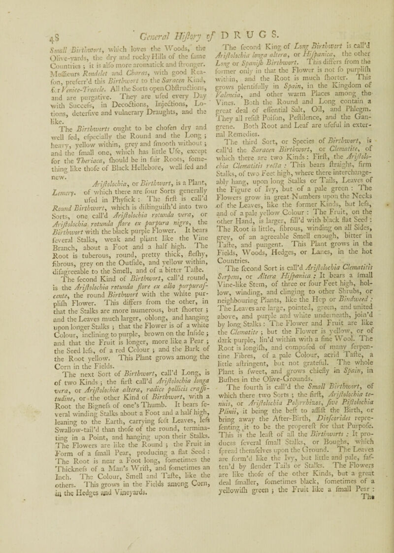 Small Biribtoort, which loves the Woods, the Olive-yards, the dry and rocky Hills of the fame Countries ; it is alfo more aromatick and ftronger. Meilleurs Rondelet and Oharas, with good Rea- fon, preferr’d this Birtbwort to the Saracen Kind, i\ r Venice-Treacle. All the Sorts open Obftru&ions, and are purgative. They are ufed every Day with Succefs, in Deco£tions, Injections, Lo¬ tions, detcrfive and vulnerary Draughts, and the like. The Blrthivorts ought to be chofen dry and well fed, efpecially the Round and the Long ; heavy, yellow within, grey and fmooth without ; and the fmall one, which has little Ufe, except for the ‘Tkeriaca, fhould be in fair Roots, fome- thincr like thofe of Black Hellebore, well fed and CD new. _ . Arifolochia, or Birtbwort, is a Plant, Lemery, of which there are four Sorts generally ufed in Phyfick : The firft is call’d Round Birtbwort, which is diftinguifh’d into two Sorts, one call’d Arijlolochia rotunda vera, or Arijlolocbia rotunda jlore ex purpura nigra, the Birtbwort with the black purple Flower. It bears feveral Stalks, weak and pliant like the Vine Branch, about a Foot and a half high. The Root is tuberous, round, pretty thick, flefhy, fibrous, grey on the Outfide, and yellow within, difagreeable to the Smell, and of a bitter Tafte. The fécond Kind of Birtbwort, call’d round, is the Arijlolochia rotunda Jlore ex albo purpuraf- cente, the round Birtbwort with the white pur- plifli Flower. This differs from the other, in that the Stalks are more numerous, but Ihorter ; and the Leaves much larger, oblong, and hanging upon longer Stalks ; that the Flower is of a white Colour, inclining to purple, brown on the Infide ; and that the Fruit is longer, more like a Pear ; the Seed lefs, of a red Colour ; and the Bark of the Root yellow. This Plant grows among the Corn in the Fields. The next Sort of Birtbwort, call’d Long, is of two Kinds ; the firft call’d Arijlolocbia longa vera, or Arijlolocbia altera, radice pollicis crajfi- tudine, or the other Kind of Birtbwort, with a Root the Bignefs of one’s Thumb. It bears fe¬ veral winding Stalks about a Foot and a half high, leaning to the Earth, carrying foft Leaves, lefs Swallow-tail’d than thofe ot the round, termina¬ ting in a Point, and hanging upon their Stalks. The Flowers are like the Round ; the Fruit in Form of a fmall Pear, producing a flat Seed : The Root is near a Foot long, fometimes the Thicknefs of a Man’s Wrift, and fometimes an Inch. The Colour, Smell and Tafte, like the others. This grows in the Fields among Corn, iil the Hedges and Vineyards. The fécond King of Long Birtbwort is call’d Arijlolochia longa altera, or Hijpanica, the other Long or Spanijb Birtbwort. 1 his differs from the former only in that the Flower is not fo purplifh within, and the Root is much fhorter. This grows plentifully in Spam, in the Kingdom or Valencia, and other warm Places among the- Vines. Both the Round and Long contain a great deal of eflential Salt, Oil, and Phlegm. They ail refill Poifon, Peftilence, and the Gan¬ grene. Both Root and Leaf are ufeful in exter¬ nal Remedies. The third Sort, or Species of Birtbwort, is call’d the Saracen Birtbwort, or Clématite, of which there are two Kinds : Firft, the Arijlolo¬ chia Clematitis redla : This bears ftraight, firm Stalks, of two Feet high, where there interchange¬ ably hang, upon long- Stalks or Tails, Leaves of the Figure of Ivy, but of a pale green : The Flowers grow in great Numbers upon the Necks .of tire Leaves, like the former Kinds, but lefs, and of a pale yellow Colour : The Fruit, on the other Hand, is larger, fill’d with black flat Seed : The Root is little, fibrous, winding on all Sides, grey, of an agreeable Smell enough, bitter in Tafte, and pungent. This Plant grows in the Fields, Woods, Hedges, or Lanes, in the hot Countries. The fécond Sort is call’d Arijlolocbia Clematitis Serpens, or Altera Hifpanica : It bears a Imall Vine-like Stem, of three or four Feet high, hol¬ low, winding, and clinging to other Shrubs, or neighbouring Plants, like the Hep or Bindweed : The Leaves are large, pointed, green, and united above, and purple and white underneath, join’d by long Stalks : The Flower and Fruit are like the Clématite ; but the Flower is yellow, or of dark purple, lin’d within with a fine Wool. The Root is longilh, and compofed of many ferpen- tine Fibres, of a pale Colour, acrid Tafte, a little aftringent, but not grateful. The whoje plant is fweet, and grows chiefly in Spain, in Bulhes in the Olive-Grounds. The fourth is call’d the Small Birtbwort, of which there two Sorts ; the firft, Arijlolocbia te¬ nuis, or Arijlolochia Polyrrbizos, five Pijlolochia Plinii, it being the beft to aflilt the Birth, or bring away the After-Birth, Diofcorides repre- fenting it to be the propereft for that Purpofe. This V the leaft of all the Birthworts : It pro¬ duces feveral fmall Stalks, or Boughs, which fpread themfelves upon the Ground. The Leaves are form’d like the Ivy, but little and pale, faf- ten’d by flender Tails or Stalks. The Flowers are like thofe of the other Kinds, but a great deal fmaller, fometimes black, fometimes of a yellowiih green ; the Fruit like a fmall Pear : Th»