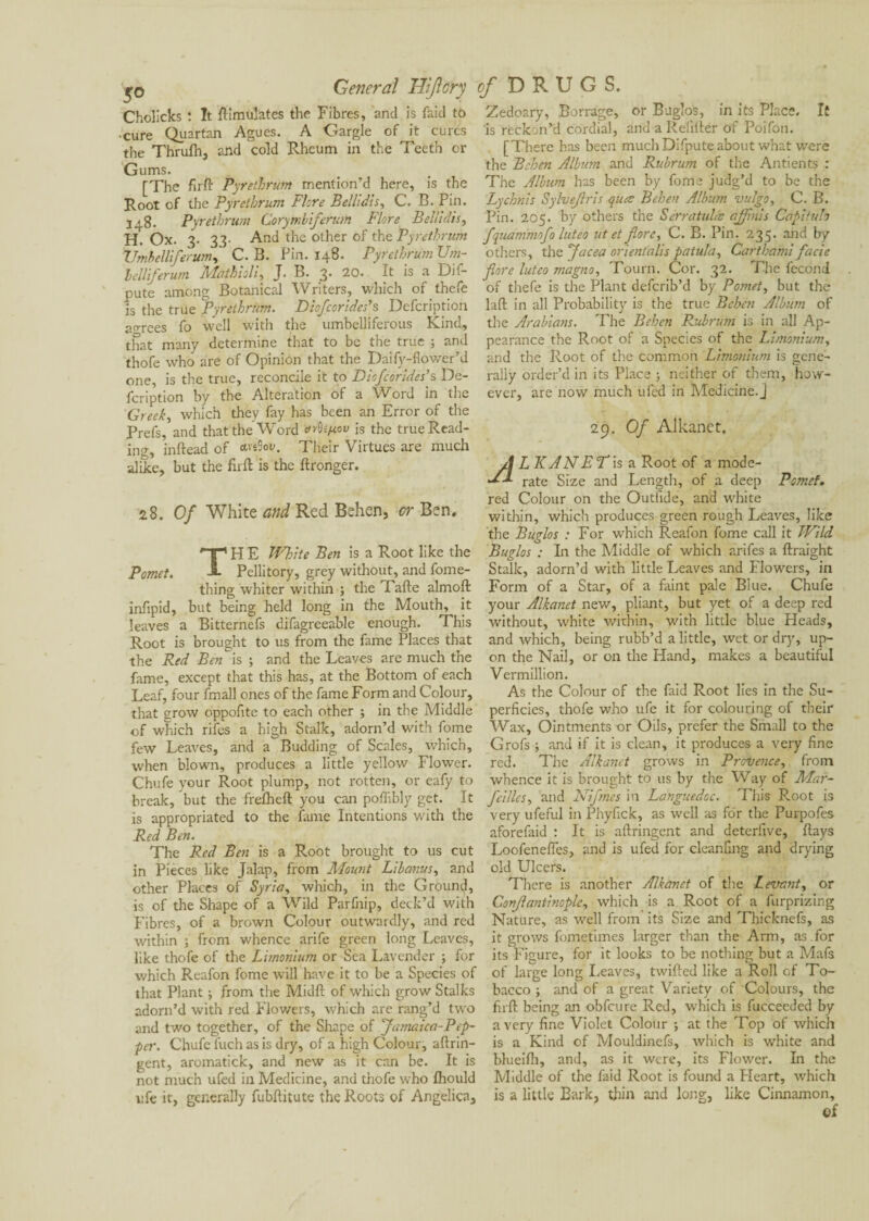 General Hijlory of DRUGS. 5° Cholicks : It Simulates the Fibres, and is faid tô cure Quartan Agues. A Gargle of it cures the Thrulh, and cold Rheum in the Teeth or Gums. [The fir ft Pyretbrum mention’d here, is the Root of the Pyretbrum Flore Bellidis, C. B. Pin. 348. Pyretbrum Gorymbiferum Flore Belli dis, H. Ox. 3. 33- And the other of the Pyretbrum Umbel lifer urn, C. B. Pin. 148. Pyretbrum Urn- Icllferum Mathioli, J. B. 3. 20. It is a Dis¬ pute among Botanical Writers, which of thefe is the true Pyretbrum. Diofcorides’s Defcription agrees fo well with the umbelliferous Kind, that many determine that to be the true ; and thofe who are of Opinion that the Daify-flower’d one, is the true, reconcile it to Diofcorides’s De¬ fcription by the Alteration of a Word in the Greek, which they fay has been an Error of the Prefs, and that the Word is the true Read¬ ing, inftead of cm-W. Their Virtues are much alike, but the firft is the ftronger. 28. Of White and Red Behen, or Ben. THE White Ben is a Root like the Pellitory, grey without, and fome- thing whiter within ; the Tafte almoft infipid, but being held long in the Mouth, it leaves a Bitterncfs difagreeable enough. This Root is brought to us from the fame Places that the Red Benis ; and the Leaves are much the fame, except that this has, at the Bottom of each Leaf, four fmall ones of the fame Form and Colour, that grow oppofite to each other ; in the Middle of which rifes a high Stalk, adorn’d with fome few Lea\res, and a Budding of Scales, which, when blown, produces a little yellow Flower. Chufe your Root plump, not rotten, or eafy to break, but the frefheft you can poffibly get. It is appropriated to the fame Intentions with the Red Ben. The Red Ben is a Root brought to us cut in Pieces like Jalap, from Mount Lib anus, and other Places of Syria, which, in the Ground, is of the Shape of a Wild Parfnip, deck’d with Fibres, of a brown Colour outwardly, and red within ; from whence arife green long Leaves, like thofe of the Limonium or Sea Lavender ; for which Reafon fome will have it to be a Species of that Plant ; from the Midft of which grow Stalks adorn’d with red Flowers, which are rang’d two and two together, of the Shape of Jamaica-Pep- per. Chufe fuch as is dry, of a high Colour, aftrin- gent, aromatick, and new as it can be. It is not much ufed in Medicine, and thofe who fhould ufc it, generally fubftitute the Roots of Angelica, Zedoary, Borrage, or B agio's, in its Place. It is reckon’d cordial, and a Refifter of Poifon. [There has been much Difpute about what were the Behen Albion and Rv.brum of the Antients : The Album has been by fome judg’d to be the Lychnis Sylvejlris qua: Behen Album vulgo, C. B. Pin. 205. by others the Sérratulcs ajfnis Capituh fquammofo luteo tit et flore, C. B. Pin. 235. and by others, the facea orient'alis pa tula, Carthami facie fore luteo magno, Tourn. Cor. 32. The fécond of thefe is the Plant deferib’d by Pomet, but the laft in all Probability is the true Behen Album of the Arabians. The Behen Rubrum is in all Ap¬ pearance the Root of a Species of the Limonium, and the Root of the common Limonium is gene¬ rally order’d in its Place ; neither of them, how¬ ever, are now much ufed in Medicine.] 29. Of Alkanet. LKAN FT is a Root of a mode¬ rate Size and Length, of a deep Potnef. red Colour on the Outiide, and white within, which produces green rough Leaves, like the Buglos : For which Reafon fome call it Wild Bagios : In the Middle of which arifes a ftraight Stalk, adorn’d with little Leaves and Flowers, in Form of a Star, of a faint pale Blue. Chufe your Alkanet new, pliant, but yet of a deep red without, white within, with little blue Heads, and which, being rubb’d a little, wet or dry, up¬ on the Nail, or on the Hand, makes a beautiful Vermillion. As the Colour of the faid Root lies in the Su¬ perficies, thofe who ufe it for colouring of their Wax, Ointments or Oils, prefer the Small to the Grofs ; and if it is clean, it produces a very fine red. The Alkanet grows in Provence, from whence it is brought to us by the Way of Mar- feilles, and Nifmes in Languedoc. This Root is very ufeful in Phyfick, as well as for the Purpofes aforefaid : It is aftringent and deterfive, ftays Loofeneftes, and is ufed for cleanfing and drying old Ulcers. There is another Alkanet of the Levant, or Confantmople, which is a Root of a furprizing Nature, as well from its Size and Thicknefs, as it grows fometimes larger than the Arm, as .for its Figure, for it looks to be nothing but a Mafs of large long Leaves, twifted like a Roll of To¬ bacco ; and of a great Variety of Colours, the firft being an obfeure Red, which is fucceeded by a very fine Violet Colour ; at the Top of which is a Kind of Mouldinefs, which is white and blueifh, and, as it were, its Flower. In the Middle of the faid Root is found a Heart, which is a little Bark, thin and long, like Cinnamon,