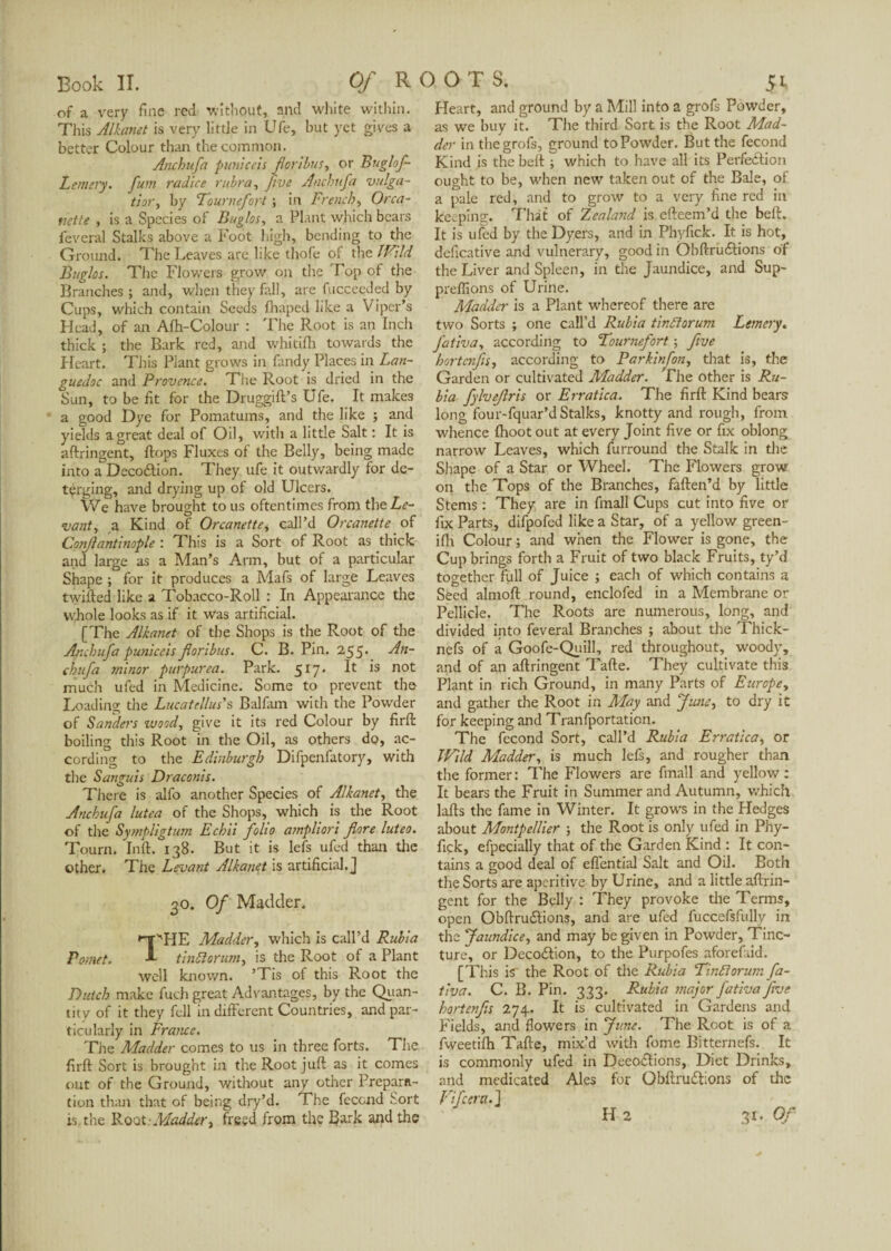 of a very fine red without, and white within. Tliis Alkanet is very little in Ufe, hut yet gives a better Colour than the common. Anchufa puniceis floribus, or Buglof- Lemery, fum radice rubra, Jive Anchufa vulga- tior, by Tournefort ; in French, Orca- nette , is a Species of Buglos, a Plant which bears feveral Stalks above a Foot high, bending to the Ground. The Leaves are like thofe of the JFild Buglos. The Flowers grow on the Top of the Branches ; and, when they fall, are fucceeJed by Cups, which contain Seeds fhaped like a Viper’s Head, of an Afh-Colour : The Root is an Inch thick ; the Bark red, and whitilh towards the Heart. This Plant grows in Tandy Places in Lan¬ guedoc and Provence. The Root is dried in the Sun, to be fit for the Druggift’s Ufe. It makes a good Dye for Pomatums, and the like ; and yields a great deal of Oil, with a little Salt : It is aftringent, Hops Fluxes ot the Belly, being made into a Decoftion. They ufe it outwardly for de¬ terging, and drying up of old Ulcers. We have brought to us oftentimes from the Le¬ vant , a Kind of Orcanette, call’d Or canette of Conjlantinople : This is a Sort of Root as thick and large as a Man’s Arm, but of a particular Shape ; for it produces a Mafs of large Leaves twilled like a Tobacco-Roll : In Appearance the whole looks as if it was artificial. [The Alkanet of the Shops is the Root of the Anchufa puniceis floribus. C. B. Pin. 255. An¬ chufa minor purpurea. Park. 517. B 1S not much ufed in Medicine. Some to prevent the Loading the Lucatellus's Balfam with the Powder of Sanders wood, give it its red Colour by firft boiling this Root in the Oil, as others do, ac¬ cording to the Edinburgh Difpenfatory, with the Sanguis Draconis. There is alfo another Species of Alkanet, the Anchufa lutea of the Shops, which is the Root of the Sympligtum Echii folio ampliori flore luteo. Tourn. lull. 138. But it is lefs ufed than the other. The Levant Alkanet is artificial. J 30. Of Madder. '-T''HE Madder, which is call’d Rubia Pomet. A tinftorum, is the Root of a Plant well known. ’Tis of this Root the Dutch make fueh great Advantages, by the Quan¬ tity of it they fell in different Countries, and par¬ ticularly in France. The Madder comes to us in three forts. The firft Sort is brought in the Root juft as it comes out of the Ground, without any other Prépara¬ tion than that of being dry’d. The fécond Sort is the Root - Madderi freed from the Bark and the Heart, and ground by a Mill into a grofs Powder, as we buy it. The third Sort is the Root Mad¬ der in the grofs, ground to Powder. But the fécond Kind is the belt ; which to have all its Perfedlion ought to be, when new taken out of the Bale, of a pale red, and to grow to a very fine red in keeping. That of Zealand is efteem’d the beft. It is ufed by the Dyers, and in Phyfick. It is hot, deficative and vulnerary, good in Obftrudlions of the Liver and Spleen, in the Jaundice, and Sup- preflions of Urine. Madder is a Plant whereof there are two Sorts ; one call’d Rubia tinttorum Lemcry. fativa, according to Tournefort ; five hortenfis, according to Parkinfon, that is, the Garden or cultivated Madder. The other is Ru¬ bia fylvefiris or Erratica. The firft Kind bears long four-fquar’d Stalks, knotty and rough, from whence {hoot out at every Joint five or fix oblong narrow Leaves, which furround the Stalk in die Shape of a Star or Wheel. The Flowers grow on the Tops of the Branches, faften’d by little Stems : They are in fmall Cups cut into five or fix Parts, difpofed like a Star, of a yellow green- ifh Colour ; and when the Flower is gone, the Cup brings forth a Fruit of two black Fruits, ty’d together full of Juice ; each of which contains a Seed almoft round, enclofed in a Membrane or Pellicle. The Roots are numerous, long, and divided into feveral Branches ; about the Thick- nefs of a Goofe-Quill, red throughout, woody, and of an aftringent Tafte. They cultivate this Plant in rich Ground, in many Parts of Europe, and gather the Root in May and June, to dry it for keeping and Tranfportation. The fécond Sort, call’d Rubia Erratica, or Wild Madder, is much lefs, and rougher than the former : The Flowers are fmall and yellow : It bears the Fruit in Summer and Autumn, which lafts the fame in Winter. It grows in the Hedges about Montpellier ; the Root is only ufed in Phy¬ fick, efpecially that of the Garden Kind : It con¬ tains a good deal of eflential Salt and Oil. Both the Sorts are aperitive by Urine, and a little aftrin- gent for the Belly : They provoke the Terms, open Obftru&ions, and are ufed fuccefsfully in the Jaundice, and may be given in Powder, Tinc¬ ture, or Decoâion, to the Purpofes aforefaid. [This is the Root of the Rubia Tin./riorum fa¬ tiva. C. B. Pin. 333. Rubia major fativa five hortenfis 274. It is cultivated in Gardens and Fields, and flowers in June. The Root is of a fweetilh Tafte, mix’d with fome Bitternefs. It is commonly ufed in Deeoclions, Diet Drinks, and medicated Ales for Obftru&ions of the 31, Of
