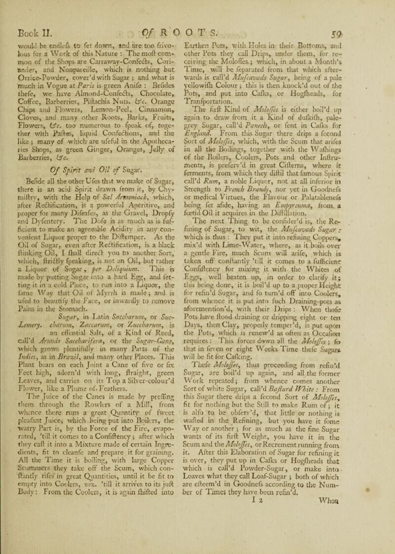 would be enciiefs to fet down, and are too frivo¬ lous for a Work of this Nature : The moft com¬ mon of the Shops are Carraway-Confecls, Cori¬ ander, and Nonpareille, which is nothing but o rrice-Powder, cover’d with Sugar ; and what is 'much in Vogue at Paris is green Anife : Befides thefe, we have Almond-Confects, Chocolate, Coffee, Barberries, Piftachia Nuts. &c. Orange Chips and Flowers, Lemon-Peel, Cinnamon, Cloves, and many other Roots, Barks, Fruits, Flov/ers, idc. too numerous to fpeak of, toge¬ ther with Faites, liquid Confections, and the like ; many of which are ufeful in the Apotheca¬ ries Shops, as green Ginger, Oranges, Jelly of Barberries, itfc. Of Spirit and Oil of Sugar. Befide all the other Ufes that we make of Sugar, there is an acid Spirit drawn from it, by Chy- fniftrv, with the Help of Sal Armoniack, which, after Rectification, is a powerful Aperitive, and proper for many Difeafes, as tire Gravel, Dropfy and Dyfentery. The Oofe is as much as is fuf- ficient to make an agreeable Acidity in any con¬ venient Liquor proper to the Diftemper. As the Oil of Sugar, even after Rectification, is a black {linking Oil, I fhall direCt you to another Sort, which, flriCtly fpeaking, is not an Oil, but rather a Liquor of Sugar, per Dcliquium. This is made by putting Sugar into a hard Egg, and let¬ ting it in a cold Place, to run into a Liquor, the fame Way that Oil of Myrrh is made ; and is ufed to beautify the Face, or inwardly to remove Pains in the Stomach. Sugar, in Latin Satcharum, or Suc- Lemery. charum, Zaccarum, or Zuecharum, is an eftential Salt, of a Kind of Reed, call’d Anmdo Saccharifera, or the Sugar-Cane, which grows plentifully in many Parts of the Indies, as in Brazil, and many other Places. This Plant bears on each Joint a Cane of five or fix Feet high, adorn’d with long, ftraight, green Leaves, and carries on its Top a Silver-colour’d Flower, like a Plume of. Feathers. The Juice of the Canes is made by preiling them through the Rowlers of a Mill, from whence there runs a great Quantity of fweet pleafant Juice, which being put into Boilers, the watry Part is, by the Force of the Fire, evapo¬ rated, ’till it comes to a Confilfency ; after which they call it into a Mixture made of certain Ingre¬ dients, fit to cleanfe and prepare it for graining. All the Time it is boiling, with large Copper Scammers they take off the Scum, which con- flantly rifes in great Quantities, until it be fit to empty into Coolers, viz. ’till it arrives to its juft Body: From the Coolers, it is again {Lifted into Earthen Pots, with Holes in their Bottoms, and ether Pots they call Drips, under them, for re¬ ceiving die Moloffes.; which, in about a Month’s Time, will be feparated from that which after¬ wards is call’d Mufcavado Sugar, being of a pale yellowifh Colour ; this is then knock’d out of the Pots, and put into Calks, or Hoglheads, for Tranfportation. The firft Kind of Moloffes is either boil’d up again to draw from it a Kind of dulkifh, pale- grey Sugar, call’d Parcels, or fent in Calks for England. From this Sugar there drips a fécond Sort of Moloffes, which, with the Scum that arifes in all the Boilings, together with the Wafhings of the Boilers, Coolers, Pots and other Inftru- ments, is preferv’d in great Citterns, where it ferments, from which they diftil that famous Spirit call’d Rum, a noble Liquor, not at all inferior in Strength to French Bratuly, nor yet in Goodnels or medical Virtues, the Flavour or Palatablenels being fet afide, having an Empyrcuma, from, a foetid Oil it acquires in the Diftillatron. The next Thing to be confider’d is, the Re¬ fining of Sugar, to wit, the Mufcavado Sugar ; which is thus : They put it into refining Coppers, mix’d with Lime-Water, where, as it boils over a gentle Fire, much Scum will arife, which is taken off conftantly ’till it comes to a fufficient Confiftency for mixing it with the Whites of Eggs, well beaten up, in order to clarify it; this being done, it is boil’d up to a proper Height for refin’d Sugar, and fo turn’d off’ into Coolers, from whence it is put into fuch Draining-pots as aforemention’d, with their Drips : When thofe Pots have ftood draining or dripping eight or ten Days, then Clay, properly temper’d, is put upon the Pots, which is renew’d as often as Occafion requires : This forces down all die Moloffes ; fa that in feven or eight Weeks Time thefe Sugars will be fit for Calking. Thefe Moloffes, thus proceeding from refin’d Sugar, are boil’d up again, and all the former Work repeated; from whence comes another Sort of white Sugar, call’d Baflard White : From this Sugar there drips a fécond Sort of MoloJfesy fit for nothing but the Still to make Rum of ; it is alfo to be obferv’d, that little or nothing is wafted in the Refining, but you have it fome Way or another ; for as much as the fine Sugar wants of its firft Weight, you have it in the Scum and the Moloffes, or Recrement running from it. After this Elaboration of Sugar for refining it is over, they put up in Calks or Hoglheads that which is call’d Powder-Sugar, or make into Loaves what they call Loaf-Sugar ; both of which are efteem’d in Goodnefs according to the Num¬ ber of Times they have been refin’d. When