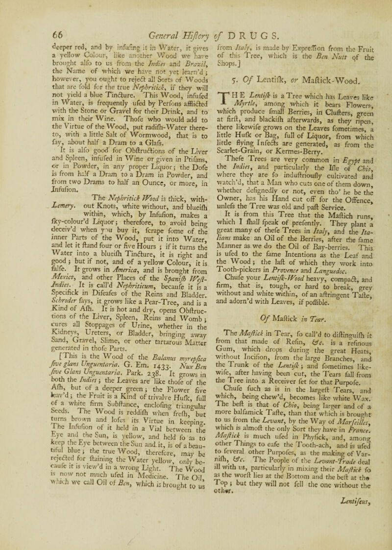 deeper red, and by infufmg it in Water, it gives a yellow Colour, like another Wood we have brought alfo to us from the Indies and Brazil, the Name of which we have not yet learn’d ; however, you ought to rejedl all Sorts of Woods that are fold for the true Nepbriiicb, if they will not yield a blue Tin&ure. This Wood, infufed in Water, is frequently ufed by Perfons afflicted with the Stone or Gravel for their Drink, and to mix in their Wine. Thofe who would add to the Virtue of the Wood, put radifti-Water there¬ to, with a little Salt of Wormwood, that is to fay, about half a Dram to a Glafs. It is alfo good for Obftrudlions of the Liver and Spleen, infufed in Wine or given in Ptifans, or in Powder, in any proper Liquor ; the Dofe is from half a Dram to a Dram in Powder, and from two Drams to half an Ounce, or more, in Jnfufion. The Nephritick Wood is thick, with- Lemery. out Knots, white without, and blueifh within, which, by Infufion, makes a fky-colour’d Liquor; therefore, to avoid being deceiv’d when you buy it, fcrape fome of the inner Parts of the Wood, put it into Water, and let it ftand four or five Hours ; if it turns the Water into a blueifh Tin&ure, it is right and good ; but if not, and of a yellow Colour, it is falfe. It grows in America, and is brought from Mexico, and other Places of the Spanijh IVeJl- Jndies. It is call’d Nephriticum, becaufe it is a Specifick in Difeafes of the Reins and Bladder. Schroder fays, it grows like a Pear-Tree, and is a Kind of Afh. It is hot and dry, opens Obftruc- tions of the Liver, Spleen, Reins and Womb ; cures all Stoppages of Urine, whether in the Kidneys, Ureters, or Bladder, bringing away Sand, Gravel, Slime, or other tartarous Mattel- generated in thofe Parts. [This is the Wood of the Balanus rnvrepfica five glans Unguentaria. G. Em. 1433. Nux Ben five Gians Unguentaria. Park. 238. It grows in both the Indies ; the Leaves are like thofe of the Afh, but of a deeper green ; the Flower five leav’d; the Fruit is a Kind of trivalve Hufk, full of a white firm Subftance, enclofing triangular Seeds. The Wood is reddilh when frefh but turns brown and lofes its Virtue in keeping. I he Infufion of it held in a Vial between the Eye and the Sun, is yellow, and held fo as to keep the Eye between the Sun and. it, is of abeau- tifui blue ; the true Wood, therefore, may be rejected for flaming the Water yellow, only be¬ caufe it is view’d in a v/rong Light. The Wood is now not much ufed in Medicine. The Oil 'v jvh we call Gil of Ben, which is brought to us from Italy, is made by Expre/Tion from the Fruit of this Tree, which is the Ben Nutt of the Shops.] T Of Lentifk, or Maflick-Wood. r I ' H E Lentifk is a Tree which has Leaves like A Myrtle, among which it bears Flowers, which produce fmall Berries, in Clufters, green at firfl, and blackifh afterwards, as they ripen, there likewife grows on the Leaves fometimes, à little Hufk or Bag, full of Liquor, from which little flying Infefts are generated, as from the Scarlet-Grain, or Kermes-Berry. Thefe Trees are very common in Egypt and the Indies, and particularly the Ifle of Chioy where, they are fo induftrioufly cultivated and watch d, that a IVIan who cuts one of them down, whether defignedly or not, even tho’ he be the Owner, has his Hand cut off for the Offence, unlefs the Tree was old and paft Service. It is from this Tree that the Maftich runs, which I fhall fpeak of prefently. They plant a great many of thefe Trees in Italy, and the Ita¬ lians make an Oil of the Berries, after tire fame Manner as we do the Oil of Bay-berries. This is ufed to the fame Intentions as the Leaf and the Wood ; the laft of which they work into Tooth-pickers in Provence and Languedoc. Chufe your LentiJk-IFood heavy, compaft, and firm, that is, tough, or hard to break, grev without and white within, of an aftringent Tafte, and adorn’d with Leaves, if poffible. Of Maftick in Tear. The Maf id in Tear, fo call’d to diflinguifh it from that made of Refin, Use. is a refinous Gum, which drops during the great Heats, without Incifion, from the large Branches, and the Trunk of the Lentijlc ; and fometimes like¬ wife, after having been cut, the Tears fall from the Tree into a Receiver fet for that Purpofe. Chufe fuch as is in the largefl Tears, and which, being chew’d, becomes like white Wax. The beft is that of Cbioy being larger and of a more balfamick Tafle, than that which is brought to us from the Levant, by the Way of Marfeillcsy which is almoft the only Sort they have in France. Majlick is much ufed in Phyfick, and, amonà other Tilings to eafe the Tooth-ach, and is ufed to feveral other Purpofes, as the making of Var- nifli, Ufc. The People of the Levant-Trade deal ill with us, particularly in mixing their Maftkk fo as the worft lies at the Bottom and the beft at the Top ; but they will not fell the one without the other. Lentifeus,