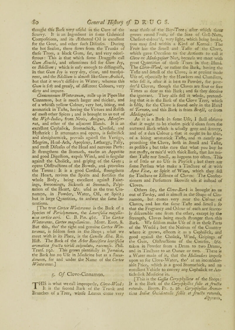 thought this Bark very ufeful in the Cure of the Scurvy. It is an Ingredient irf fonte Galenical Compofitions, and its Æthereal Oil is excellent for the Gout, and other fuch Difeafes. During the hot Seafon, there flows from the Trunks of thefe Trees, a black Gum, fat, and very odori¬ ferous : This is that Which fome Druggifts call Gum Aloucbi, and oftentimes fell for Gum Ivy, or Bdellium ; which is eafy enough to diftinguifh, in that Gum Ivy is very dry, clear, and tranfpa- rent, and the Bdellium is almoft like Gum-Arabick, but that it won’t diflolve in Water; whereas this Gum is foft andgreafy, of different Colours, very dirty and impure. Cinnamomum TVinteranum, rolls up in Pipes like Cinnamon, but is much larger and thicker, and of a whitifh yellow Colour, very hot, biting, and aromatick in Tafte, having the Virtues and Reliflr of mod other Spices ; and is brought to us out of the JVeJl-Indiesi from Nevis, Antigua, Montfer- rat, and other of the adjacent Iflands. It is an excellent Cephalick, Stomachic'k, Cordial, and Hyfterick : It attenuates and opens, is fudorifick and alexipharmick, prevails againfl: the Vertigo, Megrim, Head-Ach, Apoplexy, Lethargy, Palfy, and mod Difeafes of the Head and nervous Parts : It {Lengthens the Stomach, saufes an Appetite and good Digeftion, expels Wind, and is Angular againfl: the Cholick, and griping of the Guts ; opens Obftruftions of the Bowels, and provokes the Terms: It is a good Cordial, {Lengthens the Heart, revives the Spirits and fortifies the whole Body, being excellent againfl Faint- ings, Swoonings, Sicknefs at Stomach, Palpi¬ tation of the Heart, iAc. ufed as the true Cin¬ namon, in Powder, Water. Oil, or Spirit ; but in large Quantities, to anfwer the fame In¬ tentions. [The true Cortex IVinteranus is tl>e Bark of a Species of Periclymenum, the Laurifolia magella- xica cortice acri. C. B. Pin. 461. The Cortex IVinteranus, Cortex magellanicus. Mont. Exot. 8. But this, tho’ the right and genuine Cortex JVin- teranus, is feldom feen in the Shops ; what we meet with in its Place, is the Canella Alba. Rai. Hift. The Bark of the Arbor Baccifera laurifolia aromatica fruit u viridi calyculato, raccmofo. Phil. Tranf. 192. This grows plentifully in Jamaica, the Bark has no Ufe in Medicine but as a Sucee- daneum, for and under the Name of the Cortex IVinteranus.] 5. Of Clove-Cinnamon. This is what we call improperly, Clove-JVcod : It is the fécond Bark of the Trunk and Branches of a Tree, whofe Leaves come very near thofc of the Bay-Tree; after which thenf grows round Fruit, of the Size of Gall-Nuts-, Chefnut-colour’d, very light, which being broke, you may find within a Kind of Kernel : The Fruit has the Smell and Tafte of the Clove, which gave Occafion to the Antients to call it Clove or MadagaJ'car Nut, becaufe we meet with great Quantities of thofe Trees in that Iiland. The Clove-JVood, or rather the Bark, having the Tafte and Smell of the Clove, is at prefent made Ufe of, efpecially by the Hawkers and Chandlers-, who fell it, after it is beat to Powder, for pow¬ der’d Cloves, though the Cloves are four or five Times as dear as this Bark ; and fo they deceive tire ignorant. They alfo fell it whole, pretend¬ ing that it is the Bark of tire Clove Tree, which is falfe, for the Clove is found only in the Ifland of Ternate, and this Bark is from Brafil, or from Madagafcar. As it is a Bark in fome Ufe, I {hall obferve that it ought to bo chofen pick’d clean from the outward Bark which is ufually grey and knotty, and of a dun Colour ; that it ought to be thin, of a biting aromatick Tafte, and as nearly ap¬ proaching the Clove, both in Smell and Tafte, as poflible ; but take care that what you buy be not mufty, or mix’d with thick Bark, that has nei¬ ther Tafte nor Smell, as happens too often. This- is of little or no Ufe in Phyfick ; but there are fome Perfons who make a Tindture of it with Aqua Vita, or Spirit of Wine, which they fell for Tindture or Eflence of Cloves: The Confec¬ tioners and Perfumers likewife ufe it inftcad of Cloves. Others fay, the Clove-Bark is brought to us out of Turkey y and is almoft in the Shape of Cin¬ namon, but comes very near the Colour of Cloves, and has the fame Tafte and Smell ; fo that the Fragrancy and Odour of each are' fcarce- ly difcerntble one from the other, except by the Strength, Cloves being much {Longer than this Bark. We feldom make Ufe of it in thefe Parts of the World; but the Natives of the Country where it grows, efteem it as a Cephalick, and good againfl: the Cholick, Wind, Gripings of the Guts, Obftrudlions of the Courfes, fife, taken in Powder from a Dram to two Drams, and in Txndture to an Ounce or two. There is a Water made of it, that the Hollanders impofe upon us for Clove-Water, tho’ at an inconfider- able Price, which is a good Stomachick, and an excellent Vehicle to convey any Cephalick or A11- ticholirk Medicine in. [This is the Cajfia Carycphyllata of the Shops : It is the Bark of the Caryophyllus folio et fruitu rotunda. Breyn. Pr. 2. 26. Caryophyllus Aroma- tiens India Occidentals foliis et fruit it rotunda, dips rents y