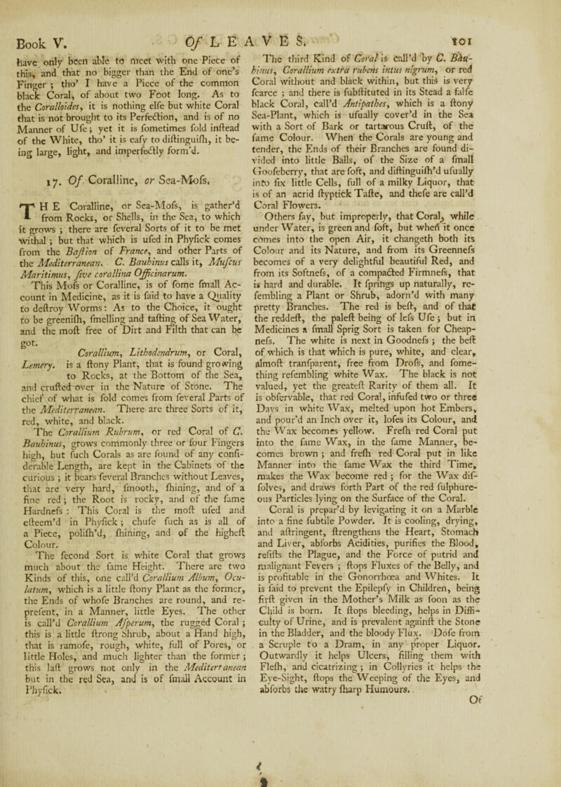 have only been able to meet with one Piece of this, and that no bigger than the End of one’s Finder ; tho’ I have a Piece of the common black Coral, of about two Foot long. As to the Corallotdes, it is nothing elfe but white Coral that is not brought to its Perfection, and is of no Manner of Ufe; yet it is fometimes fold inftead of the White, tho’ it is cafy to diftinguifh, it be¬ ing large, light, and imperfectly form’d. 17. 0/Coralline, or Sea-Mofs, TH E Coralline, or Sea-Mofs, is gather’d from Rocks, or Shells, in the Sea, to which it grows ; there are feveral Sorts of it to be met Withal ; but that which is ufed in Phyfick comes from the Bajlion of France, and other Parts of the Mediterranean. C. Baubinus calls it, Mufcus Marltimus, five corallina Ofic inarum. This Mofs or Coralline, is of fome fmall Ac¬ count in Medicine, as it is faid to have a Quality to deftroy Worms : As to the Choice, it ought to be greenifh, Imelling and tailing of SeaWater, and the moil free of Dirt and Filth that can be got. Corallium, Lithodendrum, or Coral, Lemery. is a ilony Plant, that is found growing to Rocks, at the Bottom of the Sea, and crufteTover in the Nature of Stone. The chief* of what is fold comes from feveral Parts of the Mediterranean. There are three Sorts of it, red, white, and black. The Corallium Rubrum, or red Coral of C. Bauhinus, grows commonly three or four Fingers high, but fuch Corals as are found of any confi- derable Length, are kept in the Cabinets of the curious ; it bears feveral Branches without Leaves, that are very hard, fmooth, fhining, and of a fine red ; the Root is rocky, and of the fame Hardnefs : This Coral is the moil ufed and eileem’d in Phyfick ; chufe fuch as is all of a Piece, polifh’d, fhining, and of the higheil Colour. The fécond Sort is white Coral that grows much about the fame Height. There arc two Kinds of this, one call’d Corallium Album, Ocu- latum, which is a little ilony Plant as the former, the Ends of whofe Branches are round, and re- prefent, in a Manner, little Eyes. The other is call’d Corallium Afperum, the rugged Coral ; this is a little ilrong Shrub, about a Hand high, that is ramofe, rough, white, full of Pores, or little Holes, and much lighter than the former; this lail grows not only in the Mediterr anean but in the red Sea, and is of fmall Account in Phyfick. The third Kind of Coral is call’d by C. Bhtp- hinus, Corallium extra rubetis intus nigrum, or red Coral without and black within, but this is very fcarce ; and there is fubilituted in its Stead a falfc black Coral, call’d Antipathes, which is a ilony Sea-Plant, which is ufually cover’d in the Sea with a Sort of Bark or tartarous Cruft, of the fame Colour. When the Corals are young and tender, the Ends of their Branches are found di¬ vided into little Balls, of the Size of a fmall Goofebcrry, that are foft, and diftinguifh’d ufually info fix little Cells, full of a milky Liquor, that is of an acrid ftyptick Tafte, and thefe are call’d Coral Flowers. Others fay, but improperly, that Coral^ while under Water, is green and foft, but when it once cômes into the open Air, it changeth both its Colour and its Nature, and from its Greennefs becomes of a very delightful beautiful Red, and from its Softnefs, of a compared Firmnefs, that is hard and durable. It fprings up naturally, re- fembling a Plant or Shrub, adorn’d with many pretty Branches. The red is beft, and of that the reddeft, the paleft beihg of lefs Ufe ; but in Medicines a fmall Sprig Sort is taken for Cheap- nefs. The white is next in Goodnefs ; the beft of which is that which is pure, white, and clear, almoft tranfparent, free from Drofs, and fome- thing refembling white Wax. The black is not valued, yet the greateft Rarity of them all. It is obfervable, that red Coral, infufed two or three Days in white Wax, melted upon hot Embers, and pour’d an Inch over it, lofes its Colour, and the Wax becomes yellow. Frefh red Coral put into the fame Wax, in the fame Manner, be¬ comes brown ; and frefh red Coral put in like Manner into the fame Wax the third Time, makes the Wax become red ; for the Wax dif- folvcs, and draws forth Part of the red fulphure- otis Particles lying on the Surface of the Coral. Coral is prepar’d by levigating it on a Marble into a fine fubtile Powder. It is cooling, drying, and aftringent, {Lengthens the Heart, Stomach and Liver, abforbs Acidities, purifies the Blood, refifts the Plague, and the Force of putrid and malignant Fevers ; flops Fluxes of the Belly, and is profitable in the Gonorrhoea and Whites. It is faid to prevent the Epilepfy in Children, being firft given in the Mother’s Milk as foon as the Child is born. It flops bleeding, helps in Diffi¬ culty of Urine, and is prevalent againft the Stone in the Bladder, and the bloody Flux. Dofe from a Scruple to a Dram, in any proper Liquor. Outwardly it helps Ulcers, filling them w’ith Flefh, and cicatrizing ; in Collyries it helps the Eye-Sight, flops the Weeping of the Eyes, and ablorbs the watry fharp Humours. Of