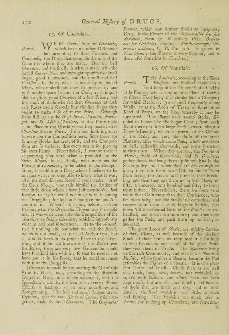 15. Of Chocolate. WE fell feveral Sorts of Chocolate, which have no other Difference but according to their Fincnefs and Goodnefs, the Drugs that compofe them, and the Countries where they are made. But the beft Chocolate, and the fineft, is what is made with the largeft Carack Nut, and wrought up with the fineft Sugar, good Cinnamon, and the pu reft and beft Vanillas : In fhort, what is made by an honeft Man, who underftands how to prepare it, and will neither fpare Labour nor Coft ; it is impof- fible to afford good Chocolate at a low Price ; and the moft of thofe who fell their Chocolate at fuch cafy Rates could fcarcely buy the fine Sugar they ought to make Ufe of at the Price. Although fome {till cry up the IVeJl-India, Spanijh, Portu¬ gal, and St. Malo's Chocolate, at this Time there is no Place in the World where they make better Chocolate than at Paris. I did not think it proper to give you the Compofition here, fince there are fo many Books that treat of it, and the Compoft- tions are fo various, that every one is for pleating his own Fancy. Neverthelefs, I cannot forbear acquainting you with what is propofed by the Sieur Blegny, in his Book, who mentions the Flower of Orejeuclas, to be added to the Compo¬ fition, becaufe it is a Drug which I believe to be imaginary, as not being able to know what it was, after the moft diligent Search I could make. And the Sieur Blegny, who calls himfelf the Author of that little Book which I have juft mention’d, had Reafon to fay he could not meet with it among the Druggifts ; for he could not give me any Ac¬ count of it. When I afk’d him, before a certain Perfon, what the Orejevalla Flower was ? he told me, it was what went into the Compofition of the American or Indian Chocolate, which I fuppofe was what he had read fomewhere. As to the Achiotl, that is nothing elfe but what we call the Rocou, which is not made, as the faid Author fays, but as it is fet forth in its proper Place in this Trea- tife ; and if he had known that the Achiotl was the Rccou, there are very few Grocers but could have furnifh’d him with it •, fo that he needed not have put it in his Book, that he could not meet with it at the Druggifts. [Chocolate is made by attenuating the Oil of this Fruit by Heat ; and, according to the different Degree of Heat, ufed in the making it, and the Spices’mix’d with it, it is feen to have very different Effedfs in heating, or in only nouriftiing and {Lengthening. The beft and niceft Judges are of Opinion, that the two Kinds of Cacao, mix’d to¬ gether, make the fineft Chocolate. The Orejeuclas Flower, which our Author thinks an imaginary Drug, is the Flower of the Xochinacajlhe feu for Auricula:, Hern. 30. R. Hift. 2. 1671. Orejeu¬ clas feu Orichelas, Hughes. FruStus ohlongus cin- craccus acidulus, C. B. Pin. 406. It grows in New Spain ; the Flower is very fragrant, and is there ufed fometims in Chocolate.] 16. Of VaniliaV. rT~ HE Far,ilia’s, according to the Sieur Pomet. Rouffeau, are Pods of about half a Foot long, of the Thicknefs of a Child’s little Finger, which hang upon a Plant of twelve or fifteen Foot high, that climbs like a Creeper ; for which Reafon it grows moft frequently along Walls, or at the Roots of Trees, or fome other Kind of Props, or the like, whereby it may be fupported. The Plants have round Stalks, dif- pofed in Knots like the Sugar Cane ; from each Knot there put forth large thick Leaves, about a Finger’s Length, which are green, of the Colour of the Stalk, and very like thofe of the great Plantane, after which come Pods, which are green at firft, yellowifti afterwards, and grow browner as they ripen. When they are ripe, the People of Mexico, thofe of Guatimala, and St. Domingo, gather them, and hang them up by one End in the Shade to dry, and when they are dry enough to keep, they rub them with Oil, to hinder them from drying too much, and prevent their break¬ ing, and then they put them up in little Bags, of fifty, a hundred, or a hundred and fifty, to bring them hither. Neverthelefs, there are fome who value their Gain more than their Confcience, who let them hang upon the Stalks ’till over-ripe, and receive from them a black fragrant Balfam, that flows ’till the efiential Parts of the Vanilla are ex- haufted, and it can run no more ; and then thev gather the Pods, and pack them up for Sale, as afore faid. The great Lords of Mexico are mighty Lovers of thefe Plants, as well becaufe of the pleafant Smell of their Fruit, as they mix it plentifully in their Chololate, as becaufe of the great Profit they yield them in Trade. The Spaniards bring us this rich Commodity, and give it the Name of Vanilla, which fignifics a Sheath, becaufe the Pod refembles the Figure of a Sheath. It is of a plea¬ fant Tafte and Smell. Chufe fuch as are well fed, thick, long, new, heavy, not wrinkled, or rubb’d with Balfam, and which have not been kept moift, but are of a good Smell ; and beware of thofe that are fmall and dry, and of little Smell ; the Seed which is very little, is black and fhining. The Vanilla’s are much ufed in France for making up Chocolate, and fometimes to