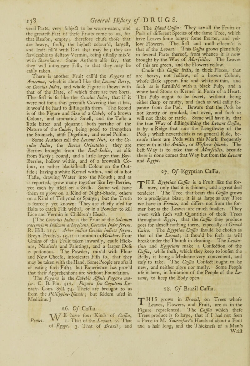 veral Parts, ver y fubject to be worm-eaten, and the greateft Part of thefe Fruits come to us, for that Reafon, empty ; therefore chufe thofe that are heavy, frefh, the higheft colour’d, largeft, and leaft fill’d with Dirt that may be ; they are ferviceable to deftrov Vermin, being ufually mix’d with Stavefacre. Some Authors alfo fay, that they will intoxicate Fifh, fo that they may be eafily taken. There is another Fruit call’d the Fa gara of Avicenna, which is almoft like the Levant Berry, or Coculus Indus, and whofe Figure is fhewn with that of the Date, of which there are two Sorts. The firfl: is fo like the Coculus Indus, that if it were not for a thin greenifh Covering that it has, it wou’d be hard to diftinguifh them. The fécond is of the Figure and Size of a Cubeb, of a brown Colour, and aromatick Smell, and the Tafte a little bitter and piquant ; both partake of the Nature of the Cubehs, being good to {Lengthen the Stomach, aflift Digeftion, and expel Poifon. Some Authors call the Levant Nut, or the Co¬ culus Indus, the Baccce Orientales ; they are Berries brought from the Eajl-Indies, as alfo from Turky ; round, and a little larger than Bay- Berries, hollow within, and of a brownifh Co¬ lour, or rather blackifh-afh Colour on the Out- fide ; having a white Kernel within, and of a hot Tafte, drawing Water into the Mouth ; and as is reported, grow many together like Ivy-Berries, yet each by itfelf on a Stalk. Some will have them to grow on a Kind of Night-Shade, others on a Kind of Tithymal or Spurge 3 but the Truth is fcarcely yet known : They are chiefly ufed for Baits to catch Fifh withal, or in a Powder to kill Lice and Vermin in Children’s Heads. [The Cccculus Indus is the Fruit of the Solanum racemofum Indicum arborefeens, Cocculos Indos ferens. JL Hift. 115. Arbor indica Coculos indices ferens. Breyn. Prodr. 2. ig. it is common in Malabar. Four Grains of this Fruit taken inwardly, caufe Hick- ups, Naufea’s and Paintings, and a larger Dofe is poifonous. The Powder, mix’d with Flour and New Cheefe, intoxicates Fifh fo, that they may be taken with the Hand. SomePeople are afraid of eating fuch Fifh ; but Experience has prov’d that their Apprehenfions are without Foundation. The Fagara is the Cubebis Affitiis Fagara ma¬ jor. C. B. Pin. 412. Fagara feu Cayutona Lu- zonis. Com. Syll. 74. Thefe are brought to us from the Philippine-Ifands 3 but feldom ufed in Medicine.] 2 6. Of Caflia. \]\7 E have four Kinds of Cafia, Pcmct. » * i. That of the Levant. 2. That of Egypt. 3. That of Brazil 3 and 4. The I/land Cafia : They are all the Fruits or Pods of different Species of the fame Tree, which have Leaves fome longer fomc fhorter, and yel¬ low Flowers. The firfl: and mod efteem’d is that of the Levant. This Cafia grows plentifully in feveral Parts thereof, from whence it is now brought by the Way of Marfeilles. The Leaves of this are green, and the Flowers yellow. Chufe this Cafia frefh, in thick Pieces, that are heavy, not hollow, of a brown Colour, whofe Bark appears fine and white within, and fuch as is furnifh’d with a black Pulp, and a white hard Stone or Kernel in Form of a Heart. This Pulp ought to be fweet, without being either {harp or mufty, and fuch as will eafily fe- parate from the Pod. Beware that the Pods be not knotty or crooked, but even, and fuch as will not {hake or rattle. Some will have it, that the true Way of diftinguifhing the Levant Cafia, is by a Ridge that runs tire Lengthway of the Pods ; which neverthelefs is no general Rule, be- caufe there are Pods with this Mark frequently met with in the Antilles, or JVefern-lfands. The beft Way is to take that of Marfeilles, becaufe there is none comes that Way but from the Levant and Egypt. 27. Of Egyptian Caflia. TH E Egyptian Cafia is a Fruit like the for¬ mer, only that it is thinner, and a great deal tenderer. The Tree that bears this Cafia grows to a prodigious Size ; it is as large as any Tree we have in France, and differs not from the for¬ mer but as the Leaves are much fmaller. They meet with fuch vaft Quantities of thefe Trees throughout Egypt, that the Cafia they produce goes for almoft nothing there, efpecially at Grand Cairo. The Egyptian Cafia fhould be chofen as that of the Levant ; it {hou’d be fuch as will break under the Thumb in cleaning. The Levan¬ tines and Egyptians make a Confection of the Cafia, while frefh, which they keep to loofen the Belly, it being a Medicine very convenient, and eafy to take. The Cafia Confect ought to be new, and neither aigre nor mufty. Some People ufe it here, in Imitation of the People of the Le¬ vant, to keep the Body open. 28. Of Brazil Caflia. HP HIS grows in Brazil, on Trees whofe *• Leaves, Flowers, and Fruit, are as in the Figure reprefented. The Cafia which thefe Trees produce is fo large, that if I had not feen a Piece in M. Tournefart’s Hands of about a Foot and a half long, and the Thicknefs of a Man’s Wrift