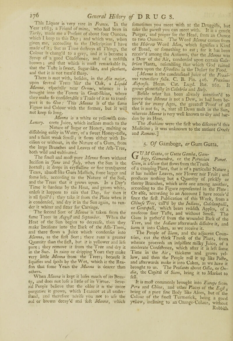 *7^ General Hi/lory r This Liquor is Very rare in France. In the Year 1683, a Friend of mine, who had been in Turfy, made me a Prefent of about four Ounces, which I keep to this Day ; and which was, when given me, according to the Defcription I have made of it ; but as Time deftroys all Things, the Colour is chang’d to a grey, and it is become a Syrup of a good Confidence, and of a reddifh brown ; and that which is mod remarkable is, that the Tade is fv/eet, Sugar-like, and pleafant, and that it is not turn’d fharp. There is met with, befides, in the Jfia major, upon feveral Trees like the Oak, a Liquid Manna, efpecially near Or mm, whence it is brought into the Towns in Goat-Skins, where they make fo confiderable a Trade of it as to tranf- port it to Goa : This Manna is of the fame Figure and Colour with the former, but it will not keep fo long. Manna is a white or yellowifh con- Lemery. crete Juice, which inclines much to the Nature of Sugar or Honey, melting or didolving eadly in Water, of a fweet Honey-tade, and a faint weak Smell ; it flows either with In- cifion or without, in the Nature of a Gum, from the large Branches and Leaves of the Afh-Tree, both wild and cultivated. The fined and mod pure Alanna flows without Incifion in June and July, when the Sun is the hotted 5 it drops in crydalline or fine tranfparent Tears, almod like Gum Madich, feme larger and fome lefs, according to the Nature of the Soil, and the Trees that it grows upon. In a Day’s Time it hardens by the Heat, and grotvs white, unlefs it happens to rain that Day, for then it is all fpoil’d ; they take it from the Place when it is condenfed, and dry it in the Sun again, to ren¬ der it whiter and fitter for Carriage. The fécond Sort of Adanna is taken from the fame Trees in AuguJl and September. When the Heat of the Sun begins to decreafe, then they .make Incifions into the Bark of the Afh-Trees, and there flows a Juice which condenfes into Alanna, as the fird Sort ; there runs a greater Quantity than the fird, but it is yellower and lefs pure ; they remove it from the Tree and dry it in the Sun. In rainy or dripping Years they make very little Manna from the Trees; becaufe it liquifies and fpoils by the Wet, which is the Rea- fon that fome Years the Manna is dearer than others. When Alanna is kept it lofes much of its Beau¬ ty, and does not lofe a little of its Virtue. Seve¬ ral People believe that the older it is the more purgative it grows, which I cannot at all under¬ hand, and therefore advife you not to ufe the red or brown decay’d and foft Manna, which of D R U G S. fometimes you meet with at the Druggids, but take the pured you can meet with. It is a gentle Purger, and proper for the Head, from an Ounce to two Ounces. The Word Manna comes from the Hebrew Word Man, which fignifies a Kind of Bread, or fomething to eat ; for it has been receiv’d among the Antients, that the Manna was a Dew of the Air, condenfed upon certain Cala¬ brian Plants, refembling that which God rained down upon the Ifraelites in the Defart for Food. . [Mama is the condenfated Juice of the Fraxi- nus rotundiore folio. C. B. Pin. 416. Fraxinus Alepsnfis. Herm. Cat. Lugd. Bat. 261. It grows plentifully in Calabria and Italy. Befide what has been already mention’d to prove that Manna is not a Dew, as had been be¬ liev’d for many Ages, the greated Proof of all that is not fo, is, that all Dews melt in the Sun, whereas Manna is very well known to dry and har¬ den by its Heat. The Arabians were the fird who difeover’d this Medicine ; it was unknown to the antient Greeks and Romans. J 5. Of Gamboge, or Gum Gutta. U M Gutta, or Gutta Gamba, Gam¬ boge, Gamandra, or the Peruvian Pomet. Gum, is a Gum that flows from theTrunk of a creeping Plant, that is of a particular Nature ; it has neither Leaves, nor Flower nor Fruit ; and produces nothing but a Quantity of prickly or thorny Branches, which arife one among another, according to the Figure reprefented in the Plate : Or elfe, according to an Account I have receiv’d fince the fird Publication of this Work, from a Chinefe Tree, call’d by tire Indians, Codelampulli, or Cantopuli, which bears reddifh Apples, of a naufeous four Tade, and without Smell. The Gum is gather’d from the wounded Bark of the Tree, and the Indians afterwards diffolve it, and form it into Cakes, as we receive it. The People of Siam, and the adjacent Coun¬ tries, cut the thick Trunk of the Plant, from whence proceeds an infpiflate milky Juice, of a moderate Confidence, which after it is left fome Time in the Air, thickens and grows yel¬ low, and then the People roll it up like Pafle, and afterwards make it into Cakes, as we have it brought to us. The Peafants about Odia, or On- dia, the Capital of Siam, bring it to Market to fell. It is mod commonly brought into Europe from Peru and China, and other Places of the Eajl ; being of a pure fine Body like Aloes, but of the Colour of the fined Turmerick, being a goed. yellow, inclining to an Orange-Colour, without Kubbifh.