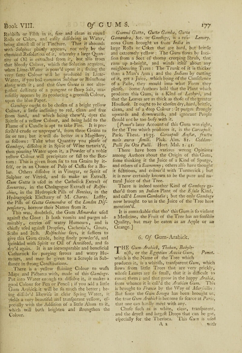 Rebbiih or Filth in. it, fine and clean in round Rolls or Cakes, and effily diffolving in Water, being almoft all of it Tin&ure. That it abounds with Sulphur plainly appears, not only by the chyrhical Kefolution of it, whereby a large Quan¬ tity of Oil is extracted from it, but alfo from that bloody Colour, which the Solution acquires, when Lime-Water is pour’d upon it ; feeing the very fame Colour will be produced in Lime- Water, if you boil common Sulphur or Bffmftone along with it and that Gum Gutta is not alto¬ gether deftitute of a pungent or fharp Salt, ma- nifeftly appears by its producing a greenifh Colour, upon the blue Paper. Gamboge ought to be chofen of a bright yellow Colour, a little inclining to red, dean and free from Sand, and which being chew’d, dyes the Spittle of a yellow Colour, and being held to the Flame of a Candle is apt to take Fire. It is pre- ferib’d crude or unprepar’d, from three Grains to fix or ten ; but it will do better in a Magiftery, as follows: Take what Quantity you pleafe of Gamboge, diOolve it in Spirit of Wine tartariz’d, then pouring Water upon it, a Powder of a noble yellow Colour will precipitate or fall to the Bot¬ tom : This is given from fix to ten Grains by it- felf, or in an Ounce of Pulp of Caffia for a Bo¬ lus. Others dilTolve it in Vinegar, or Spirit of Sulphur or Vitriol, and fo make an Extra#. Gum Gutta is ufed in the Catholick Ex trad of Senncrtus, in the Cholagogue Extra# of Rolfin- cbtusy in the Hydropick Pills of Bontius, in the Hydragogick Eleduary of M. Charas. Laftly, the Pills of Gutta Gamandra of the London Dif- penfatory, borrow their Names from it. This was, doubtlefs, the Gum Monardus ufed againft the Gout : It both vomits and purges ad¬ mirably, carries off watry Humours, and is chiefly ufed againft Dropfies, Cachexia’s, Gouts, Scabs and Itch. Rolfmchius fays, it fuffices to give this Gum crude, being finely powder’d, and fprinkled with Spirit or Oil of Annifeed, and fo dry’d again. It is an incomparable and beneficial Cathartick for purging ferous and watry Hu¬ mours, and may be given to a Scruple in Sub- ftance in ftrong Conftitutions, There is a yellow ftaining Colour to v/afh Maps and Pidurcs with, made of this Gamboge. Put into Water enough to diffolve it, it makes a good Colour for Pen or Pencil ; if you add a little Gum Arabick.it will be fo much the better; be¬ ing diffolv’d likevvife in clear Spiing Water, it yields a very beautiful and tranfparant yellow, ef- pecially with the Addition of a little Alum to it, which will both brighten and ftrengthen the Colour. Guttimî Gutta., Gutta Gamba, Gufta Gamandra, See. or Gamboge, is a refi- Lemery. nous Gum brought us from India rn large Rolls or Cakes that are hard, but brittle and extremely yellow : The Gum flows by Inci- fion from a Sort of thorny creeping Shrub, that runs up a-height, and winds itfelf about any neighbouring Trees : The Trunk of it is thicker than a Man’s Arm ; and the Indians by cutting of it, get a Juice, which being of the Confiftence of a Pufte, they mould into what Form they pleafe. Some Authors hold that the Plant which produces this Gum, is a Kind of Lathyri, and that the Leaves are as thick as thofe of the greater Houfleek. It ought to be chofen dry, hard, brittle, dean, and of a deep Colour : It purges ftrongly upwards and downwards, and ignorant People Ihould not be too bufy with it. [Pomet's later Account of this Gum was right, for the Tree which produces it, is the Carcapv.lt. Park. Theat. 1635. Carcapuli Acojlœ, fruSht male aureo Jimili. Pluk. Aim. 81. Coddam- Pulli feu Ota Pulli. Hort. Mai. 1. 41. There have been -various wrong Opinions among Authors about the Origin of this Gum, fome thinking it the Juice of a Kind of Spurge, and others of a Scammony ; others alfo have thought it fi#itious, and colour’d with Turmerick ; but it is now certainly known to be the pure and na¬ tural Juice of that Tree. There is indeed another Kind of Gamboge ga¬ ther’d from an Indian Plant of the Efula Kind, and call’d Lonam Cambodia ; but the only Gamboge now brought to us is the Juice of the Tree here mention’d. It is remarkable that tho’ this Gum is fo violent a Medicine, the Fruit of the Tree has no fenfible Quality, but may be eaten as an Apple or a» Orange.] 6. Of Gum-Arabick. HE Gum-Arabick, Theban, Babylo- nijh, or the Egyptian Acacia Gum, Pomet. which is the Name of the Tree which produces it, is a whitifti, tranfparent Gum, which flows from little Trees that are very pricklv, whofe Leaves are fo final), that it is difficult to count them ; and that grow in the happy Arabia, from whence it is call’d the Arabian Gum. This is brought to France by the Way of Mar fell les : But fince the Gum Senega has been brought us, the true Gum Arabick is become fo fcarce at Paris, that one can hardly meet with any. Chufe fuch as is white, clear, tranfparent, and the dryeft and largeft Drops that can be got, efpecially for the Theriaca. This Gun is ufed A a witlr