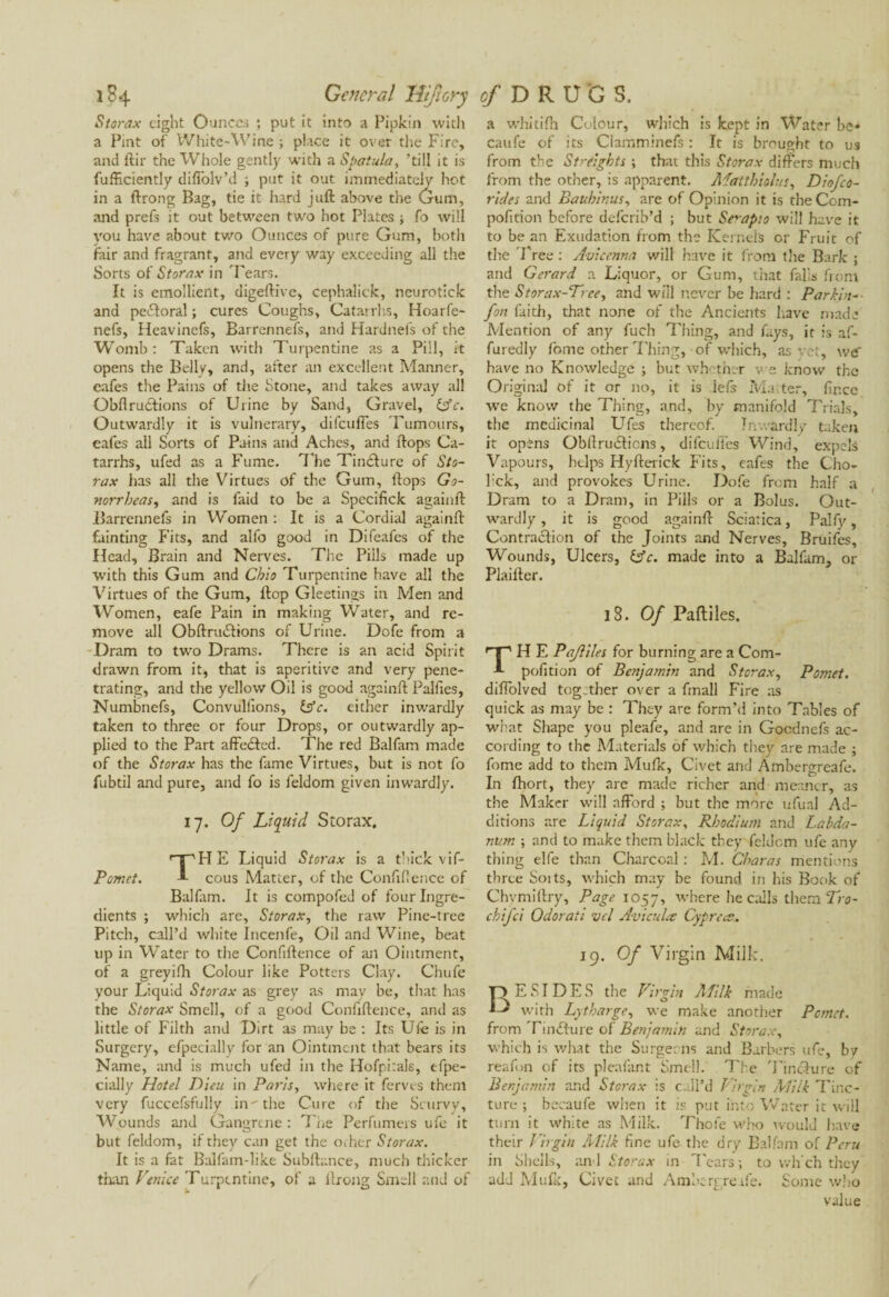 Storax eight Ounces ; put it into a Pipkin with a Pint of White-Wine ; place it over the Fire, and ftir the Whole gently with a Spatula, till it is fufFciently difTolv’d ; put it out immediately hot in a ftrong Bag, tie it hard juft above the Gum, and prefs it out between two hot Plates -, fo will you have about two Ounces of pure Gum, both fair and fragrant, and every way exceeding all the Sorts of Storax in Tears. It is emollient, digeftive, cephalick, neurotick and pectoral ; cures Coughs, Catarrhs, Hoarfe- nefs, Heavinefs, Barrennefs, and Hardnefs of the Womb: Taken with Turpentine as a Pill, it opens the Belly, and, after an excellent Manner, eafes the Pains of the Stone, and takes away all Obfl ructions of Urine by Sand, Gravel, £sY. Outwardly it is vulnerary, difeufies Tumours, eafes all Sorts of Pains and Aches, and ftops Ca¬ tarrhs, ufed as a Fume. The Tindture of Sto¬ rax has all the Virtues of the Gum, ftops Go¬ norrheas,, and is faid to be a Specifick againft Barrennefs in Women : It is a Cordial againft fainting Fits, and alfo good in Difeafes of the Head, Brain and Nerves. The Pills made up with this Gum and Ohio Turpentine have all the Virtues of the Gum, ftop Gleetings in Men and Women, eafe Pain in making Water, and re¬ move all Obftrudtions of Urine. Dofe from a Dram to two Drams. There is an acid Spirit drawn from it, that is aperitive and very pene¬ trating, and the yellow Oil is good againft Palfies, Numbnefs, Convulfions, (Ac. either inwardly taken to three or four Drops, or outwardly ap¬ plied to the Part affedted. The red Balfam made of the Storax has the fame Virtues, but is not fo fubtil and pure, and fo is feldom given inwardly. 17. Of Liquid Storax. TH E Liquid Storax is a thick vif- cous Matter, of the Confiftence of Balfam. It is compofed of four Ingre¬ dients ; which are, Storax, the raw Pine-tree Pitch, call’d white Incenfe, Oil and Wine, beat up in Water to the Confiftence of ail Ointment, of a greyifh Colour like Potters Clay. Chufe your Liquid Storax as grey as may be, that has the Storax Smell, of a good Confiftence, and as little of Filth and Dirt as may be : Its Ule is in Surgery, efpecially for an Ointment that bears its Name, and is much ufed in the Hofpirals, efpe¬ cially Hotel Dieu in Paris, where it ferns them very fuccefsfully in^the Cure of the Scurvy, Wounds and Gangrene: The Perfumers ufe it but feldom, if they can get the ocher Storax. It is a fat Balfam-like Subftance, much thicker than Venice Turpentine, of a ftrong Smell and of a whitifh Colour, which is kept in Water be^ caufe of its Clamminefs : It is brought to us from the Sfreights ; that this Storax differs much from the other, is apparent. Matthiolus, Diofco¬ rides and Bauhinus, are of Opinion it is the Com- pofition before deferib’d ; but Se'-apio will have it to be an Exudation from the Kernels or Fruit of the Tree : Avicenna will have it from the Bark ; and Gerard a Liquor, or Gum, that falls from the Storax-Vrce, and will never be hard : Parkin- jon faith, that none of the Ancients have made Mention of any fuch Thing, and fays, it is af- furedly fome other Thing, of which, as yet, we' have no Knowledge ; but whether we know the Original of it or no, it is lefs Matter, fir.ee wTe know the Thing, and, by manifold Trials, the medicinal Ufes thereof. Inwardly taken it opèns Obfiruéticns, difeufies Wind, expels Vapours, helps Hyfterick Fits, eafes the Cho- l:ck, and provokes Urine. Dofe from half a Dram to a Dram, in Pills or a Bolus. Out¬ wardly , it is good againft Sciatica, Palfy, Contraction of the Joints and Nerves, Bruifés, Wounds, Ulcers, lAc. made into a Balfam. or Plaifter. 18. Of Paftiles. H E Pajliles for burning are a Com- pofition of Benjamin and Storax, Pomet. diffolved together over a fmall Fire as quick as may be : They are form’d into Tables of what Shape you pleafe, and are in Gocdnefs ac¬ cording to the Materials of which they are made ; fome add to them Mufic, Civet and Âmbergreafe. In fhort, they are made richer and meaner, as the Maker will afford ; but the more ufual Ad¬ ditions are Liquid Storax, Rhodium and Labda- nitm ; and to make them black they feldom ufe any thing elfe than Charcoal : M. Charas mentions three Soits, which may be found in his Book of Chvmiftry, Page 1057, where he calls them Tro- chifci Odoraii vel Aviculce Cypreee. 19. Of Virgin Milk. ESI DES the Virgin Alilk made with Lytharge, we make another Pomet. from Tm(fture of Benjamin and Storax, which is what the Surgeons and Barbers ufe, by reafon of its pleafant Smell. The Tincture of Benjamin and Storax is call’d Virgin Milk Tinc¬ ture ; becaufe when it is put into Water it will turn it white as Milk. Thole who would have their Virgin Milk fine ufe the dry Balfam of Peru in Shells, and Storax in Tears ; to vvh’ch they add Mufic, Civet and Ambergreafe. Some who value