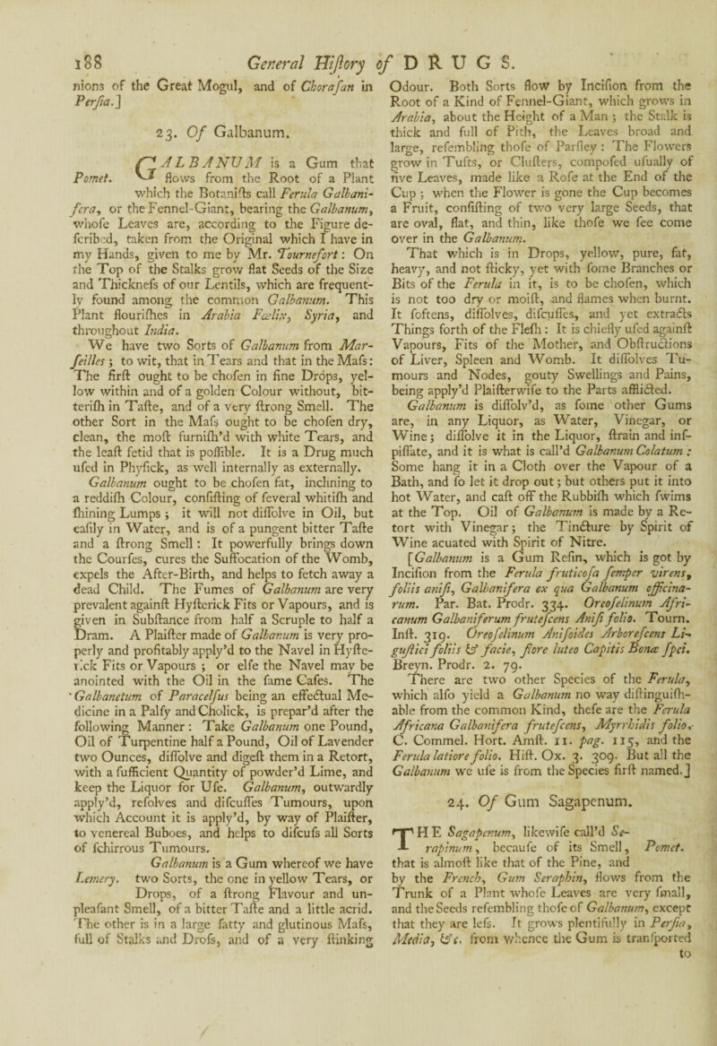 nions of the Great Mogul, and of Chora fan in Perfta. ] 2 3. Of Galbanum. GALBA NU M is a Gum that flows from the Root of a Plant which the Botanifts call Ferula Galbani- fcra, or the Fennel-Giant, bearing the Galbanum, whofe Leaves are, according to the Figure de- fcribed, taken from the Original which I have in my Hands, given to me by Mr. Fournefort : On the Top of the Stalks grow flat Seeds of the Size and Thicknefs of our Lentils, which are frequent¬ ly found among the common Galbanum. This Plant flourifhes in Arabia Fcelix> Syria, and throughout India. We have two Sorts of Galbanum from Mar- feilles ; to wit, that in Tears and that in the Mafs: The firft ought to be chofen in fine Drops, yel¬ low within and of a golden Colour without, bit- terifh in Tafte, and of a very ftrong Smell. The other Sort in the Mafs ought to be chofen dry, clean, the moft furnifli’d with white Tears, and the leaft fetid that is poffible. It is a Drug much ufed in Phyfick, as well internally as externally. Galbanum ought to be chofen fat, inclining to a reddifh Colour, confifting of feveral whitifh and Ihining Lumps ; it will not diflolve in Oil, but eafily in Water, and is of a pungent bitter Tafte and a ftrong Smell : It powerfully brings down the Courfes, cures the Suffocation of the Womb, expels the After-Birth, and helps to fetch away a dead Child. The Fumes of Galbanum are very prevalent againft Hyfterick Fits or Vapours, and is Îiven in Subftance from half a Scruple to half a )ram. A Plaifter made of Galbanum is very pro¬ perly and profitably apply’d to the Navel in Hyfte- t'.ck Fits or Vapours ; or elfe the Navel may be anointed with the Oil in the fame Cafes. The v Galbanetum of Paracelfus being an effectual Me¬ dicine in a Palfy and Cholick, is prepar’d after the following Manner : Take Galbanum one Pound, Oil of Turpentine half a Pound, Oil of Lavender two Ounces, diflolve and digeft them in a Retort, with a fufficient Quantity of powder’d Lime, and keep the Liquor for Ufe. Galbanum, outwardly apply’d, refolves and difeufles Tumours, upon which Account it is apply’d, by way of Plaifter, to venereal Buboes, and helps to difeufs all Sorts of fchirrous Tumours. Galbanum is a Gum whereof we have Lemery. two Sorts, the one in yellow Tears, or Drops, of a ftrong Flavour and un- pleafant Smell, of a bitter Tafte and a little acrid. The other is in a large fatty and glutinous Mafs, full of Stalks and Drofs, and of a very {linking Odour. Both Sorts flow by Incifion from the Root of a Kind of Fennel-Giant, which grows in Arabia, about the Height of a Man ; the Stalk is thick and full of Pith, the Leaves broad and large, refembling thofe of Parfley : The Flowers grow in Tufts, or Clufters, compofed ufually of five Leaves, made like a Rofe at the End of the Cup ; when the Flower is gone the Cup becomes a Fruit, confifting of two very large Seeds, that are oval, flat, and thin, like thofe we fee come over in the Galbanum. That which is in Drops, yellow, pure, fat, heavy, and not fticky, yet with fome Branches or Bits of the Ferula in it, is to be chofen, which is not too dry or moift, and flames when burnt. It foftens, diflolves, difeufles, and yet extradas Things forth of the Flefh : It is chiefly ufed againft Vapours, Fits of the Mother, and Obftrudfions of Liver, Spleen and Womb. It diflolves Tu¬ mours and Nodes, gouty Swellings and Pains, being apply’d Plaifterwife to the Parts afflidled. Galbanum is diflolv’d, as fome other Gums are, in any Liquor, as Water, Vinegar, or Wine; diflolve it in the Liquor, ftrain and inf- piflate, and it is what is call’d Galbanum Colatum : Some hang it in a Cloth over the Vapour of a Bath, and fo let it drop out ; but others put it into hot Water, and caff off the Rubbifh which fwims at the Top. Oil of Galbanum is made by a Re¬ tort with Vinegar ; the Tindlure by Spirit of Wine acuated with Spirit of Nitre. [Galbanum is a Gum Refin, which is got by Incifion from the Ferula fruticofa femper Virens, foliis anift, Galbanifera ex qua Galbanum ojfcina- rum. Par. Bat. Prodr. 334. Orcofelinum Afri- canum Galbaniferumfrutefeens Anifi folio. Toum. Inft. 319. Oreofelinum Anifoides Arborefcent Li- gujlici foliis iff facie, fore luteo Capitis Bona fpei. Breyn. Prodr. 2. 79. There are two other Species of the Ferula, which alfo yield a Galbanum no way diftinguifh- able from the common Kind, thefe are the Ferula Africana Galbanifera frutefeens, Myrrhidis folio.- C. Commel. Hort. Amft. 11. pag. 115, and the Ferula latiore folio. Hift. Ox. 3. 309. But all the Galbanum we ufe is from the Species firft named.] 24. Of Gum Sagapenum. H E Sagapenum, likewife call’d Sc¬ rap inum , becaufe of its Smell, Pomet. that is almoft like that of the Pine, and by the French, Gu?n Séraphin, flows from the Trunk of a Plant whofe Leaves are very final], and the Seeds refembling thofe of Galbanum, except that they are lefs. It grows plentifully in Per fa. Media, iff'e. from y/hence the Gum is tranfported to