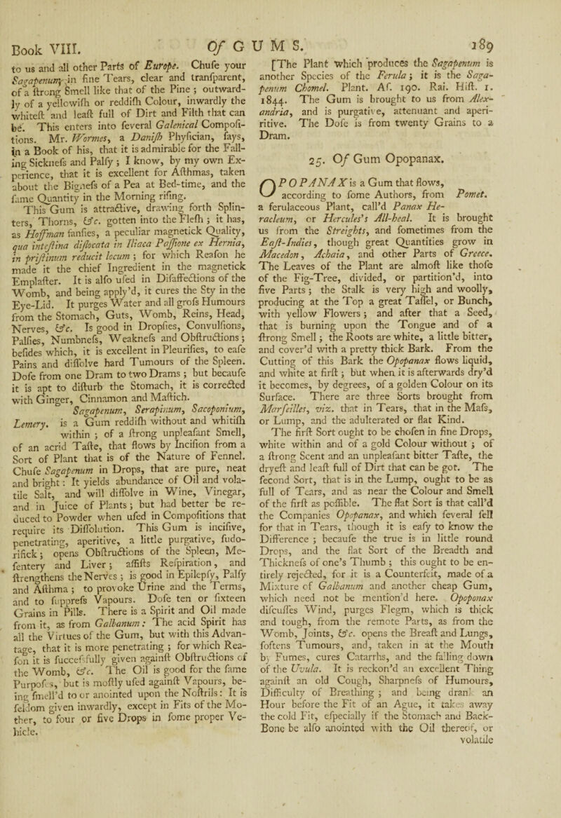 to us and ali other Parts of Europe. Chufe your Sagapenunyi'm fine Tears, clear and tranfparent, of a Prong Smell like that of the Pine ; outward¬ ly of a y elle with or reddifh Colour, inwardly the whiteft and leap full of Dirt and Filth that can be. This enters into feveral Galenical Compofi- tions. Mr. Wormes, a Danijh Phyfician, fays, in a Book of his, that it is admirable for the Fall¬ ing Sicknefs and Palfy ; I know, by my own Ex¬ perience, that it is excellent for Afthmas, taken about the Bignefs of a Pea at Bed-time, and the fame Quantity in the Morning riling. This Gum is attra&ive, drawing forth Splin¬ ters, Thorns, £sV. gotten into the Flefh ; it has, as Hoffman fanfies, a peculiar magnetick Quality, qua intejhna difocata in Iliaca Pajfone ex Heinia, in prijlinum reducit locum ; for which Reafon he made it the chief Ingredient in the magnetick Emplafter. It is alfo ufed in Difaffedions of the Womb, and being apply’d, it cures the Sty in the Eye-Lid. It purges Water and all grofs Humours from the Stomach, Guts, Womb, Reins, Head, Nerves, &c. Is good in Dropfies, Convulfions, Palfies,5 Numbnefs, Weaknefs and ObPrudions ; befides which, it is excellent in Pleurifies, to eafe Pains and diffolve hard Tumours of the Spleen. Dofe from one Dram to two Drams ; but becaufe it is apt to diPurb the Stomach, it is correded with Ginger, Cinnamon and Mdlich. Sagapcnum, Serapir.um, Sacoponium, Lemery. is a Gum reddifh without and whitifh within ; of a Prong unpleafant Smell, of an acrid Tape, that flows by Incifion from a Sort of Plant that is of the Nature of Fennel. Chufe Sagapcnum in Drops, that are pure, neat and bright : It yields abundance of Oil and vola¬ tile Salt, and will diffolve in Wine, Vinegar, and in Juice of Plants ; but had better be re¬ duced to Powder when ufed in Compofitions that require its Diffolution. This Gum is incifive, penetrating, aperitive, a little purgative, fudo- nfick; opens ObPrudions of the Spleen, Me- fentery and Liver , afliPs Reipiration, and Prengthens the Nerves ; is good in Epilepfy, Palfy and Âflhma ; to provoke Urine and the Terms, and to fupprefs Vapours. Dofe ten or Sixteen Grains in Pills. There is a Spirit and Oil made from it, as from Galbanum : The acid Spirit has all the Virtues of the Gum, but with this Advan¬ tage, that it is more penetrating ; for which Rea¬ fon it is fuccefsfuliy given againP Obffrudions of the Womb, fcfc. The Oil is good for the Same Purpofes, but is mofily ufed againP Vapours, be¬ ing fmell’d to or anointed upon the NoPrils : It is Seldom given inwardly, except in Fits of the Mo¬ ther, to four or five Drops in Some proper Ve¬ hicle. [The Plant xvhich produces the Sagapcnum is another Species of the Ferula ; it is the Saga- penum Chomel. Plant. AS. igo. Rai. HiP. i. 1844. The Gum is brought to us from Alex- andria, and is purgative, atténuant and aperi- ritive. The Dofe is from twenty Grains to a Dram. 25. Of Gum Opopanax. P 0 PANAX is a Gum that flows, according to fome Authors, from Pomet. a ferulaceous Plant, call’d Panax He- racleum, or Hercules's All-heal. It is brought us from the Sfreights, and Sometimes from the Eajl-Indies, though great Quantities grow in Macedon, Achaia, and other Parts of Greece. The Leaves of the Plant are almoP like thofe of the Fig-Tree, divided, or partition’d, into five Parts ; the Stalk is very high and woolly, producing at the Top a great Taffel, or Bunch, with yellow Flowers ; and after that a Seed, that is burning upon the Tongue and of a Prong Smell ; the Roots are white, a little bitter, and cover’d with a pretty thick Bark. From the Cutting of this Bark the Opopanax flows liquid, and white at firP ; but when it is afterwards dry’d it becomes, by degrees, of a golden Colour on its Surface. There are three Sorts brought from Marfcilles, viz. that in Tears, that in the Mafs, or Lump, and the adulterated or flat Kind. The firP Sort ought to be chofen in fine Drops, white within and of a gold Colour without ; of a Prong Scent and an unpleafant bitter Tape, the dryeP and leap full of Dirt that can be got. The Second Sort, that is in the Lump, ought to be as full of Tears, and as near the Colour and Smell of the firP as pcflible. The flat Sort is that call’d the Companies Opopanax, and which feveral fell for that in Tears, though it is eafy to know the Difference ; becaufe the true is in little round Drops, and the flat Sort of the Breadth and Thicknefs of one’s Thumb ; this ought to be en¬ tirely rejeded, for it is a Counterfeit, made of a Mixture of Galbanum and another cheap Gum, which need not be mention’d here. Opoponax difcuPes Wind, purges Flegm, which is thick and tough, from the remote Parts, as from the Womb, Joints, &c. opens the BreaP and Lungs, foftens Tumours, and, taken in at the Mouth b) Fumes, cures Catarrhs, and the falling down of the Uvula. It is reckon’d an excellent Thing againP an old Cough, Sharpnefs of Humours, Difficulty of Breathing ; and being dranl an Hour before the Fit of an Ague, it takes away the cold P it, efpecially if the Stomach and Back- Bone be alfo anointed with the Oil thereof, or volatile