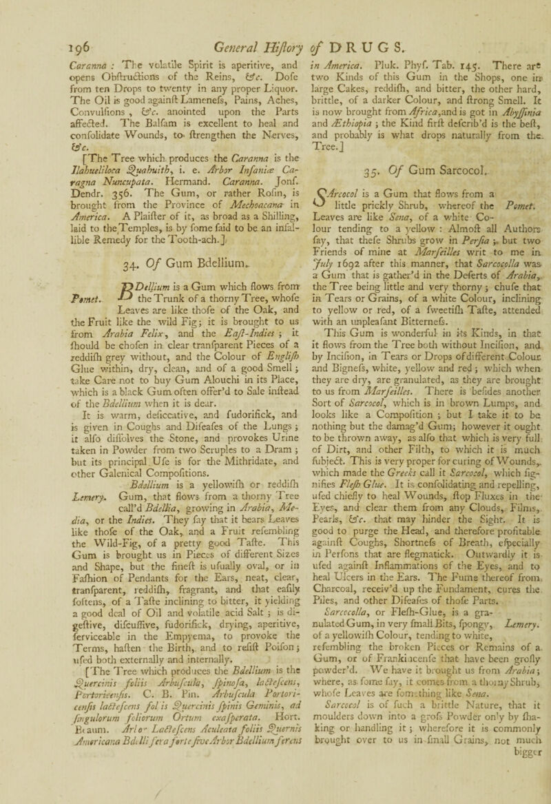Caranna : The volatile Spirit is aperitive, and opens Obftrudlions of the Reins, &c. Dofe from ten Drops to twenty in any proper Liquor. The Oil is good againft Lamenefs, Pains, Aches, Convulfions , &c. anointed upon the Parts affected. The Balfam is excellent to heal and confolidate Wounds, to> ftrengthen the Nerves, Ipc. [The Tree which produces the Caranna is the llahueliloca ^uahuith, i. e. Arbor Infanta; Ca- ragna Nuncupata. Hermand. Caranna. Jonf. Dendr. 356. The Gum, or rather Rofin, is brought from the Province of Mechoacana in America. A Piailler of it, as broad as a Shilling, laid to the.Temples, is by fome faid to be an infal¬ lible Remedy for the Tooth-ach.] 34. Of Gum Bdellium. TyDtllium is a Gum which flows from Ptmet. the Trunk of a thorny Tree, whofe Leaves are like thofe of the Oak, and the Fruit like the wild Fig; it is brought to us from Arabia Felix, and the Eajl-Indies ; it fhould be chofen in clear tranfparent Pieces of a reddilh grey without, and the Colour of Englifb Glue within, dry, clean, and of a good Smell ; take Care not to buy Gum Adouchi in its Place, which is a black Gum often offer’d to Sale inftead of the Bdellium when it is dear. It is warm, deflccative, and fudorifick, and is given in Coughs and Difeafes of the Lungs ; it alfo difi'olves the Stone, and provokes Urine taken in Powder from two Scruples to a Dram ; but its principal Ufe is for the Mithridate, and other Galenical Compofitions. Bdellium is a yellowifh or reddilh Lemery. Gum, that flows from a thorny Tree call’d Bdellia, growing in Arabia, Me¬ dia, or the Indies. They fay that it hears Leaves like thofe of the Oak, and a Fruit refembling the Wild-Fig, of a pretty good Talte. This Gum is brought us in Pieces of different Sizes and Shape, but the fineft is ufually oval, or in Falhion of Pendants for the Ears, neat, clear, tranfparent, reddilh, fragrant, and that eaflly foftens, of a Talte inclining to bitter, it yielding a good deal of Oil and volatile acid Salt ; is di- geftive, difeuflive, fudorifick, drying, aperitive, ferviceable in the Empyema, to provoke the Terms, halten the Birth,, and to refill Poifon; ufed both externally and internally. [The Tree which produces the Bdellium is the ffuercinis foliis Arbufeula, fpinofa, lattefcens, Pcrtorkerfs. C. B. Pin. Arbufcula Portori- etttfis laélefcens fol is §>uercinis fpinis Geminis, ad ftngulorum foliorum Ortum exafperaia. Hort. Btaum. Arlo*• Lafiefcens Aculeata foliis Qiiernis Americana Bd. Illfera fortefive Arbor Bdellium fereus in America. Pluk. Phyf. Tab. 145. There are two Kinds of this Gum in the Shops, one in» large Cakes, reddilh, and bitter, the other hard, brittle, of a darker Colour, and llrong Smell. It is now brought from Africa,znd is got in Abyffitiia and /Ethiopia ; the Kind firlt deferib’d is the bell, and probably is what drops naturally from the. Tree.] 35. Of Gum Sarcocol. Arcocol is a Gum that flows from a little prickly Shrub, whereof the Pomtt: Leaves are like Sena, of a white Co¬ lour tending to a yellow : Almofl all Authors fay, that thefe Shrubs grow in Perfia but two Friends of mine at Marfeilles writ to me in “July 1692 after this manner, that Sarcocolla was a Gum that is gather’d in the Deferts of Arabia, the Tree being little and very thorny ; chufe that in Tears or Grains, of a white Colour, inclining to yellow or red, of a fweetilh Talle, attended with an unpleafant Bitternels. This Gum is wonderful in its Kinds, in that it flows from the Tree both without Incifion, and by Incifion, in Tears or Drops of different Colour and Bignefs, white, yellow and red ; which when they are dry, are granulated, as they are brought to us from Marfeilles. There is befides another Sort of Sarcocol, which is in brown Lumps, and looks like a Compofition ; but I take it to be nothing but the damag’d Gum; however it ought to be thrown away, as alfo that which is very full of Dirt, and other Filth, to which it is much fubiedt. This is very proper for curing of Wounds,, which made the Greeks call it Sarcocol, which fig- nifies Flejh Glue. It is confolidating and repelling, ufed chiefly to heal Wounds, flop Fluxes in the Eyes, and clear them from any Clouds, Films,. Pearls, ts'e. that may hinder the Sight. It is good to purge the Head, and therefore profitable, againft Coughs, Shortnefs of Breath, efpecially in Perfons that are flegmatick. Outwardly it is ufed againft Inflammations of the Eyes, and to heal Ulcers in the Ears. The Fume thereof from. Charcoal, receiv’d up the Fundament, cures the Piles, and other Difeafes of thofe Parts. Sarcocolla, or Flefh-Glue, is a gra¬ nulated Gum, in very fmali Bits, fpongy, Lemery. of a yellowifh Colour, tending to white, refembling the broken Pieces or Remains of a. Gum, or of Franki.icenfe that have been grofly powder’d. We have it brought us from Arabia; where, as fome fay, it comes from, a thoinyShrub, whofe Leaves are fom.thing like Sena. Sarcocol is of fuch a brittle Nature, that it moulders down into a grofs Powder on'y by fha- king or handling it ; wherefore it is commonly brought over to us in fmali Grains, not much bigger