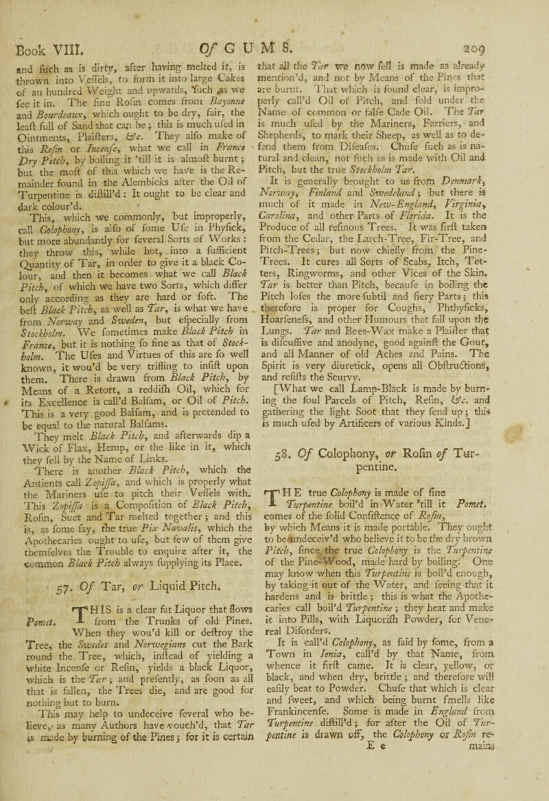 and fuch as is dirty, after having melted it, is thrown into Veflels, to form it into large Cakes of an hundred Weight and upwards, fuch we fee it in. The fine Roun comes from Bayonne and Bourde aux, which ought to be dry, fair, the leaft full of Sand that can be ; this is much ufed in Ointments, Plaifters, tsfe. They alfo make of this Refin or Incenfe, what we call in France Dry Pitch, by boiling it ’till it is almoft burnt ; but the moft of this which we have is the Re¬ mainder found in the Alembicks after the Oil of Turpentine is diftill’d : It ought to be clear and dark colour’d. This, which we commonly, but improperly, call Colophony, is alfo of fome Ufe in Phyfick, but more abundantly for feveral Sorts of Works ; they throw this, while hot, , into a fufficient Quantity of Tar, in order to give it a black Co¬ lour, aiid then it becomes what we call Black Pitch, of which we have two Sorts, which differ only according as they are hard or foft. The beft Black Pitch, as well as Tar, is what we have _ from Norway and Sweden, but efpecially from Stockholm. We fometimes make Black Pitch in France, but it is nothing fo fine as that of Stock¬ holm. The Ufes and Virtues of this are fo well known, it wou’d be very trifling to infift upon them. There is drawn from Black Pitch, by Means of a Retort, a reddifh Oil, which for its Excellence is call’d Balfam, or Oil of Pitch. This is a very good Balfam, and is pretended to be equal to the natural Balfams. They melt Black Pitch, and afterwards dip a Wick of Flax, Hemp, or the like in it, which they fell by the Name of Links. There is another Black Pitch, which the Antients call ZopiJJa, and which is properly what the Mariners ufe to pitch their Veffels with. This Zopijfa is a Compofition of Black Pitch, Rolin, Suet and Tar melted together ; and this is, as fome fay, the true Pix Navalis, which the Apothecaries ought to ufe, but few of them give themfelves the Trouble to enquire after it, the common Black Pitch always fupplying its Place. 57. Of Tar, or Liquid Pitch. THIS is a clear fat Liquor that flows „.. from the Trunks of old Pines. When they wou’d kill or deftroy the Tree* the Swedes and Norwegians cut the Bark round the Tree, which, inftead of yielding a white Incenfe or Refin, yields a black Liquor, which is the Tar ; and prefently, as foon as all that is fallen, the Trees die, and are good for nothing but to burn. This may help to undeceive feveral who be¬ lieve,'as many Authors have vouch’d, that Tar is made by burning of the Pines ; for it is certain that ail the Tar we now fell is made as already mention’d, and not by Means of the Pines that are burnt. That which is found clear, is impro¬ perly call’d Oil of Pitch, and fold under the Name of common or falfe Cade Oil. The Tar is much ufed by the Mariners, Farriers, and Shepherds, to mark their Sheep, as well as to de¬ fend them from Difeafes. Chufe fuch as is na¬ tural and clean, not fuch as is made with Oil and Pitch, but the true Stockholm Tar. It is generally brought to us from Denmark, Norway, Finland and Swedeland ; but there is much of it made in Neiu-England, Virginia» Carolina, and other Parts of Florida. It is the Produce of all refinous Trees. It was firft taken from the Cedar, the Larch-Tree, Fir-Tree, and Pitch-Trees; but now chiefly from the Pine- Trees. It cures all Sorts of Scabs, Itch, Tet¬ ters, Ringworms, and other Vices of the Skin. Tar is better than Pitch, becaufe in boiling the Pitch lofes the more fubtil and fiery Parts ; this therefore is prôper for Coughs, Phthyficks, Hoarfenefs, and other Humours that fall upon the Lungs. Tar and Bees-Wax make a Piailler that is difculfive and anodyne, good againft the Gout, and all Manner of old Aches and Pains. The Spirit is very diuretick, opens all Obftrudlions, and refills the Scurvy. [What we call Lamp-Black is made by burn¬ ing the foul Parcels of Pitch, Refin, àfc. and gathering the light Soot that they fend up ; this is much ufed by Artificers of various Kinds.] 58. Of Colophony, or Rofin of Tur¬ pentine. H E true Colophony is made of fine Turpentine boil’d in Water ’till it Pomet. comes of the folid Confiftence of Rofin, by which Means it is made portable. They ought to bemndeceiv’d who believe it to be the dry brown Pitch, fince. the true Colophony is the Turpentine of the Pine-Wood, made hard by boiling: One may know when this Turpentine is boil’d enough, by taking it out of the Water, and feeing that it hardens and is brittle ; this is what the Apothe¬ caries call boil’d Turpentine ; they heat and make it into Pills, with Liquorifh Powder, for Vene¬ real Diforders. It is call’d Colophony, as faid by fome, from a Town in Ionia, call’d by that Name, from whence it firft came. It is clear, yellow, or black, and w'hen dry, brittle ; and therefore will eafily beat to Powder. Chufe that which is clear and fweet, and which being burnt fmells like Frankincenfe. Some is made in England from Turpentine diftill’d ; for after the Oil of Tur¬ pentine is drawn off, the Colophony çr Rofin re- E e mains