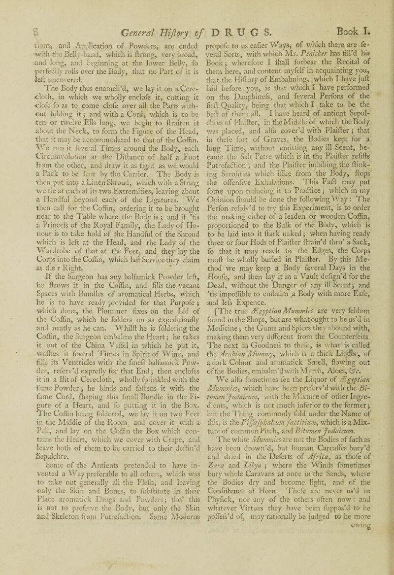 General Hijlory cf DRUGS. lions, and Application of Powders, are ended with the Belly-band, which is ftrong, very broad, and long, and beginning at the lower Belly, fo perfeSlly rolls over the Body, that no Part of it is left uncovered. The Body thus enamell’d, we lay it on a Cere¬ cloth, in which we wholly enclofe it, cutting it clofe fo as to come clofe over all tire Parts with¬ out folding it ; and with a Cord, which is to be ■ten or twelve Ells long, we begin to flraiten it .about the Neck, to form the Figure of the Head, that it may be accommodated to that of the Coffin. We run it feveral Times around the Body, each Circumvolution at the Difiance of half a Foot from the other, and draw it as tight as we would a Pack to be font by the Carrier. The Body is then put into a Linen Shroud, which with a String we tie at each of its two Extremities, leaving about a Handful beyond each of the Ligatures. We then call for the Coffin, ordering it to be brought near to the Table where the Body is ; and if ’tis a Princefs of the Royal Family, the Lady of Ho¬ nour is to take hold of the Handful of the Shroud which is left at the Head, and the Lady of the 'Wardrobe of that at the Feet, and they lay the Corps into the Coffin, which laft Service they claim as tl e r Right. If the Surgeon has any balfamick Powder left, he flrows it in the Coffin, and fills the vacant Spaces with Bundles of arpmatical Herbs, which he is to have ready provided for that Purpofe ; which done, the Plummer fixes on the Lid of the Coffin, which he folders on as expeditioufly and neatly as he can. Whilft he is foldering the Coffin, the Surgeon embalms the Heart ; he takes it out of the China Veffel in which he put it, wafhes it feveral Times in Spirit of Wine, and fills its Ventricles with the finefi balfamick Pow¬ der, referv’d exprefly for that End ; then enclofes it in a Bit of Cerecloth, wholly fprinkled with the fame Powder ; he binds and fallens it with the fame Cord, fhaping this fmall Bundle in the Fi¬ gure of a Heart, and fo putting it in the Box. Hire Coffin being foldered, we lay it on two Feet in the Middle of the Room, and cover it with a Pall, and lay on the Coffin the Box which con¬ tains the Heart, which we cover with Crape, and leave both of them to be carried to their deflin’d Sepulchre. Some of the Antients pretended to have in¬ vented a Way preferable to all others, which was to take out generally all the Flefh, and leaving only the Skin and Bones, to fubflitute in their Place aromatick Drugs and Powders; tho’ this is not to preferve the Body, but only the Skin and Skeleton from Putrefaction. Some Moderns propofe to us eafier Ways, of which there are fe¬ veral Sorts, with which Mr. Penicher has fill’d his Book; wherefore I fhall forbear the Recital of them here, and content myfelf in acquainting you, that the Hiflory of Embalming, which I have juft laid before you, is that which Ï have performed on the Dauphinefs, and feveral Perfons of the firft Quality, being that which I take to be the beft of them all. I have heard of antient Sepul¬ chres of Plaifter, in the Middle of which the Body was placed, and alfo cover’d with Plaifter ; that in thefe fort of Graves, the Bodies kept for a long Time, without emitting any ill Scent, be¬ cause the Salt Petre which is in the Plaifter refills PutrefaClion ; and the Plaifter imbibing the ftink- ing Serouties which iffue from the Body, flops the offenfive Exhalations. This Fa£t may put fome .upon reducing it to Practice ; which in my Opinion lhould be done the following Way : The Perfon refolv’d to try this Experiment, is to order the making either of a leaden or wooden Coffin, proportioned to the Bulk of the Body, which is to be laid into it ftark naked; when having ready three or four Hods of Plaifter ftrain’d thro’ a Sack, fo that it may reach to the Edges, tire Corps mull be wholly buried in Plaifter. By this Me¬ thod we may keep a Body feveral Days in the Houfe, and then lay it in a Vault defign’d for the Dead, without the Danger of any ill Scent; and ’tis impoffible to embalm a Body with more Eafe, and lefs Expence. [The true Ægyptian Mummies are very feldom found in the Shops, but are what ought to be us’d in Medicine ; the Gums and Spices they abound with, making them very different from the Counterfeits. The next in Goodnefs to thefe, is what is called the Arabian Mummy, which is a thick Liqi&r, of a dark Colour and aromatick Smell, flowing out ofthe Bodies, embalm’d with Myrrh, Aloes, lAc. We alfo fometimes fee the Liquor of /Egyptian Mummies, which have been preferv’d with the Bi¬ tumen Judaicum, with the Mixture of other Ingre¬ dients, which is not much inferior to the former; but the Thing commonly fold under the Name of this, is the Piffafphaltum faftitium, which is a Mix¬ ture of common Pitch, and Bitumen Judaicum. The white Mummies are not the Bodies of fuch as have been drown’d, but human Carcaffes bury’d and dried in the Deferts of Africa, as thofe of Zara and Libya ; where the Winds fometimes bury whole Caravans at once in the Sands, where the Bodies dry and become light, and of the Confiftence of Horn. Thefe are never us’d in Phyfick, nor any of die others often now : and whatever Virtues they have been fuppos’d to be poffels’d of, may rationally be judged to be more