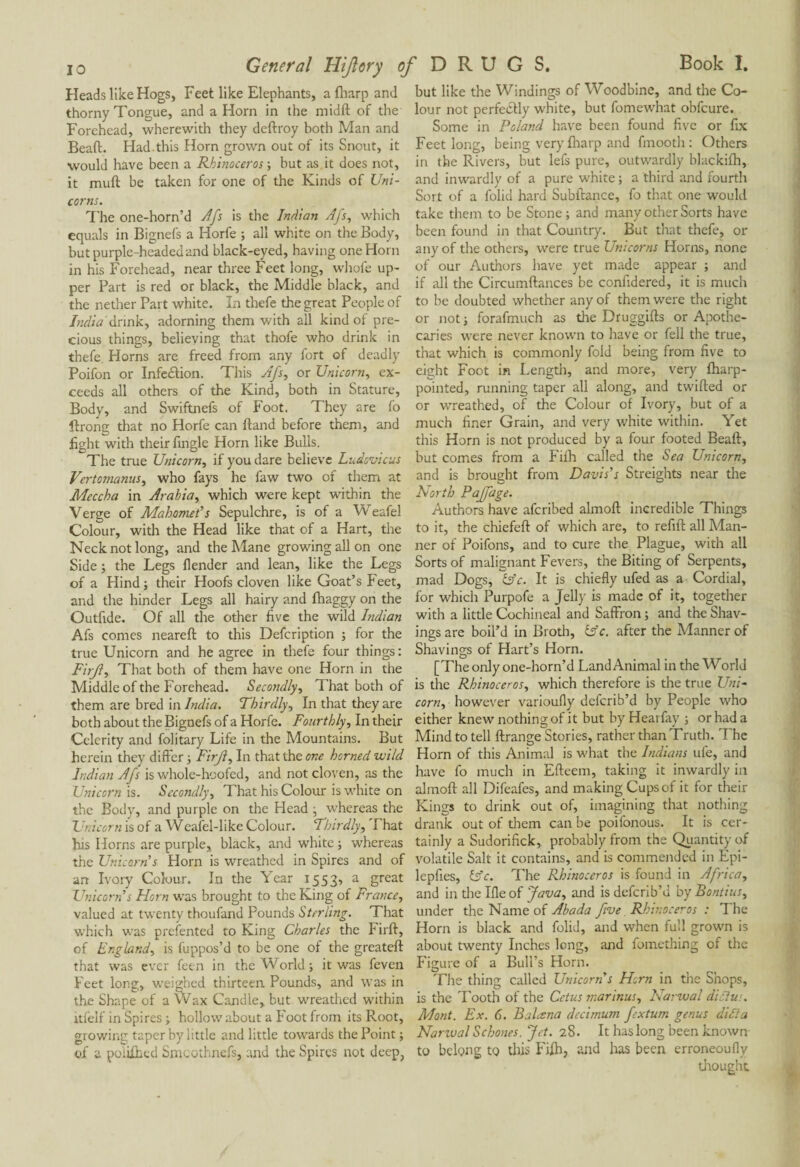 i o General Hijlory Heads like Hogs, Feet like Elephants, a (harp and thorny Tongue, and a Horn in the midft of the Forehead, wherewith they deftroy both Man and Bead. Had this Horn grown out of its Snout, it would have been a Rhinoceros -, but as it does not, it mull be taken for one of the Kinds of Uni¬ corns. The one-horn’d Afs is the Indian Afs, which equals in Bignefs a Horfe ; all white on the Body, but purple-headedand black-eyed, having one Horn in his Forehead, near three Feet long, whole up¬ per Part is red or black, the Middle black, and the nether Part white. In thefe the great People of India drink, adorning them with all kind of pre¬ cious things, believing that thofe who drink in thefe Horns are freed from any fort of deadly Poifon or Infection. This Afs, or Unicorn, ex¬ ceeds all others of the Kind, both in Stature, Body, and Swiftnefs of Foot. They are fo ftrong that no Horfe can Hand before them, and fight with their fingle Horn like Bulls. The true Unicorn, if you dare believe Ludovicus Vertomanus, who fays he law two of them at Mcccha in Arabia, which were kept within the Verge of Mahomet’s Sepulchre, is of a Weafel Colour, with the Head like that of a Hart, the Neck not long, and the Mane growing all on one Side ; the Legs llender and lean, like the Legs of a Hind; their Hoofs cloven like Goat’s Feet, and the hinder Legs all hairy and fhaggy on the Outfide. Of all the other five the wild Indian Afs comes nearelt to this Defcription ; for the true Unicorn and he agree in thefe four things : Firji, That both of them have one Horn in the Middle of the Forehead. Secondly, That both of them are bred in India. Thirdly, In that they are both about the Bignefs of a Horfe. Fourthly, In their Celerity and folitary Life in the Mountains. But herein they differ ; Firji, In that the one horned wild Indian Afs is whole-hoofed, and not cloven, as the Unicorn is. Secondly, That his Colour is white on the Body, and purple on the Head ; whereas the Unicorn is of a Weafel-like Colour. Thirdly, That his Horns are purple, black, and white ; whereas the Unicorn s Horn is wreathed in Spires and of an Ivory Colour. In the Year 1553, a great Unicorn’s Horn was brought to the King of France, valued at twenty thoufand Pounds Sterling. That which was presented to King Charles the Firft, of England, is fuppos’d to be one of the greateft that was ever feen in the World; it was feven Feet long, weighed thirteen Pounds, and was in the Shape of a Wax Candle, but wreathed within itfelf in Spires ; hollow about a Foot from its Root, growing taper by little and little towards the Point ; of a poïühed Smcothnefs, and the Spires not deep, of DRUGS. Book I. but like the Windings of Woodbine, and the Co¬ lour not perfectly white, but fomewhat obfeure. Some in Poland have been found five or fix Feet long, being very fharp and finooth : Others in the Rivers, but lefs pure, outwardly blackilh, and inwardly of a pure white ; a third and fourth Sort of a folid hard Subftance, fo that one would take them to be Stone; and many other Sorts have been found in that Country. But that thefe, or any of the others, were true Unicorns Horns, none of our Authors have yet made appear ; and if all the Circumftances be confidered, it is much to be doubted whether any of them were the right or not ; forafmuch as the Druggifts or Apothe¬ caries were never known to have or fell the true, that which is commonly fold being from five to eight Foot in Length, and more, very fharp- pointed, running taper all along, and twilled or or wreathed, of the Colour of Ivory, but of a much finer Grain, and very white within. Yet this Horn is not produced by a four footed Beall, but comes from a Filh called the Sea Unicorn, and is brought from Davis’s Streights near the North Paffage. Authors have aferibed almoll incredible Things to it, the chiefell of which are, to refill all Man¬ ner of Poifons, and to cure the Plague, with all Sorts of malignant Fevers, the Biting of Serpents, mad Dogs, &c. It is chiefly ufed as a Cordial, for which Purpofe a Jelly is made of it, together with a little Cochineal and Saffron ; and the Shav¬ ings are boil’d in Broth, (Ac. after the Adanner of Shavings of Hart’s Horn. [The only one-horn’d Land Animal in the World is the Rhinoceros, which therefore is the true Uni¬ corn, however varioufly deferib’d by People who either knew nothing of it but by Hearfay ; or had a Mind to tell llrange Stories, rather than Truth. The Horn of this Animal is what the Indians ule, and have fo much in Elfeem, taking it inwardly in almoll all Difeafes, and making Cups of it for their Kings to drink out of, imagining that nothing drank out of them can be poifonous. It is cer¬ tainly a Sudorifick, probably from the Quantity of volatile Salt it contains, and is commended in Epi- lepfies, Is'c. The Rhinoceros is found in Africa, and in the Ille of Java, and is deferib’d by Bontius, under the Name of Abada five Rhinoceros : The Horn is black and folid, and when full grown is about twenty Inches long, and fomething of the Figure of a Bull’s Horn. The thing called Unicorn s Horn in the Shops, is the Tooth of the Cetus marinus, Narwal dielu:. Mont. Ex. 6. Bahsna dccimum fextum genus did:a Narival Schones. Jet. 28. It has long been known to belong to this Filh, and has been erroneoufiy drought