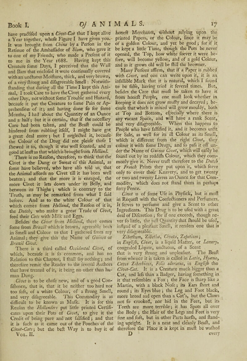 have pra&ifed upon a Civét-Cat that I kept alive a Year together, whofe Figure I have given you. It was brought from China by a Perfon in the Retinue of the Ambaflador of Siam, who gave it to one of my Friends, who made a Prefent of it to me in the Year 1688. Having kept this Creature fome Days, I perceived that the Wall and Bars that enclofed it were continually covered with an unâuous Moifture, thick, and very brown, of a very ftrong and difagreeable Smell : Notwith- ftanding that during all the Time I kept this Ani¬ mal, I took Care to have the Civet gathered every other Day, not without fome Trouble and Hazard, becaufe it put the Creature to fome Pain or Ap- prehenfion of it; and having done fo for fome Months, I had about the Quantity of an Ounce and a half ; but it is certain, that if the necelFary Care had been taken, and the Beaft could be hindered from rubbing itfelf, I might have got a great deal more ; but I negle&ed it, becaufe - the Colour of the Drug did not pleafe thofe I fhewed it to, though it was well fcented, and as good at leaft as that which is brought from Holland. There is no Reafon, therefore, to think that the Civet is the Dung or Sweat of this Animal, as fome have believed, who have alfo told us, that the Animal affords no Civet till it has been well beaten ; and that the more it is enraged, the more Civet it lets down under its Belly, and between its Thighs ; which is contrary to the Truth, as may be remarked from what I faid before. And as to the white Colour of that which comes from Holland, the Reafon of it is, the Dutch, who make a great Trade of Civet, feed their Cats with Milk and Eggs. Befides the Civet from Holland, there comes fome from Brazil which is brown, agreeable both in Smell and Colour to that I gathered from my Animal ; they give this the Name of Guinea or Brazil Civet. There is a third called Occidental Civet, of which, becaufe it is fo common, and has no Relation to this Chapter, I fhall fay nothing ; and therefore remit the Reader to the feveral Authors that have treated of it, it being no other than hu¬ man Dung. Civet is to be chofe new, and of a good Con- fiftence, that is, that it be neither too hard nor too foft, of a white Colour, of a ftrong Smell, and very difagreeable. This Commodity is as difficult to be known as Mufk. It is for this Reafon the Hollanders put little printed Certifi¬ cates upon their Pots of Civet, to give it the Credit of being pure and not falfified ; and that it is fuch as it came out of the Pouches of the Civet-Cats ; but the beft Way is to buy it of Vol. II. honeft Merchant's, without relying upon the printed Papers, or the Colour, fince it may be of a golden Colour, and yet be good ; for if it be kept a little Time, though the Pots be never opened, the Top, how white foever it were be¬ fore, will become yellow, and of a gold Colour, and as it grows old will be ftill the browner. Many Perfons affirm, that if a Paper is rubbed with Civet, and one can write upon it, it is an infallible Mark that it is natural, which I found to be falfe, having tried it feveral times. But, befides the Care that muft be taken to have it from honeft People, one muft look whether in keeping it does not grow mufty and decayed ; be¬ caufe that which is mixed will grow mouldy, both at Top and Bottom, efpecially where there is any racant Space, and will have a rank Scent, and very difagreeable. When this happens to People who have falfified it, and it becomes unfit for Sale, as well for its ill Colour as its Smell, which is different from the right Civet, they colour it with fome Drugs, and fo pafs it off un¬ der the Name of Guinea Civet, which will eafily be found out by its reddilh Colour, which they com¬ monly give it. Never truft therefore to the Dutch or French Prints they put upon it, which ferve only to cover their Knavery, and to get twenty or two and twenty Livres an Ounce for that Com¬ modity, which does not ftand them in perhaps forty Pence. Civet is of fome Ufe in Phyfick, but is mod in Requeft with the Confectioners and Perfumers. It ferves to perfume and give a Scent to other Ingredients. This Drug is to be ufed with a great deal of Difcretion ; for if one exceeds, though ne¬ ver fo little, the juft Quantity that ihould be ufed, inftead of a pleafant Smell, it renders one that is very difagreeable. Zibethum, Zibetha, Civ et a, Zepetium; in Englijh, Civet, is a liquid Matter, or Lemery. congealed Liquor, unctuous, of a Scent that is very ftrong and unpleafant. The Beaft from whence it is taken is called in Lath;, Hyajia^ Catus Zibcthicus, Fells odoratus, in Englijh the Civet-Cat. It is a Creature much bigger than a Cat, and lefs than a Badger, having fomething in it that refembles a Fox ; the Face is Iharp like a Martin, with a black Nofe ; its Ears fhort and round ; its Eyes blue ; the Leg and Foot black, more broad aad open than a Cat’s, but the Claws not fo crooked, nor hid in the Feet, but its Teeth are more terrible; it has Spots all over the Body ; the Hair of the Legs and Feet is very fine and foft, but in other Parts harlh, and Hand¬ ing upright. It is a neat and cleanly Beaft, and therefore the Place it is kept in muft be wafhed D every