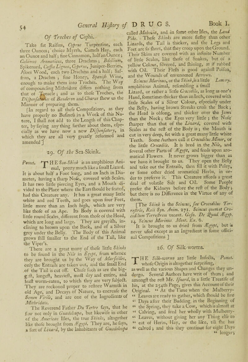 54 Of 'Troches of Ci phi. Take fat Raifins, Cyprus Turpèntine, each three Ounces; choice Myrrh, Camels Hay, each an Ounce and half ; fine Cinnamon, half an Ounce ; Calamus Aromaticus, three Drachms ; Bdellium, Spikenard, Cajfta Lignea, Cyperus, Juniper-Berries, Aloes Wood, each two Drachms and a half; Saf¬ fron, a Drachm ; fine Honey, Spanijl) VV ine, enough to make them into Troches. The Way of compounding Mithridate differs nothing from that of Treacle; and as to t'nefe Troches, the Di [penfamodies of Bauderon and 6haras fhew us the Manner of preparing them. [In regard to all thefe Compofitiom, as they have properly no Bufinefe in a Work of this Na¬ ture, I {hall not add to the Length of this Chap¬ ter, by faying any thing farther about them, efpe- cially as we have now a new Difpenfatory, in which they are all very greatly reformed and amended ] 29. Of the Sea-Skink. Pemet. Dp H E Sea-Skink is an amphibious Ani- mal, pretty much like a fmall Lizard. It is about half a Foot long, and an Inch in Dia¬ meter, having a fharp Nofc, covered with Scales. It has two little piercing Eyes, and a Mouth di¬ vided to the Place where the Ears fhould befeated, had this Creature any. It has a great many little white and red Teeth, and goes upon four Feet, little more than an Inch high, which are very like thofe of an Ape. Its Body is covered with little round Scales, different from thofe of the Head, which are long and large. They are greyifh, in¬ clining to brown upon the Back, and of a Silver grey under the Belly. T he Body of this Animal grows {till fmaller to tire End of the Tail, like the Viper’s. There are a great many of thefe little Skinks to be found in the Nile in Egypt, from whence they are brought us by the Way of Marfcilles, only the Entrails are taken out, and the fmall End of the Tail is cut off. Chufe fuch as are the big— g_>ft, longeft, heavieft, moll dry and entire, and leaf! worm-eaten, to which they are very fubjedd. They are reckoned proper to reftore Warmth in old Age, and Decays of Nature, to encreafe the Semen Virile, and are one of the Ingredients of Mithridate. The Reverend Father Du Tertre fays, that he fiw not only in Guadohupa, but likewife in other of the American Ides, the true Skinks, altogether like thofe brought from /Egypt. 1 hey are, he fays, 31 fort of Lizard, by the Inhabitants of Guadoloupa ■ DRUGS. Book L called Mabouta, and in fome other Ifles, the Land Pike. Thefe Skinks are more fiefhy than other Lizards, the Tail is thicker, and the Legs and Feet are fo fhort, that they creep upon the Ground. Their Skins are covered v/ith an infinite Number of little Scales, like thofe of Snakes, but of a yellow Colour, filvered, and fhining, as if rubbed with Oil. Their Flefh is good againft Poifon, and the Wounds of envenomed Arrows. Scincus Marinas, or the Skink,is a little Lem ry. amphibious Animal, refembling a fmall Lizard, or rather a little Crocodile, as long as one’s Hand, fometimes thicker than an Inch, covered with little Scales of a Silver Colour, efpecially under the Belly, having brown Streaks crofs the Back ; the Head is oblong, and thicker over the Jaws than the Neck ; the Eyes very little ; the Nofe {harper than that of the Lizard, covered with Scales as the reff of the Body is ; the Mouth is cut in very deep, fet with a great many little white Teeth. Some Authors call it Crocodilus Minor, or the little Crocodile. It is bred in the Nile, and feveral other Parts of Ægypt, and feeds upon aro- matical Flowers. It never grows bigger than as we have- it brought to us. They open the Belly and take out the Entrails, then fill it with Poley, or fome other dried aromatical Herbs, in or¬ der to preferve it. This Creature affords a great deal Of volatile Salt and Oil. Some People prefer the Kidneys before the reft of the Body; but there is no Difference in the Virtue of any of them. [The Skink is the Scincus, feu Crocodilus Ter- rejlris, Raii Syn. Anim. 271. Scincus quern et Cro- codilum Terreftrem vacant. Gefn. De Ahead. Ægyp. z.p Scincus Marinus. Mont. Ex. 6. It is brought to us dried from Ægypt, but is never ufed except as an Ingredient in fome offici¬ nal Compofitions ] 26. Of Silk-worms. THE Silk-worms are little Infeeds, Pomet. whofe Origin is altogether furprifing, as well as the various Shapes and Changes they un¬ dergo. Several Authors have writ of them ; and amongft the reft Mr. Ifnard, in a little Treatife of his, at the 254th Page, gives this Account of their Original. “At the Time when the Mulberry- “ Leaves are ready to gather, which {hould be five “ Days after their Budding in the Beginning of “ the Spring, they take a Cow, which is almoft at “ Calving, and feed her wholly with Mulbcrry- “ Leaves, without giving her any Thing elfe to “ eat of Héros, Hay, or the like, till fhe has « calved ; and this they continue for eight Days “ longer;