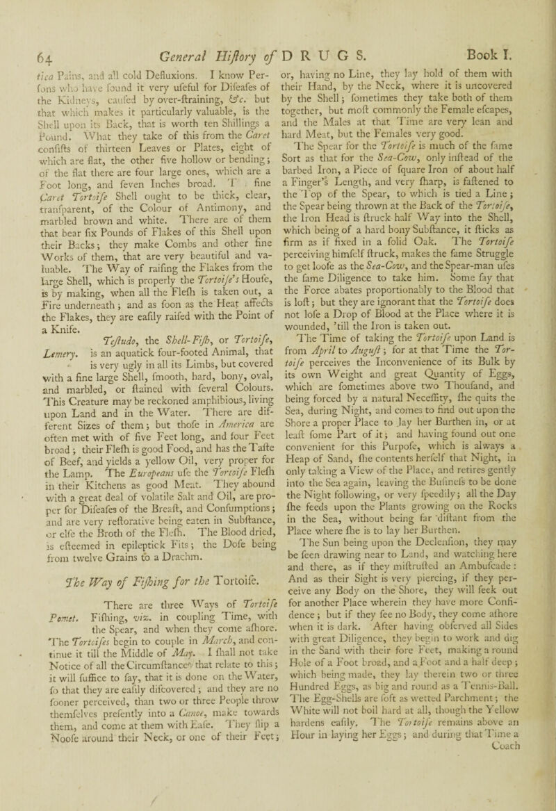 64 General Hiftory of tica Pains, and all cold Defluxions. I know Per¬ lons who have found it very ufeful for Difeafes of the Kidneys, caufed by over-ftraining, &c. but that which makes it particularly valuable, is the Shell upon its Back, that is worth ten Shillings a Pound. What they take of this from the Caret confifts of thirteen Leaves or Plates, eight of which are flat, the other five hollow or bending ; of the flat there are four large ones, which are a Foot long, and feven Inches broad. T fine Caret Tortoife Shell ought to be thick, clear, tranfparent, of the Colour of Antimony, and marbled brown and white. There are of them that bear fix Pounds of Flakes of this Shell upon their Backs -, they make Combs and other fine Works of them, that are very beautiful and va¬ luable. The Way of raifing the Flakes from the large Shell, which is properly the Tertoije’s Houfe, is by making, when all the Flefh is taken out, a Fire underneath ; and as foon as the Heat affedts the Flakes, they are eafily raifed with the Point of a Knife. Tejludo, the Shell- Fijh, or Tortoife, Lemery. is an aquatick four-footed Animal, that is very ugly in all its Limbs, but covered with a fine large Shell, fmooth, hard, bony, oval, and marbled, or ftained with feveral Colours. This Creature may be reckoned amphibious, living upon Land and in the Water. There are dif¬ ferent Sizes of them; but thofe in America are often met with of five Feet long, and four Feet broad ; their Flefh is good Food, and has the Tafte of Beef, and yields a yellow Oil, very proper for the Lamp. T he Europeans ule the Tortoife I‘ lefh in their Kitchens as good Meat. They abound with a great deal of volatile Salt and Oil, are pro¬ per for Difeafes of the Bread:, and Confumptions ; and are very reftorative being eaten in Subftance, or elfe the Broth of the Flefh. The Blood dried, is efteemed in epileptick Fits; the Dofe being from twelve Grains to a Drachm. The Way of Fifing for the 1 ortoife. There are three Ways of Tortoife Pemet. Fifhing, viz. in coupling Time, with the Spear, and when they come afhore. The Tortcifes begin to couple in March, and con¬ tinue it till the Middle of May. I fhall not take Notice of all theCircumftances that relate to this; it will fuffice to fay, that it is done on the Water, fo that they are eafily difeovered ; and they are no fooner perceived, than two or three People throw themfelves prefently into a Canoe, make towards them, and come at them with Eafe. 1 hey flip a Noole around their Neck, or one of their Feçt; DRUGS. Book I. or, having no Line, they lay hold of them with their Hand, by the Neck, where it is uncovered by the Shell ; fometimes they take both of them together, but mofl commonly the Female efcapes, and the Males at that Time are very lean and hard Meat, but the Females very good. The Spear for the Tortoife is much of the fame Sort as that for the Sea-Cow, only inflead of the barbed Iron, a Piece of fquare Iron of about half a Finger’s Length, and very fharp, is fattened to the Top of the Spear, to which is tied a Line; the Spear being thrown at the Back of the Tortoife, the Iron Head is ftruck half Way into the Shell, which being of a hard bony Subftance, it flicks as firm as if fixed in a folid Oak. The Tortoife perceiving himfelf ftruck, makes the fame Struggle to get loofe as the Sea-Cow, and the Spear-man ufes the fame Diligence to take him. Some fay that the Force abates proportionably to the Blood that is loft ; but they are ignorant that the Tortoife docs not lofe a Drop of Blood at the Place where it is wounded, ’till the Iron is taken out. The Time of taking the Tortoife upon Land is from April to Augujl ; for at that Time the Tor¬ toife perceives the Inconvenience of its Bulk by its own Weight and great Quantity of Eggs, which are fometimes above two Thoufand, and being forced by a natural Neceffity, file quits the Sea, during Night, and comes to find out upon the Shore a proper Place to lay her Burthen in, or at leaft fome Part of it ; and having found out one convenient for this Purpofe, which is always a Heap of Sand, fire contents herfelf that Night, in only taking a View of the Place, and retires gently into the Sea again, leaving the Bufinefs to be done the Night following, or very fpcedily; all the Day fhe feeds upon the Plants growing on the Rocks in the Sea, without being far ’diftant from the Place where fhe is to lay her Burthen. The Sun being upon the Declenfion, they may be feen drawing near to Land, and watching here and there, as if they miftrufted an Ambufcade : And as their Sight is very piercing, if they per¬ ceive any Body on the Shore, they will feek out for another Place wherein they have more Confi¬ dence ; but if they fee no Bod}', they come afhore when it is dark. After having obferved all Sides with great Diligence, they begin to work and dig in the Sand with their fore Feet, making a round Hole of a Foot broad, and a Fcot and a half deep ; which being made, they lay therein two or three Hundred Eggs, as big and round as a Tennis-Ball. The Egg-Shells are foft as wetted Parchment ; the White will not boil hard at all, though the Yellow hardens eafily. The Toitoife remains above an Hour in laying her Eggs ; and during that Time a Coach