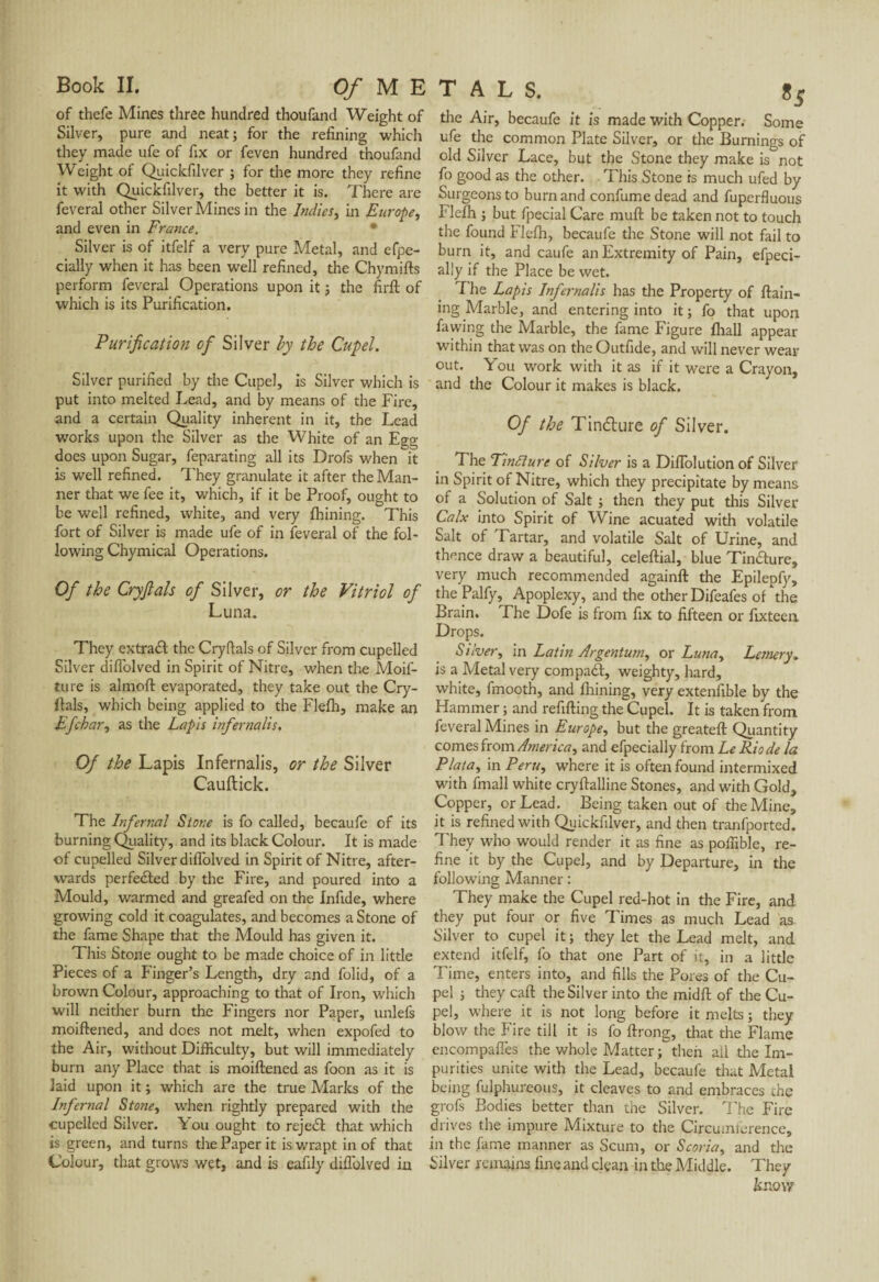 of thefe Mines three hundred thoufand Weight of die Air, becaufe it is made with Copper. Some Silver, pure and neat; for the refining which ufe the common Plate Silver, or the Burnings of they made ufe of fix or feven hundred thoufand old Silver Lace, but the Stone they make is not Weight or Quickfilver ; for the more they refine fo good as the other. This Stone is much ufed by it with Quickfilvei, the better it is. There are Surgeons to burn and confume dead and fuperfluous feveral other Silvei Mines in the Indies, in Europe, Flefh ; but fpecial Care muft be taken not to touch and even in France. * the found Flefh, becaufe the Stone will not fail to Silver is of itfelf a very pure Metal, and efpe- burn it, and caufe an Extremity of Pain, efpeci- cially when it has been well refined, the Chymifts ally if the Place be wet. perform feveral Operations upon it ; the firft of The Lapis Infernalis has the Property of ftain- which is its Purification. ing Marble, and entering into it ; fo that upon . fawing the Marble, the fame Figure fhall appear Purification of Silver by the Cupel. within that was on the Outfide, and will never wear Silver purified by the Cupel, is Silver which is put into melted Lead, and by means of the Fire, and a certain Quality inherent in it, the Lead works upon the Silver as the White of an Egg does upon Sugar, feparating all its Drofs when it is well refined. They granulate it after the Man¬ ner that we fee it, which, if it be Proof, ought to be well refined, white, and very fhining. This fort of Silver is made ufe of in feveral of the fol¬ lowing Chymical Operations. Of the Cryftals of Silver, or the Vitriol of Luna. They extract the Cryftals of Silver from cupelled Silver diffolved in Spirit of Nitre, when the Moif- ture is almoft evaporated, they take out the Cry- ftals, which being applied to the Flefh, make an Efehar, as the Lapis infer nalis. Of the Lapis Infernalis, or the Silver Cauftick. The Infernal Stone is fo called, becaufe of its burning Quality, and its black Colour. It is made of cupelled Silver diflolved in Spirit of Nitre, after¬ wards perfected by the Fire, and poured into a Mould, warmed and greafed on the Infide, where growing cold it coagulates, and becomes a Stone of the fame Shape that the Mould has given it. This Stone ought to be made choice of in little Pieces of a Finger’s Length, dry and folid, of a brown Colour, approaching to that of Iron, which will neither burn the Fingers nor Paper, unlefs moiftened, and does not melt, when expofed to the Air, without Difficulty, but will immediately burn any Place that is moiftened as foon as it is laid upon it ; which are the true Marks of the Infernal Stone, when rightly prepared with the cupelled Silver. A ou ought to reject that which is green, and turns the Paper it is wrapt in of that Colour, that grows wet, and is eafily diffolved in out. You work with it as if it were a Crayon, and the Colour it makes is black. Of the Tin&ure of Silver. The Tintture of Silver is a Diflolution of Silver in Spirit of Nitre, which they precipitate by means of a Solution of Salt ; then they put this Silver Calx into Spirit of Wine acuated with volatile Salt of Tartar, and volatile Salt of Urine, and thence draw a beautiful, celeftial, blue Tindture, very much recommended againft the Epilepfy, the Palfy, Apoplexy, and the other Difeafes of the Brain. The Dofe is from fix to fifteen or fixteen Drops. Silver, in Latin Argentum, or Luna, Leaser y„ is a Metal very compacl, weighty, hard, white, fmooth, and fhining, very extenfible by the Hammer ; and refilling the Cupel. It is taken from feveral Mines in Europe, but the greateft Quantity comes from America, and efpecially from Le Rio de la Plata, in Peru, where it is often found intermixed with fmall white cryftalline Stones, and with Gold, Copper, or Lead. Being taken out of the Mine, it is refined with Quickfilver, and then tranfported. They who would render it as fine as poffible, re¬ fine it by the Cupel, and by Departure, in the following Manner : They make the Cupel red-hot in the Fire, and they put four or five Times as much Lead as Silver to cupel it ; they let the Lead melt, and extend itfelf, fo that one Part of it, in a little Time, enters into, and fills the Pores of the Cu¬ pel ; they caft the Silver into the midft of the Cu¬ pel, where it is not long before it melts ; they blow the Fire till it is fo ftrong, that the Flame encompaffes the whole Matter ; then ail tire Im¬ purities unite with the Lead, becaufe that Metal being fulphureous, it cleaves to and embraces the grofs Bodies better than the Silver. The Fire drives the impure Mixture to the Circumference, in the fame manner as Scum, or Scoria, and the Silver remains fine and clean in the Middle. They know