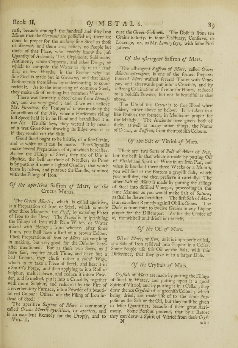 nefs, becaufe amongft the hundred and fifty Iron Mines that the Germans are pofieffed of, there are none fo proper for the making fine Steel as thofe of Kernent, and there arc, belide, no People but thofe of that Place, who exactly know the juft Quantity of Arfenick, Tar, Orpiment, Sublimate, Antimony, white Copperas, and other Drugs, of which to compofe the Water to dip it in ° And this, in few W ords, is the Reafon why no fine Steel is made but in Germany, and that many Perfons ruin themfelves by endeavouring to coun¬ terfeit it. As to the tempering of common Steel, they make ufe of nothing but common Water. There was formerly a Steel came from Damaf- cus5 ancl was very good ; and if we will believe Mr. Furetiere, the Temper of it was made by the Impreffions of the Air, when a Horfeman riding full Speed held it in his Hand and brandiflied it in the Air. He alfo fays, they wetted it by means of a wet Goat-Skin drawing its Edge over it as if they would cut the Skin. Good Steel ought to be brittle, of a fine Grain, and as white as it can be made. The Chymifts make feveral Preparations of it, of which hereafter. As for the Filings of Steel, they are of Ufe in Phj-fick, the beft are thofe of Needles j its Proof is by putting it upon a lighted Candle ; that which bums by halves, and puts out the Candle, is mixed with the Filings of Iron. Of the aperitive Saffron of Mars, or the Crocus Martis. The Crocus Martis, which is called aperitive, is a Preparation of Iron or Steel, which is made after three Manners : the Firjl, by expofing Plates of Iron to the Dew. The Second is by fprinklino- the Filings of Iron with Rain Water, or Water mixed with Honey ; from whence, after fome Time, you fhall have a Ruft of a brown Colour. Thefe Preparations of Iron or Mars are very long in making, but very good for the Difeafes here¬ after mentioned. But as thefe two Sorts, as I have faid, require much Time, and have but a bad Colour, they chufe rather a third Way, W’hich is to take a Piece of Steel, and heat it in a Smith’s Forge, and then applying to it a Roll of Sulphur, melt it down, and reduce it into a Pow¬ der, and fo meited, put it into a Crucible, together with more Sulphur, and reduce it by the Fire of a reverberatory Furnace, into a Powder of a beauti¬ ful red Colour : Others ufe the Filing of Iron in- ftead of Steel. T he aperitive Saffron of Mars is commonly called Crocus Martis aperitivus, or aperiens, and is an excellent Remedy for the Dropfy, and to Vol. II. cure the Green-Sicknefs. The Dofe is from ten Grains to forty, in fome Ele&uary, Conferve, or Lozenge, or, as Mr. Lcmery fays, with fome Pur¬ gatives. Of the ajiringent Saffron of Mars. The aftringent Saffron of Mars, called Crocus Martis ajirmgens, is one of the former Prepara¬ tions of Mars walked feveral Times with Vine¬ gar, and afterwards put into a Crucible, and bv a ftrong Calcination of five or fix Hours, reduced to a reddifh Powder, but not fo beautiful as that above. The Ufe of this Crocus is to ftop Blood when voided, either above or below. It is taken in a like Dofe as the former, in Medicines proper for the Malady. The Ancients have given both of thefe, as well as many other things, the Name of Crocus, or Saffron, from their reddifh Colours. Of the Salt or Vitriol of Mars. There are two Sorts of Salt of Mars or Iron, but the beft is that which is made by putting Oil of Vitriol and Spirit of Wine in an Iron Pan^ and when it has ftaid there three Weeks or a Month, you will find at the Bottom a greyifh Salt, which you muft dry, and then preferve it carefully. The other Salt of Mars is made by putting the Filings of Steel into diftilled V inegar, proceeding in the fame Manner as you would make Salt of Saturn, as fhall be fhewn hereafter. The firft Sali of Mars is an excellent Remedy againft Obftruaions. The Dofe is from four to twelve Grains in any Liquor proper for the Diftemper. As for the Choice of it, the whiteft and drieft is the beft. Of the Oil of Mars. Oil of Mars, or Iron, as it is improperly called, is a Salt of Iron refolved into Liquor in a Cellar. Some People ufe this Oil as the Salt, with this Difference, that they give it in a larger Dofe. Of the Cryftals of Mars. Cryf ah of Mars are made by putting the Filings of Steel in Water, and putting upon it a good Spirit of Vitriol, and by putting it in a Cellar ; they draw thence Cryjlals of a greenifh Colour ; which being dried, are made Ufe of to the fame Pur¬ poses as the Salt or the Oil, but they muft be given in leffer Quantities, becaufe of their great Acri¬ mony. Some Perfons pretend, that by a Retort they can draw a Spirit of Vitriol from thefe Cryf- ^ tats :