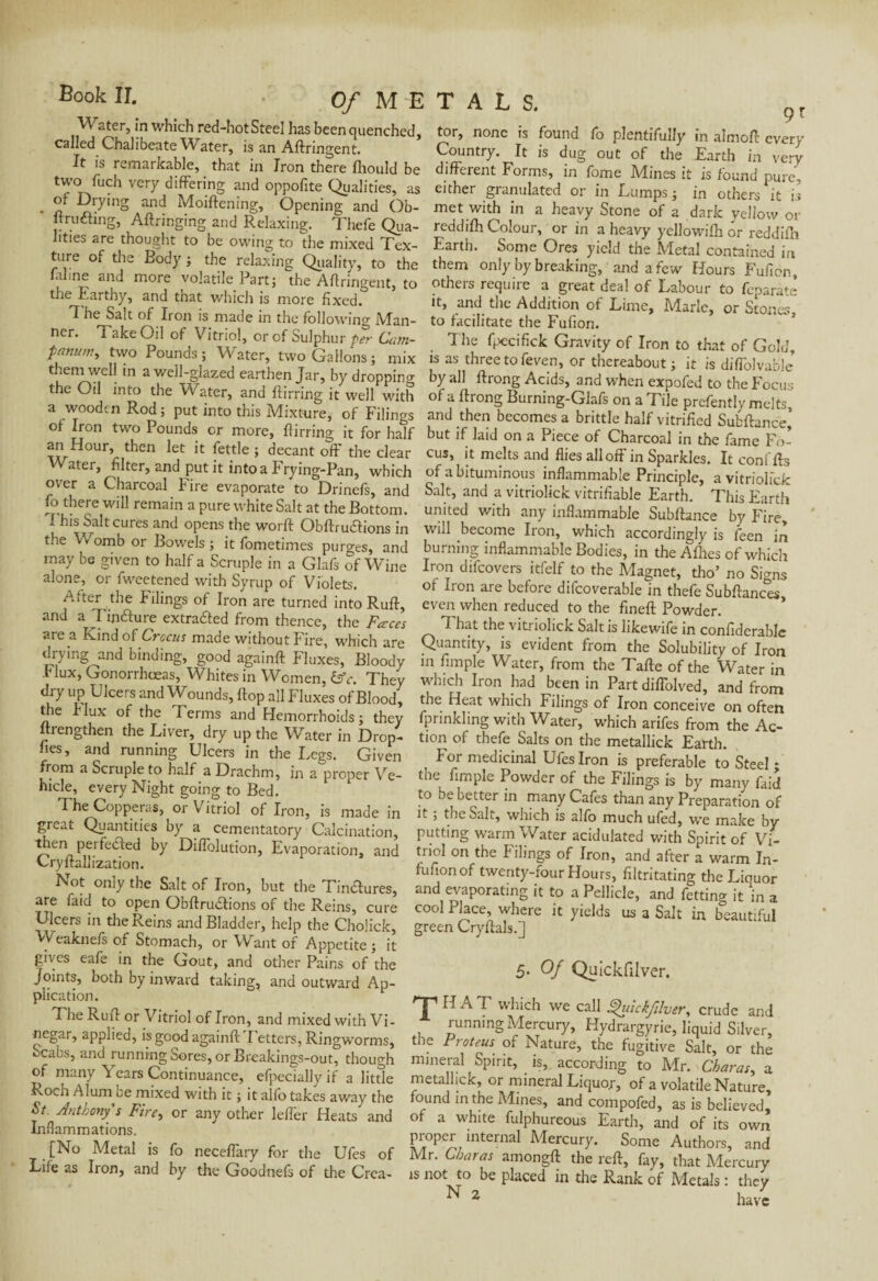 Water, in which red-hotSteel has been quenched, called Chalibeate Water, is an Aftringent. It is remarkable, that in Iron there Ihould be two fuch very differing and oppofite Qualities, as • sl DryinS an^ Moiftening, Opening and Ob- ffruéling, Aftringing and Relaxing. Thefe Qua¬ lities are thought to be owing to the mixed Tex¬ ture of the Body ; the relaxing Quality, to the laline and more volatile Part; the Aftringent, to the Earthy, and that which is more fixed. The Salt of Iron is made in the following Man¬ ner. Take Oil of Vitriol, or of Sulphur per Cam- fanum, two Pounds ; Water, two Gallons ; mix them well in a well-glazed earthen Jar, by dropping the Oil into the Water, and ftirring it well with a wooden Rod; put into this Mixture, of Filings of Iron two Pounds or more, ftirring it for half an ftour, then let it fettle ; decant off the clear Vater, filter, and put it into a Frying-Pan, which over a Charcoal Fire evaporate to Drinefs, and fo there will remain a pure white Salt at the Bottom. 7 his Salt cures and opens the worft Obftru&ions in the Womb or Bowels ; it fometimes purges, and may be given to half a Scruple in a Glafs of Wine alone, or fweetened with Syrup of Violets. After the Filings of Iron are turned into Ruff, and a Twfture extruded from thence, the Faces are a Kind of Crocus made without fire, which are drying^and binding, good againft Fluxes, Bloody Flux, Gonorrhoeas, Whites in Women, &c. They dry up Ulcers and Wounds, flop all Fluxes of Blood, the I lux of the Terms and Hemorrhoids; they ftiengthen the Liver, dry up the Water in Drop- fies, and running Ulcers in the Legs. Given from a Scruple to half a Drachm, in a proper Ve¬ hicle, every Night going to Bed. The Copperas, or Vitriol of Iron, is made in great Quantities by a cementatory Calcination, then perfected by Diffolution, Evaporation, and Cryftallization. Not only the Salt of Iron, but the Tindures, are faid to open Obftrudions of the Reins, cure Ulcers in the Reins and Bladder, help the Choiick, Weaknefs of Stomach, or Want of Appetite ; it gives eafe in the Gout, and other Pains of the Joints, both by inward taking, and outward Ap¬ plication. The Ruff or Vitriol of Iron, and mixed with Vi- negar, applied, is good againft'Fetters, Ringworms, ucabs, and running Sores, or Breakings-out, though of many Years Continuance, efpeciallyif a little Roch Alum ce mixed with it ; it alfo takes away the St. Anthony's Fire, or any other leffer Heats and Inflammations. [No Metal is fo neceffary for the Ufes of Life as Iron, and by the Goodnefs of the Crea¬ tor, none is found fo plentifully in almoft every Country. It is dug out of the Earth in very different Forms, in fome Mines it is found pure, either granulated or in Lumps ; in others it is met with in a heavy Stone of a dark yellow or reddilh Colour, or in a heavy yellowifh or reddiffn Earth. Some Ores yield the Metal contained in them only by breaking, and a few Hours Fufion, others require a great deal of Labour to feparàtè it, and the Addition of Lime, Marie, or Stones, to facilitate the Fufion. . T!le fpecifick Gravity of Iron to that of Gold, is as three to feven, or thereabout; it is diffolvable by all ftrong Acids, and when expofed to the Focus of a ftrong Burning-Glafs on a Tile prefently melts, and then becomes a brittle half vitrified Sufcftance’ but if laid on a Piece of Charcoal in the fame Fo¬ cus, it melts and flies all off in Sparkles. It conffts of a bituminous inflammable Principle, a vitriolick Salt, and a vitriolick vitrifiable Earth. This Earth united with any inflammable Subftance by Fire, will become Iron, which accordingly is feen in burning inflammable Bodies, in the Allies of which Iron difeovers itfelf to the Magnet, tho’ no Signs of Iron are before difcoverable in thefe Subftances even when reduced to the fineft Powder. That the vitriolick Salt is likewife in confiderable Quantity, is evident from the Solubility of Iron in Ample Water, from the Tafte of the Water in which Iron had been in Part diffolved, and from the Heat which Filings of Iron conceive on often fprinkling with Water, which arifes from the Ac¬ tion of thefe Salts on the metallick Earth. , For medicinal Ufes Iron is preferable to Steel; the Ample Powder of the Filings is by manv faid to be better in many Cafes than any Preparation of it ; the Salt, which is alfo much ufed, we make by putting warm Water acidulated with Spirit of Vi¬ triol on the Filings of Iron, and after a warm In- fufionof twenty-four Hours, ftltritating the Liquor and evaporating it to a Pellicle, and fetting it 'in a cool Place, where it yields us a Salt in beautiful green Cryftals.] 5. Of Quickfilver. j' HAT which we call Quickfilver, crude and running Mercury, Hydrargyrie, liquid Silver, the Proteus of Nature, the fugitive Salt, or the mineral Spirit, is, according to Mr. Charas, a metallick, or mineral Liquor, of a volatile Nature, found in the Mines, and compofed, as is believed, of a white fulphureous Earth, and of its own proper mternal Mercury. Some Authors, and Mr. Charas amongft the reft, fay, that Mercury is not to be placed in the Rank of Metals : they N 2 w*