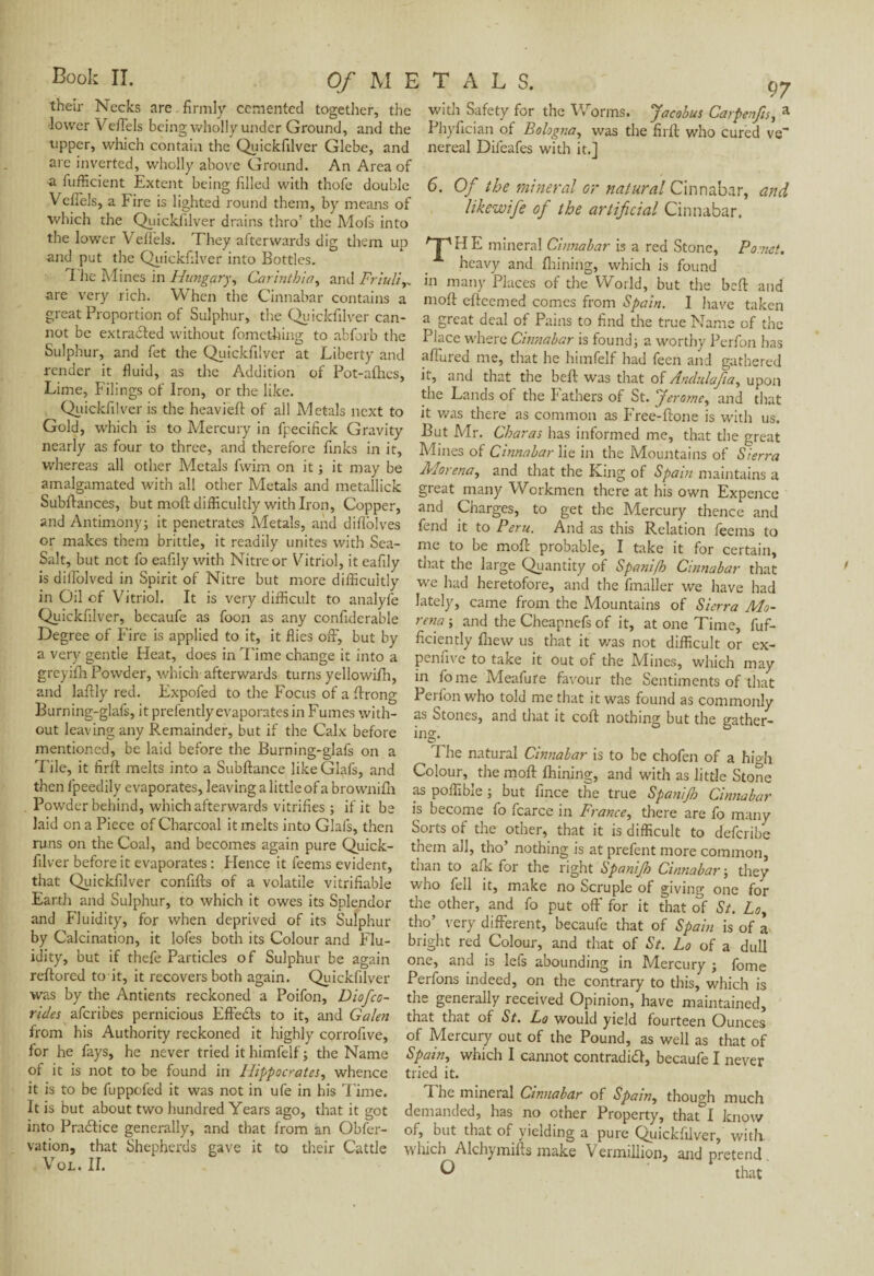 their Necks are firmly cemented together, the lower Veflels being wholly under Ground, and the upper, which contain the Quickfilver Glebe, and are inverted, wholly above Ground. An Area of a fufficient Extent being filled with thofe double Veflels, a Fire is lighted round them, by means of which the Quickfilver drains thro: the Mofs into the lower Veflels. They afterwards dig them up and put the Quickfilver into Bottles. L he Mines in Hungary, Carintbia, and Friuli y. are very rich. When the Cinnabar contains a great Proportion of Sulphur, the Quickfilver can¬ not be extracted without fometking to abforb the Sulphur, and fet the Quickfilver at Liberty and render it fluid, as the Addition of Pot-afhes, Lime, F ilings of Iron, or the like. Quickfilver is the heavieft of ail Metals next to Gold, which is to Mercury in fpecifick Gravity nearly as four to three, and therefore finks in it, whereas all other Metals fwim on it ; it may be amalgamated with all other Metals and metallick Subfiances, but moft difficultly with Iron, Copper, and Antimony; it penetrates Metals, and diflolves or makes them brittle, it readily unites with Sea- Salt, but net fo eafily with Nitre or Vitriol, it eafily is diflblved in Spirit of Nitre but more difficultly in Oil of Vitriol. It is very difficult to analyfe Quickfilver, becaufe as foon as any confiderable Degree of Fire is applied to it, it flies off, but by a very gentle Heat, does in Time change it into a greyifh Powder, which afterwards turns yeliowifn, and laflly red. Fxpofed to the Focus of a ffrong Burning-glafs, it prefently evaporates in Fumes with¬ out leaving any Remainder, but if the Calx before mentioned, be laid before the Burning-glafs on a Tile, it firft melts into a Subftance likeGlaft, and then lpeedily evaporates, leaving a little of a brownifh Powder behind, which afterwards vitrifies ; if it be laid on a Piece of Charcoal it melts into Glafs, then runs on the Coal, and becomes again pure Quick¬ filver before it evaporates : Plence it feems evident, that Quickfilver confifts of a volatile vitrifiable Earth and Sulphur, to which it owes its Splendor and Fluidity, for when deprived of its Sulphur by Calcination, it lofes both its Colour and Flu¬ idity, but if thefe Particles of Sulphur be again reftored to it, it recovers both again. Quickfilver was by the Antients reckoned a Poifon, Diofco- rides aferibes pernicious Fftedts to it, and Galen from his Authority reckoned it highly corrofive, for he fays, he never tried it himfelf ; the Name of it is not to be found in Hippocrates, whence it is to be fuppofed it was not in ufe in his Time. It is but about two hundred Years ago, that it got into Practice generally, and that from an Obfer- vation, that Shepherds gave it to their Cattle VOL. II. with Safety for the Worms. Jacobus Carpenfts, a Phyfician of Bologna, was the firft who cured ve~ nereal Difeafes with it.] 6. Of the mineral or natural Cinnabar, and likewife of the artificial Cinnabar. 'T'HE mineral Citmabar is a red Stone, Po.nct. heavy and finning, which is found in many Places of the World, but the beft and moft efteemed comes from Spain. I have taken a great deal of Pains to find the true Name of the Place where Cinnabar is found; a worthy Perfoit has allured me, that he himfelf had feen and gathered it, and that the beft was that of Anclulafia, upon the Lands of the Fathers of St. Jerome, and that it was there as common as Free-ftone is with us. But Mr. Charas has informed me, that the great Mines of Cinnabar lie in the Mountains of Sierra Morena, and that the King of Spain maintains a great many Workmen there at his own Expence and Charges, to get the Mercury thence and fend it to Peru. And as this Relation feems to me to be moft probable, I take it for certain, that the large Quantity of Spani/h Cinnabar that we had heretofore, and the fmaller we have had lately, came from the Mountains of Sierra Mo¬ rena ; and the Cheapnefs of it, at one Time, fuf- ficiently Anew us that it was not difficult or ex- pennve to take it out of the .Mines, which may in fome Meafure favour the Sentiments of that Perfon who told me that it was found as commonly as Stones, and that it coft nothing but the gather¬ ing I he natural Cinnabar is to be chofen of a hi°di Colour, the moft fhining, and with as little Stone as poffible ; but fince the true Spanijh Cinnabar is become fo fcarce in France, there are fo many Sorts ot the other, that it is difficult to deferibe them all, tho’ nothing is at prefent more common, than to afk for the right Spanijh Cinnabar ; they who fell it, make no Scruple of giving one for the other, and fo put off for it that of St. Lo, tho’ very different, becaufe that of Spain is of a bright red Colour, and that of St. Lo of a dull one, and is lels abounding in Mercury ; lome Perfons indeed, on the contrary to this, which is the generally received Opinion, have maintained, that that of St. Lo would yield fourteen Ounces of Mercury out of the Pound, as well as that of Spain, which I cannot contradict, becaufe I never tried it. The mineral Cinnabar of Spain, though much demanded, has no other Property, that I know of, but that of yielding a pure Quickfilver, with which Alchymifts make Vermillion, and pretend o that