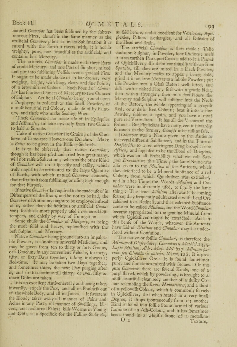 natural Cinnabar has been fufclimcd by the fubter¬ raneous Fires, almoft in the fame manner as the artificial Cinnabar ; but as in its Sublimation it is mixed with the Earth it meets with, it is not lb weighty, pure, nor beautiful as the artificial, and contains lefs Mercury. T he artificial Cinnabar is made with three Parts of crude Mercury, and one Part of Sulphur, mixed and put into fubliming Veffels over a gradual Fire. It ought to' be made choice of in fair Stones, very weighty, bright, with long, clear, and fine Points, of a brownifh red Colour. Each Pound of Cinna¬ bar has fourteen Ounces of Mercury to two Ounces of Sulphur. Artificial Cinnabar being ground upon a Porphyry, is reduced to the fineft 'Powder,, of a moft beautiful red Colour, made ufe of by Paint¬ ers, and thofe who make Sealing-Wax. 1 hefe Cinnabars are made ufe of in Epilepfies and Afthma’s ; to take inwardly from two Grains to half a Scruple. Take of native Cinnabar fix Grains ; of the Con- ferve of Lime tree Flowers one Drachm. Make a Bolus to be given in the Falling-Sicknefs. It is to be obferved, that native Cinnabar, though it has been ufed and tried by a great many, will not raife a Salivation ; whereas the other Kind of Cinnabar will do it fpeedily and eafily, which truly ought to be attributed to the large Quantity of Earth, with which natural Cinnabar abounds, that reftrains it from fubliming or rifing high enough for that Purpofe. If native Cinnabar be required to be made ufe of in Diftempers of the Brain, and be not to be had, the Cinnabar of Antimony ought to be employed inftead of it, rather than the fi&itious or artificial Cinna¬ bar ; for this is more properly ufed in venereal Dif¬ tempers, and chiefly by way of Fumigation. Some chufe the Cinnabar of Hungary, as being the moft folid and heavy, replcnilhcd with the heft Sulphur and Mercury. Native Cinnabar being ground into an impalpa¬ ble Powder, is almoft an univerfal Medicine, and may be given from ten to thirty or forty Grains, or a Drachm, in any convenient Vehicle, for forty, fi/ty, or fixty Days together, taking it always at Bed-time. It may be taken two Days together, and fometimes three, the next Day purging after it, and fo to continue till thirty, or even fifty or more Dofcs are taken. , It is an excellent Antivenereal ; and being taken inwardly, expels the Pox, and all its Foulnefs out of the whole Body, and all its Juices. Itfweetens the Blood, takes away all manner of Pains and Aches in any Part ; all manner of Swellings, Ul¬ cers, and noHurnal Pains ; kills Worms in Young and Old ; is a Specifick for the Falling-Sicknefs, 99 as faid before, and is excellent for Vertigoes, Apo¬ plexies, Palfies, Lethargies, and all Difeafes of the Head and Brain. The artificial Cinnabar is thus made : Take common Sulphur, in Powder, four Ounces ; melt it in an earthen Pan upon Cords ; add to it a Pound of Quickfilver ; ftir them continually with an Iron Spatula, till they are united in a black Powder, and the Mercury ceafes to appear ; being cold, grind it in an Iron Mortar to a fubtile Powder; put this Powder into a Glafs Retort well luted, and diftil with a naked Fire ; firft with a gentle Pleat, then with a ftronger ; then in a few Hours the Mercury and Sulphur will fuBlime into the Neck of the Retort, the whole appearing of a greyifh Fed, or a dark Red Colour ; beat it into a fine Powder, fublime it again, and you have a moft pure red Vermillion. It has all the Virtues of the former . But Phyficians have not given it inwardly fo much as the former, though it be full as fare. [Cinnabar wTas a Name given by the Antients to feveral different Subftances, and in the Time of Diofcorides to a red aftringent Drug brought front Africa, and fuppofed to be the Blood of Dragons, which was in all Probability what we call * San¬ guis Draconis at this Time ; the fame Name was alfo given to the Minium of the Antients, which they deferibed to be a Mineral Subftance of a red - Colour, from which Quickfilver was extracted, and in after Times the Words Minium and Cin¬ nabar were indifferently ufed, to fignify the fame thing : I he true Minium afterwards becoming fcarce, they frequently adulterated it with Lead Ore calcined to a Rednefs, and that calcined Subftance came to be called Minium, and the Word Cinnabar became appropriated to the genuine Mineral from which Quickfilver might be extracted. And in this Senfe of the Words, whatever the Antients have faid of Minium and Cinnabar may be under- ftood without Confufion. I he native or folfile Cinnabar, is therefore the Minium of Diofcorides ; Cinnabaris, Mathicl. 1355. Lapis Minium, Aldr. Muf Mel. 627. Minium pu- rum feu Cinnabaris nativa. Worm. 126. It is pro¬ perly Quickfilver Ore : It is found fometimes pure, and fometimes mixed with Stones. Of the pure Cinnabar there are feveral Kinds, one of a purplifh red, which by powdering, is brought to a moft beautiful clear red, another of a dulky Co¬ lour refembling the Lapis Hama tithes, and a third of a yellowifh Colour, which is commonly fo rich in Quickfilver, that when heated in a very fmall Degree, it drops fpontaneoufly from it ; another Kind is found in a foflile Stone formed of various Laminæ of an Afh-Colour, and it has fometimes been found in a whitilh Stone of a metalline O 2 Texture,