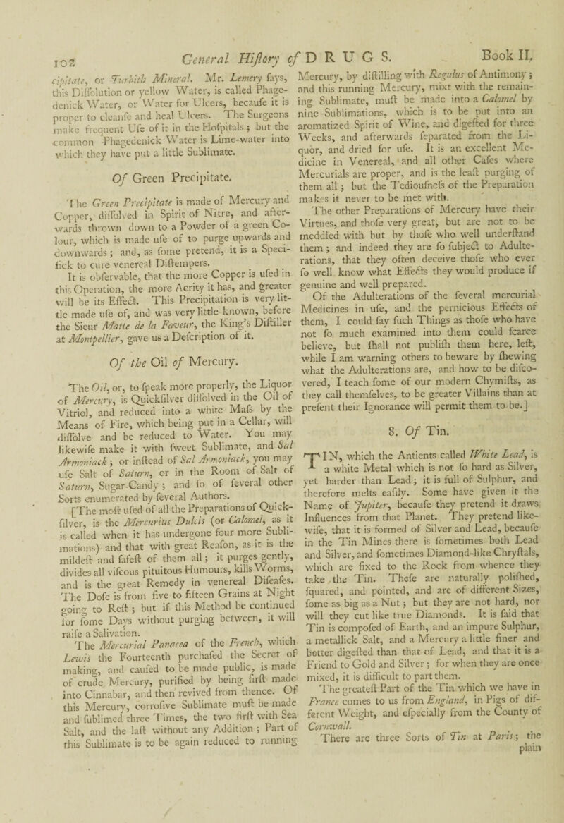 eipitate, of Tier bit b Mineral. Mr. Lemery fays, this Diffolution or yellow Water, is called Phage- denick Water, or Water for Ulcers, becaufe it is proper to cleanfe and heal Ulcers. The Surgeons make frequent Ufe of it in the Hofpitals ; but the common Phagcdenick Water is Lime-water into which they have put a little Sublimate. Of Green Precipitate. The Green Precipitate is made of Mercury and Copper, diflolved in Spirit of Nitie, and afici- ■wards thrown down to a Powder of a green Co¬ lour, which is made ufe of to purge upwards and downwards ; and, as fome pretend, it is a Speci- lick to cure venereal Diffempers. It is obfervable, that the more Copper is ufed in this Operation, the more Acrity it has, and greater will be its Effedt. This Precipitation is very lit¬ tle made ufe of, and was very little known, before the Sieur Matte de la Faveur, the Ring s Diftiller at Montpellier, gave us a Defcnption of it. Of the Oil of Mercury. The Oil, or, to fpeak more properly, the Liquor of Mercury, is Quickfilver dilfolved in the Oil of Vitriol, and reduced into a white Mafs by the Means of Fire, which being put in a Cellar, will diflolve and be reduced to Water. You may likewife make it with fwcet Sublimate, and Sal Armoniack ; or inftead of Sal Armoniack, you may ufe Salt of Saturn, or in the Room of Salt of Saturn, Sugar-Candy ; and fo ol feveral other Forts enumerated by feveral Authors. [The moft ufed of all the Preparations of Quick¬ filver, is the Mercurius Dulcis (or Calomel, as it is called when it has undergone four more Subli¬ mations) and that with great Reafon, as it is the mildeft and fafeft of them all ; it purges gently, divides all vifeous pituitous Humours, kills Woims, and is the great Remedy in venereal Difeafes. The Dofe is from five to fifteen Grains at Night going to Reft ; but if this Method be continued for iome Days without purging between, it will raife a Salivation. The Mercurial Panacea of the Frenchs which Lewis the Fourteenth purchafed the Secret of making, and caufed to be made public, is made of crude Mercury, purified by being firft made into Cinnabar, and then revived from thence. Of this Mercury, corrofive Sublimate mull be made and fublimed three Times, the two firft with Sea Sait, and the laft without any Addition ; Part of this Sublimate is to be again reduced to running r D R U G S. Book II. Mercury, by diftilling with Regains of Antimony ; and this running Mercury, mixt with the remain¬ ing Sublimate, muft be made into a Calomel by nine Sublimations, which is to be put into an aromatized Spirit of Wine, and digefted for three Weeks, and afterwards feparated from the Li¬ quor, and dried for ufe. It is an excellent Me¬ dicine in Venereal, and all other Cafes where Mercurials arc proper, and is the leaft purging of them all ; but the Tedioufnefs of the Preparation makes it never to be met with. The other Preparations of Mercury have their Virtues, and thofe very great, but are not to be meddled with but by thofe who well underftand them ; and indeed they are fo fubject to Adulte¬ rations, that they often deceive thofe who ever fo well know what Effects they would produce if genuine and well prepared. Of the Adulterations of the feveral mercurial Medicines in ufe, and the pernicious Effects of them, I could fay fuch Things as thofe who have not fo much examined into them could fcarce believe, but fhall not publilh them here, left, while I am warning others to beware by fhewing what the Adulterations are, and how to be difeo- vered, I teach fome of our modern Chymifts, as they call themfelves, to be greater Villains than at prelent their Ignorance will permit them to be.] 8. Of Tin. TIN, which the Anticnts called White Lead, is a white Metal which is not fo hard as Silver, yet harder than Lead ; it is full of Sulphur, and therefore melts eafily. Some have given it the Name of Jupiter, becaufe they pretend it draws Influences from that Planet. They pretend like- wile, that it is formed of Silver and Lead, becaufe in the Tin Mines there is fometimes both Lead and Silver, and fometimes Diamond-like Chryftals, v/hich are fixed to the Rock from whence they take the Tin. Thefe are naturally polifhed, fquared, and pointed, and are oi different Sizes, fome as big as a Nut ; but they are not hard, nor will they cut like true Diamonds. It is faid that Tin is compofed of Earth, and an impure Sulphur, a metallick Salt, and a Mercury a little finer and better digefted than that of Lead, and that it is a Friend to Gold and Silver ; for when they are once mixed, it is difficult to part them. The greateft Part of the Tin which we have in France comes to us from England, in Pigs of dif¬ ferent Weight, and efpecially from the County of Cornwall. There are three Sorts of Tin at Paris ; the plain