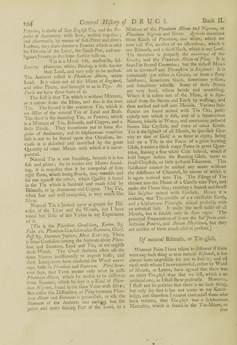 j 0/ General Hijlory Poterlus, is made of fine Englijh Tin, and the Ré¬ gulas of Antimony with Iron, melted together ; and afterwards, by means of Salt-Pet re and divers Loftons, they draw tbence-a Powder which is uied for Difeafes of the Liver, the Small-Pox, and ma¬ lignant Fevers, as the fame Author tells us. Tin is a Metal foft, malleable, ful- Lemtry. phureous, white, fhining, a little harder than Lead, and very eafy to be melted. The Antients called it Plumbum Album, white Lead. It is taken out of the Mines of England, and other Places, and brought to us in Pigs. At Paris we have three Sorts of it. The firft is that Tin which is without Mixture, as it comes from the Mine, and this is the true Tin. The fécond is the common Tin, which is an Allay of the natural T in ol Lead and Biafs. The third is the founding T in, or Pewter, which is a Mixture of Tin, Bifmuth, and Copper, and a little Zinck. They fometimes put in fome Ré¬ gulas of Antimony, and its fulphureous vomitive Salt is not to be feared upon this Occafion, be- caufe it is abforbed and mortified by the great Quantity of other Metals with which it is incor¬ porated. Natural Tin is not founding, becaufe it is too foft and pliant ; for to render any Matter found¬ ing, it is requifite that it be compofed of firm -jo-id Parts, which being ftruck, may tremble and . . /•% .1 .1_ te miinn ri hit one againft the other ; which Quality is found in the Tin which is hardned and made folid by Bifmuth, or by Antimony and Copper. This Tin, when fine and well compoied, is very much lixe Silver. Natural Tin is looked upon as proper for Dii- eafes of the Liver and the Womb, but I have found but little of this Virtue in my Experience of it. [Tin is the Plumbum Candi dim, Kentm. 85. Fabr. 16. Plumbum Candidum alias Stannum, Chari. F off. 85. Stannum 'Jupiter, Mont. Exot. 13. I heie is fome Confufion among the Antients about Plum¬ bum and Stannum, Lead and Tin, as we englifh thofe Words. The Greek Authors often ufe the fame Names indifferently to exprefs both ; and their Interpreters have rendered the Word yucra 1- nçoe, both by Plumbum and Stannum. Pliny how¬ ever fays, that Perm means only what he calls Plumbum Album, which he makes to he diffeicnt from Stannum, which he lays is a Kind of Plum- turn Nigrum, found in the lame Veins with Sil\ e But either this Diftinction of Pliny between Plum¬ bum Album and Stannum is groundlefs, or elfe the Stannum of the Antients was netting but the purer and more Ihining Part of the Lead, or a of DRUGS. Book II. Mixture of the Plumbum Album and Nigrum, or Plumbum Nigrum and Silver. Agricola mentions three Kinds of Plumbum, one white, which we now call Tin, another of an afh-colour, which is our Bifmuth, and a third black, which is our Lead. rFin therefore is properly the of the Greeks, and the Plumbum Album of Pliny. It is found in feveral Countries ; but the richeft Mines are in Cornwall and Devon/hire in England : It is commonly got either in Grains, or from a ftony Subftance, fometimes black, fometimes yellow, and fometimes whitifh. Some of thefe Stones are very hard, others brittle and crumbling. When it is taken out of the Mine, it is fepa- rated from the Stones and Earth by wafhiug, and then melted and caft into Moulds. Various Sub- fiances are found mixed with Tin Ore, parti¬ cularly one which is foft, and of a faponaceous Nature, foluble in Water, and containing pellucid Stones like Cryftals, and fome of other Kinds. Tin is the lighted: of all Metals, its fpecifick Gra¬ vity to that of Gold is as three to eight; being laid on a Tile in the Eocus of a great burning Glafs, it emits a thick roapy Fume in great Quan¬ tities, leaving a fine white Calx behind, which if held longer before the Burning Glafs, turns to finall Chryftals, or little pellucid Filaments. This Subftance cannot be melted any more without the Affiftance of Charcoal, by means of which it is again revived into Tin. T he Filings of I in thrown into the Flame of a Candle take Fire, and make the Flame blue, emitting a Smoak and Smell like Sulphur mixed with Garlick. Hence it is evident, that Tin confifts of a a vitrifiable Earth, and a fulphureous Principle, mixed probably with an arfenical Salt. It melts the moft eafily of all Metals, but is foluble only in Aqua regia. The principal Preparations of it are the Saljovis anti- heSticum Poterii, and Aurum Mofaicum, but they are neither of them much ufed at prefent.] Of natural Bifmuth, or Tin-glafs. Watever Pains I have taken to difeover if there were any fuch thing as true natural Bifmuth, it has always been impoffible for me to find it ; and all thofe with whom I haveconvcrfed, either by Word of Mouth, or Letter, have agreed that there was no other Tin-glafs than that we fell, which is an artificial one, as I flrall fhew prefently. However, I flrall not be pofitive that there is no fuch thing, but only fay that is has not come to my Know¬ ledge, and therefore I cannot contradicl them who have written, that Tin-glafs was a fulphureous Marcafite, which is found in the Tin-Mines, or that