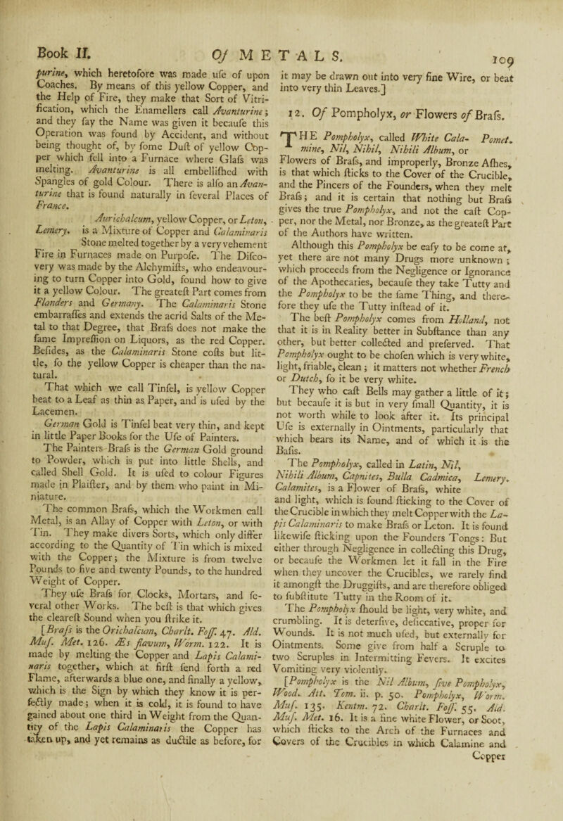 purine, which heretofore was made ufe of upon Coaches. By means of this yellow Copper, and the Help of Fire, they make that Sort of Vitri¬ fication, which the Enamellers call Avanturine', and they fay the Name was given it becaufe this Operation was found by Accident, and without being thought of, by fome Dull; of yellow Cop¬ per which fell into a Furnace where Glafs was melting. Avanturine is all embellilhed with Spangles of gold Colour. There is alfo an Avan¬ turine that is found naturally in feveral Places of France. Aurtchalcum, yellow Copper, or Leton, Fernery. is a Mixture of Copper and Calaminaris Stone melted together by a very vehement Fire in Furnaces made on Purpofe. The Difco- very was made by the Alchymifts, who endeavour¬ ing to turn Copper into Gold, found how to give it a yellow Colour. The greated Part comes from Flanders and Germany. The Calatninaris Stone embarrafles and extends the acrid Salts of the Me¬ tal to that Degree, that Brafs does not make the fame Impreffion on Liquors, as the red Copper. Befides, as the Calaminaris Stone cods but lit¬ tle, fo the yellow Copper is cheaper than the na¬ tural. That which we call Tinfel, is yellow Copper beat to a Leaf as thin as Paper, and is ufed by the Lacemen. German Gold is Tinfel beat very thin, and kept in little Paper Books for the Ufe of Painters. The Painters Brafs is the German Gold ground to Powder, which is put into little Shells, and called Shell Gold. It is ufed to colour Figures made jn Piailler, and by them who paint in Mi¬ niature. The common Brafs, which the Workmen call Metal, is an Allay of Copper with Leton, or with Tin. They make divers Sorts, which only differ according tc the Quantity of Tin which is mixed with the Copper; the Mixture is from twelve Pounds to five and twenty Pounds, to the hundred Weight of Copper. They ufe Brafs for Clocks, Mortars, and lè¬ verai other Works. The bell is that which gives the cleared Sound when you drike it. [Brafs is the Orichalcum, Charlt. Fojf 47. Aid. Muf. Met. 126. Æs favum, Worm. 122. It is made by melting the Copper and Lapis Calami¬ naris together, which at fird fend forth a red Flame, afterwards a blue one, and finally a yellow, which is the Sign by which they know it is per- feftly made ; when it is cold, it is found to have gained about one third in Weight from the Quan¬ tity of the Lapis Calaminaiis the Copper has taken up, and yet remains as ductile as before, for it may be drawn out into very fine Wire, or beat into very thin Leaves.] 12 . Of Pompholyx, or Flowers of Brais. TP HE Pompholyx, called IVhite Cala- Pomet. mine. Nil, Nihil, Nihili Album, or Flowers of Brafs, and improperly, Bronze Afiies, is that which dicks to the Cover of the Crucible, and the Pincers of the Founders, when they melt Brafs; and it is certain that nothing but Brafs gives the true Pompholyx, and not the cad Cop¬ per, nor the Metal, nor Bronze, as thegreated Part of the Authors have written. Although this Pompholyx be eafy to be come at, yet there are not many Drugs more unknown ; which proceeds from die Negligence or Ignorance of the Apothecaries, becaufe they take Tutty and the Pompholyx to be the fame Thing, and there¬ fore they ufe the Tutty indead of it. The bed Pompholyx comes from Holland, not that it is in Reality better in Subdance than any other, but better collected and preferved. That Pompholyx ought to be chofen which is very white, light, friable, clean ; it matters not whether French or Dutch, fo it be very white. They who cad Bells may gather a little of it ; but becaufe it is but in very dnall Quantity, it is not worth while to look after it. Its principal Ufe is externally in Ointments, particularly that which bears its Name, and of which it is the Bafis. The Pompholyx, called in Latin, Nil, Nihili Album, Capnites, Bulla Cadmica, Lemery. Calamites, is a Flower of Brafs, white and light, which is found dicking to the Cover of the Crucible in which they melt Copper with the La¬ pis Calaminaris to make Brafs or Leton. It is found likewife dicking upon the Founders Tongs : But either through Negligence in colle&ing this Drug, or becaufe the Workmen let it fall in the Fire when they uncover the Crucibles, we rarely find it amongd the Druggids, and are therefore obliged to fubditute Tutty in the Room of it. The Pompholyx Ihould be light, very white, and crumbling. It is deterfive, deliccative, proper for W ounds. It is not much ufed, but externally for Ointments. Some give from half a Scruple to two Scruples in Intermitting Fevers. It excites Vomiting very violently. [Pompholyx is the Nil Album, five Pompholyx, If'ood. Alt. Tcm. ii. p. 50. Pompholyx, [f orm. Muf. 135. Kcntm. 72. Charlt. Fojf. 55. Aid. Muf. Met. 16. It is a fine white Flower, or Soot, which dicks to the Arch of the Furnaces and Covers ol the Crucibles in which Calamine and Copper