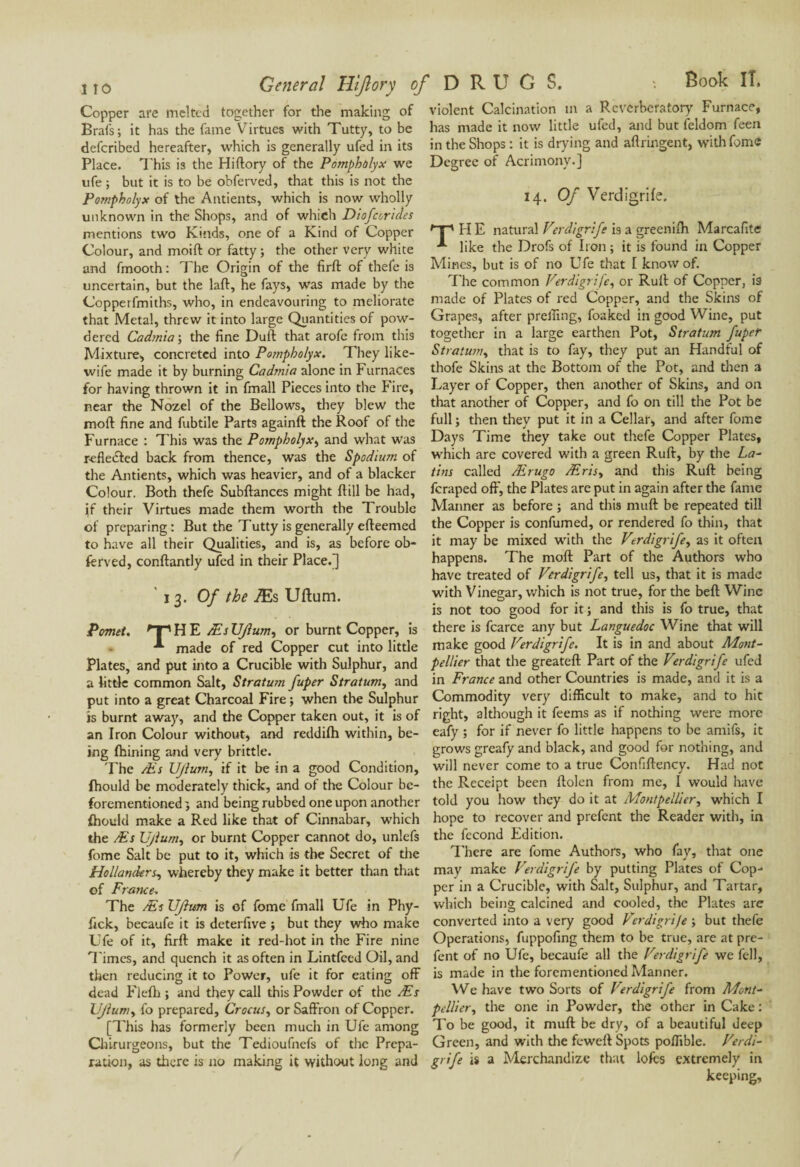 General Hijlory of D R U G S. : Book II, Copper are melted together for the making of Brafs; it has the fame Virtues with Tutty, to be deferibed hereafter, which is generally ufed in its Place. This is the Hiftory of the Pompholyx we ufe ; but it is to be obferved, that this is not the Pompholyx of the Antients, which is now wholly unknown in the Shops, and of which Diofcorides mentions two Kinds, one of a Kind of Copper Colour, and moift or fatty ; the other very white and fmooth : The Origin of the firft of thefe is uncertain, but the laft, he fays, was made by the Copperfmiths, who, in endeavouring to meliorate that Metal, threw it into large Quantities of pow¬ dered Cadmia-, the fine Duft that arofe from this Mixture, concreted into Pompholyx. They like- wife made it by burning Cadmia alone in Furnaces for having thrown it in fmall Pieces into the Fire, near the Nozel of the Bellows, they blew the moil: fine and fubtile Parts againft the Roof of the Furnace : This was the Pompholyx, and what Was reflected back from thence, was the Spodium of the Antients, which was heavier, and of a blacker Colour. Both thefe Subftances might ftill be had, if their Virtues made them worth the Trouble of preparing: But the Tutty is generally efteemed to have all their Qualities, and is, as before ob¬ ferved, conftantly ufed in their Place.] 13. Of the Æs Uftum. Pomet. H E Æs UJlum, or burnt Copper, is made of red Copper cut into little Plates, and put into a Crucible with Sulphur, and a little common Salt, Stratum fuper Stratum, and put into a great Charcoal Fire ; when the Sulphur is burnt away, and the Copper taken out, it is of an Iron Colour without, and reddilh within, be¬ ing Ihining and very brittle. The Æs UJlum, if it be in a good Condition, fhould be moderately thick, and of the Colour bc- forementioned } and being rubbed one upon another fhould make a Red like that of Cinnabar, which the Æs Upturn, or burnt Copper cannot do, unlefs fome Salt be put to it, which is the Secret of the Hollanders, whereby they make it better than that of France. The Æs UJlum is of fome fmall Ufe in Phy- fick, becaufe it is deterfive ; but they who make Ufe of it, firft make it red-hot in the Fire nine Times, and quench it as often in Lintfced Oil, and then reducing it to Power, ufe it for eating off dead Flefh ; and they call this Powder of the Æs UJlum, fo prepared. Crocus, or Saffron of Copper. [This has formerly been much in Ufe among Chirurgeons, but the Tedioufnefs of the Prepa¬ ration, as there is no making it without long and violent Calcination in a Reverberatory Furnace, has made it now little ufed, and but feldom feen in the Shops : it is drying and aflringent, with fome Degree of Acrimony.] 14 .Of Verdigrife. Mp HE natural Verdigrife is a greenifh Marcafite like the Drofs of Iron ; it is found in Copper Mines, but is of no Ufe that I know of. The common Verdigrife, or Ruft of Copper, is made of Plates of red Copper, and the Skins of Grapes, after preffing, foaked in good Wine, put together in a large earthen Pot, Stratum fuper Stratum, that is to fay, they put an Handful of thofe Skins at the Bottom of the Pot, and then a Layer of Copper, then another of Skins, and on that another of Copper, and fo on till the Pot be full ; then they put it in a Cellar, and after fome Days Time they take out thefe Copper Plates, which are covered with a green Ruft, by the La¬ tins called Ærugo Æris, and this Ruft being feraped oft', the Plates are put in again after the fame Manner as before ; and this muft be repeated till the Copper is confumed, or rendered fo thin, that it may be mixed with the Verdigrife, as it often happens. The moft Part of the Authors who have treated of Verdigrife, tell us, that it is made with Vinegar, which is not true, for the beft Wine is not too good for it ; and this is fo true, that there is fcarce any but Languedoc Wine that will make good Verdigrife. It is in and about Mont¬ pellier that the greateft Part of the Verdigrife ufed in France and other Countries is made, and it is a Commodity very difficult to make, and to hit right, although it feems as if nothing were more eafy ; for if never fo little happens to be amifs, it grows greafy and black, and good for nothing, and will never come to a true Confiftency. Had not the Receipt been ftolen from me, I would have told you how they do it at Montpellier, which I hope to recover and prefent the Reader with, in the fécond Edition. There are fome Authors, who fay, that one may make Verdigrife by putting Plates of Cop¬ per in a Crucible, with Salt, Sulphur, and Tartar, which being calcined and cooled, the Plates are converted into a very good Vcrdigrije -, but thefe Operations, fuppofing them to be true, are at pre¬ fent of no Ufe, becaufe all the Verdigrife we fell, is made in the forementioned Manner. We have two Sorts of Vtrdigrife from Mont¬ pellier, the one in Powder, the other in Cake : To be good, it muft be dry, of a beautiful deep Green, and with the feweft Spots poflible. Verdi¬ grife is a Merchandize that lofes extremely in keeping.