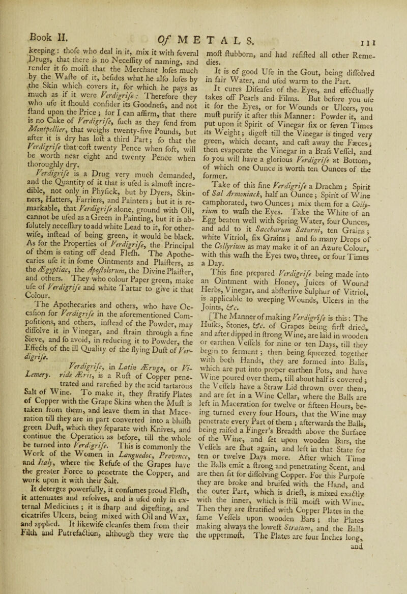 keeping : thofe who deal in it, mix it with foveral Drugs, that there is no Neceffity of naming, and render it fo moift that the Merchant lofes much by the Wafte of it, befides what he alfo lofes by ..the Skin which covers it, for which he pays as much as if it were Verdigrife : Therefore they who ufe it Ihould confider its Goodnefs, and not foand upon the Price ; for I can affirm, that there is no Cake of Verdi grift, foch as they fond from Montpellier, that weighs twenty-five Pounds, but after it is dry has loft a third Part ; fo that the Verdi grife thatcoft twenty Pence when foft, will be worth near eight and twenty Pence when thoroughly dry. Verdigrife is a Drug very much demanded, and the Quantity of it that is ufod is almoft incre¬ dible, not only in Phyfick, but by Dyers, Skin¬ ners, Hatters, Farriers, and Painters ; but it is re¬ markable, that Verdigrife alone, ground with Oil, cannot be ufod as a Green in Painting, but it is ab- folutely necefiary toadd white Lead to it, for other- wife, inftead of being green, it would be black. As for the Properties of Verdigrife, the Principal of them is eating off dead Flelh. The Apothe¬ caries ufe it in fome Ointments and Plaifters, as the Ægyptiac, the Apojlolorum, the Divine Plaifter, and others. They who colour Paper green, make ufe of Vierdigrife and white Tartar to give it that Colour. The Apothecaries and others, who have Oc- cafion for Verdigrife in the aforementioned Com- pofitions, and others, inftead of the Powder, may diffolve it in Vinegar, and ftrain through a fine Sieve, and fo avoid, in reducing it to Powder, the TffeÛs of the ill Quality of the flying Duft of Ver¬ digrife. Verdigrife, in Latin Ærugo, or Vi- Letnery. ride Ætis, is a Ruft of Copper pene¬ trated and rarefied by the acid tartarous Salt of Wine. To make it, they ftratify Plates of Copper with the Grape Skins when the Muft is taken from them, and leave them in that Mace¬ ration till they are in part converted into a bluilh green Duft, which they foparate with Knives, and continue the Operation as before, till the whole be turned into Verdigrife. 'Phis is commonly the Work of the Women in Languedoc, Provence, and Italy, where the Refufe of the Grapes have the greater Force to penetrate the Copper, and work upon it with their Salt. It deterges powerfully, it confumes proud Flelh, it attenuates and refolves, and is ufod only in ex¬ ternal Medicines ; it is lharp and digefting, and cicatrifes Ulcers, being mixed with Oil and Wax, and applied. It likewife cleanfos them from their Filth and Putrefaction, although they were the moft ftubbern, and had refilled all other Reme¬ dies. It is of good Ufe in the Gout, being diffolved in fair Water, and ufod warm to the Part. It cures Difoafes of the. Eyes, and effectually takes off Pearls and Films. But before you ufe it for the Eyes, or for Wounds or Ulcers, you muft purify it after this Manner: Powder it, and put upon it Spirit of Vinegar fix or foven Times its Weight; digeft till the Vinegar is tinged very green, which decant, and call away the Faxes ; then evaporate the Vinegar in a Brafs Veffel, and fo you will have a glorious Verdigrife at Bottom, ol which one Ounce is worth ten Ounces of the former. 'lake of this fine Verdigrife a Drachm ; Spirit of Sal Armoniack, half an Ounce ; Spirit of Wine camphorated, two Ounces ; mix them for a Colly- rium to walh the Eyes. Take the White of an Egg beaten well with Spring Water, four Ounces, and add to it Saccharum Saturni, ten Grains ; white Vitriol, fix Grains; and fo many Drops of the Collyrium as may make it of an Azure Colour, with this walh the Eyes two, three, or four Times a Day. This fine prepared Verdigrife being made into an Ointment with Honey, Juices of Wound Herbs, Vinegar, and abfterfive Sulphur of Vitriol, is applicable to weeping Wounds, Ulcers in the Joints, (Ac. [The Manner of making Verdigrife is this : The Hulks, Stones, (Ac. of Grapes being firft dried, and afterdipped in ftrong Wine, are laid in wooden or earthen Veffels for nine or ten Days, till they begin to ferment ; then being fqueezed together with both Hands, they are formed into Balls, which are put into proper earthen Pots, and have Wine poured over them, till about half is covered ; the Vefferi have a Straw Lid thrown over them, and are fot in a Wine Cellar, where the Balls are left in Maceration for twelve or fifteen Hours, be¬ ing turned every four Hours, that the Wine may penetrate every Part of them ; afterwards the Balls, being railed a Finger’s Breadth above the Surface ol the Wine, and fot upon wooden Bars, the Vellels are Ihut again, and left in that State for ten or twelve Days more. After which Time the Balls emit a ftrong and penetrating Scent, and are then fit for dillolving Copper. For this Purpofo they are broke and bruifed with the Hand, and the outer Part, w'hich is drieft, is mixed exa&ly. with the inner, which is ftill moift with Wine. Then they are ftratified with Copper Plates in the fame Vellels upon wooden Bars ; the Plates making always the loweft Stratum, and the Balls the uppermoft. I he Plates arc lour Inches long, and