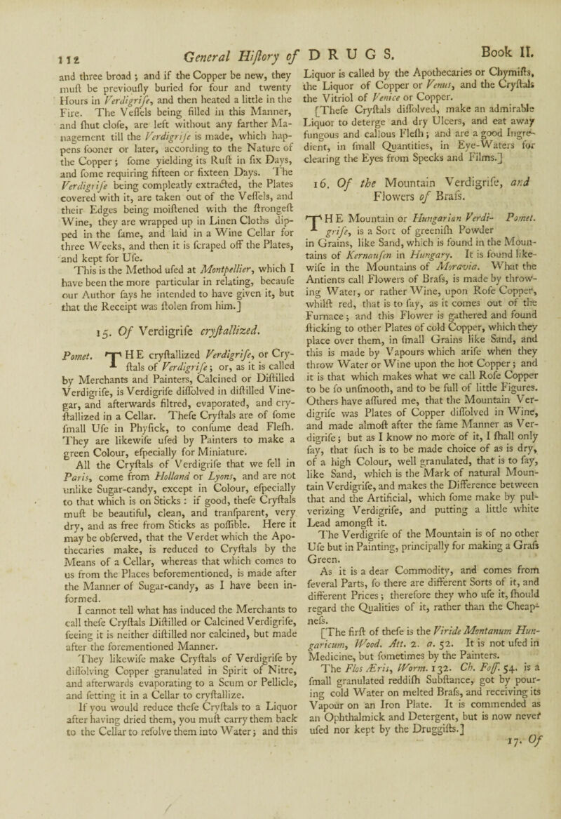 inuft be previoufly buried for four and twenty Hours in Verdigrife, and then heated a little in the Fire. The Veffels being filled in this Manner, and Ihut clofe, are left without any farther Ma¬ nagement till the Verdigrife is made, which hap¬ pens fboner or later, according to the Nature of the Copper ; fome yielding its Ruft in fix Days, and fome requiring fifteen or fixteen Days. The Verdigrife being compleatly extradfed, the Plates covered with it, are taken out of the VeiTels, and their Edges being moiftened with the ftrongeft Wine, they are wrapped up in Linen Cloths dip¬ ped in the fame, and laid in a Wine Cellar for three Weeks, and then it is fcraped off the Plates, and kept for Ufe. This is the Method ufed at Montpellier, which I have been the more particular in relating, becaufe our Author fays he intended to have given it, but that tire Receipt was ffolen from him.] 15. Of Verdigrife cryftattized. Pomet. T HE cryftallized Verdigrife, or Cry- ftals of Verdigrife ; or, as it is called by Merchants and Painters, Calcined or Diftilled Verdigrife, is Verdigrife diffolved in diftilled Vine¬ gar, and afterwards filtred, evaporated, and cry¬ ftallized in a Cellar. Thefe Cryftals are of fonre fmall Ufe in Phyfick, to confirme dead Flelh. They are likewife ufed by Painters to make a green Colour, efpecially for Miniature. All the Cryftals of Verdigrife that we fell in Paris, come from Holland or Lyons, and are not unlike Sugar-candy, except in Colour, efpecially to that which is on Sticks : if good, thefe Cryftals muft be beautiful, clean, and tranfparent, very dry, and as free from Sticks as poflible. Here it may be obferved, that the Verdet which the Apo¬ thecaries make, is reduced to Cryftals by the Means of a Cellar, whereas that which comes to us from the Places beforementioned, is made after the Manner of Sugar-candy, as I have been in¬ formed. I cannot tell what has induced the Merchants to call thefe Cryftals Diftilled or Calcined Verdigrife, feeing it is neither diftilled nor calcined, but made after the forementioned Manner. They likewife make Cryftals of Verdigrife by diflolving Copper granulated in Spirit of Nitre, and afterwards evaporating to a Scum or Pellicle, and fetting it in a Cellar to cryftallize. If you would reduce thefe Cryftals to a Liquor after having dried them, you muft carry them back to the Cellar to refolve them into Water j and this the Liquor of Copper or Venus, and the Cryftals the Vitriol of Venice or Copper. [Thefe Cryftals diffolved, make an admirable Liquor to deterge and dry Ulcers, and eat away fungous and callous Flefh ; and are a good Ingre- dient, in fmall Quantities, in Eye-Waters for clearing the Eyes from Specks and Films.] 16. Of the Mountain Verdigrife, ar.d Flowers of Brais. rTs H E Mountain or Hungarian Verdi- Pomet. grife, is a Sort of greenifh Powder in Grains, like Sand, which is found in the Moun¬ tains of Kernaufen in Hungary. It is found like- wife in the Mountains of Moravia. What the Antients call Flowers of Brafs, is made by throw- ing Water, or rather Wine, upon Rofe Copper, whilft red, that is to fay, as it comes out of the Furnace; and this Flower is gathered and found flicking to other Plates of cold Copper, which they place over them, in Imall Grains like Sand, and this is made by Vapours which arife when they throw Water or Wine upon the hot Copper; and it is that which makes what we call Rofe Copper to be fo unfmooth, and to be full of little Figures. Others have affured me, that the Mountain Ver¬ digrife was Plates of Copper diffolved in Wine, and made almoft after the fame Manner as Ver¬ digrife ; but as I know no more of it, I fhall only fay, that fuch is to be made choice of as is dry, of a high Colour, well granulated, that is to fay, like Sand, which is the Mark of natural Moun¬ tain Verdigrife, and makes the Difference between that and the Artificial, which fome make by pul¬ verizing Verdigrife, and putting a little white Lead amongft it. The Verdigrife of the Mountain is of no other Ufe but in Painting, principally for making a Grafs Green. As it is a dear Commodity, and comes from feveral Parts, fo there are different Sorts of it, and different Prices ; therefore they who ufe it, fhould regard the Qualities of it, rather than the Cheap- nefs. [The firft of thefe is the Viride Montanum Hun- garicum, Wood. Att. 2. 17.52. It is not ufed in Medicine, but fometimes by the Painters. The Flos Æris, Worm. 132. Ch. Fof. 54. is a fmall granulated reddifh Subftance, got by pour¬ ing cold Water on melted Brafs, and receiving its Vapour on an Iron Plate. It is commended as an Ophthalmick and Detergent, but is now never ufed nor kept by the Druggifts.] 17. Of General Hiftory of D R U G S.